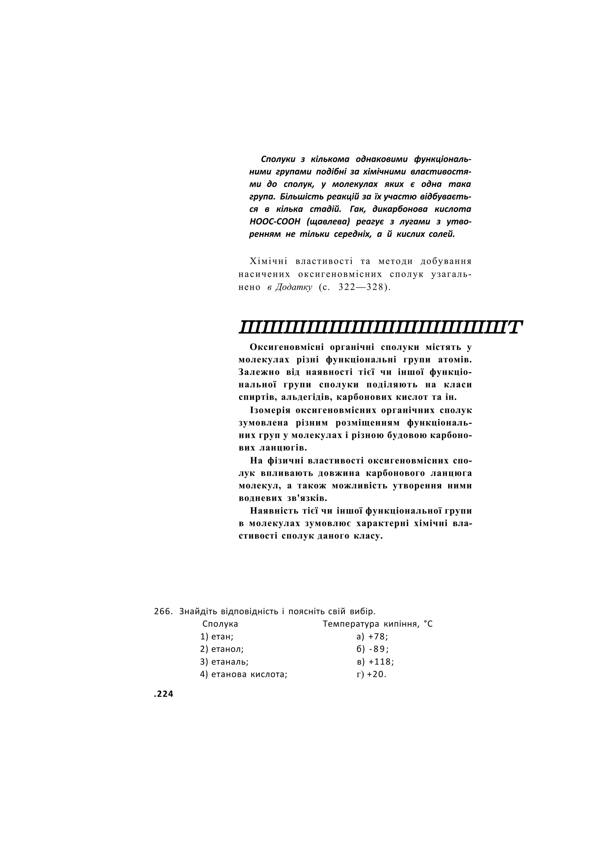 Сполуки з кількома однаковими функціональ-
ними групами подібні за хімічними властивостя-
ми до сполук, у молекулах яких є одна така
група. Більшість реакцій за їх участю відбуваєть-
ся в кілька стадій. Гак, дикарбонова кислота
НООС-СООН (щавлева) реагує з лугами з утво-
ренням не тільки середніх, а й кислих солей.
Хімічні властивості та методи добування
насичених оксигеновмісних сполук узагаль-
нено в Додатку (с. 322—328).
шшшшшшшшшшшшт
Оксигеновмісні органічні сполуки містять у
молекулах різні функціональні групи атомів.
Залежно від наявності тієї чи іншої функціо-
нальної групи сполуки поділяють на класи
спиртів, альдегідів, карбонових кислот та ін.
Ізомерія оксигеновмісних органічних сполук
зумовлена різним розміщенням функціональ-
них груп у молекулах і різною будовою карбоно-
вих ланцюгів.
На фізичні властивості оксигеновмісних спо-
лук впливають довжина карбонового ланцюга
молекул, а також можливість утворення ними
водневих зв'язків.
Наявність тієї чи іншої функціональної групи
в молекулах зумовлює характерні хімічні вла-
стивості сполук даного класу.
266. Знайдіть відповідність і поясніть свій вибір.
Сполука Температура кипіння, °С
1) етан; а) +78;
2) етанол; б) -89;
3) етаналь; в) +118;
4) етанова кислота; г) +20.
.224
 