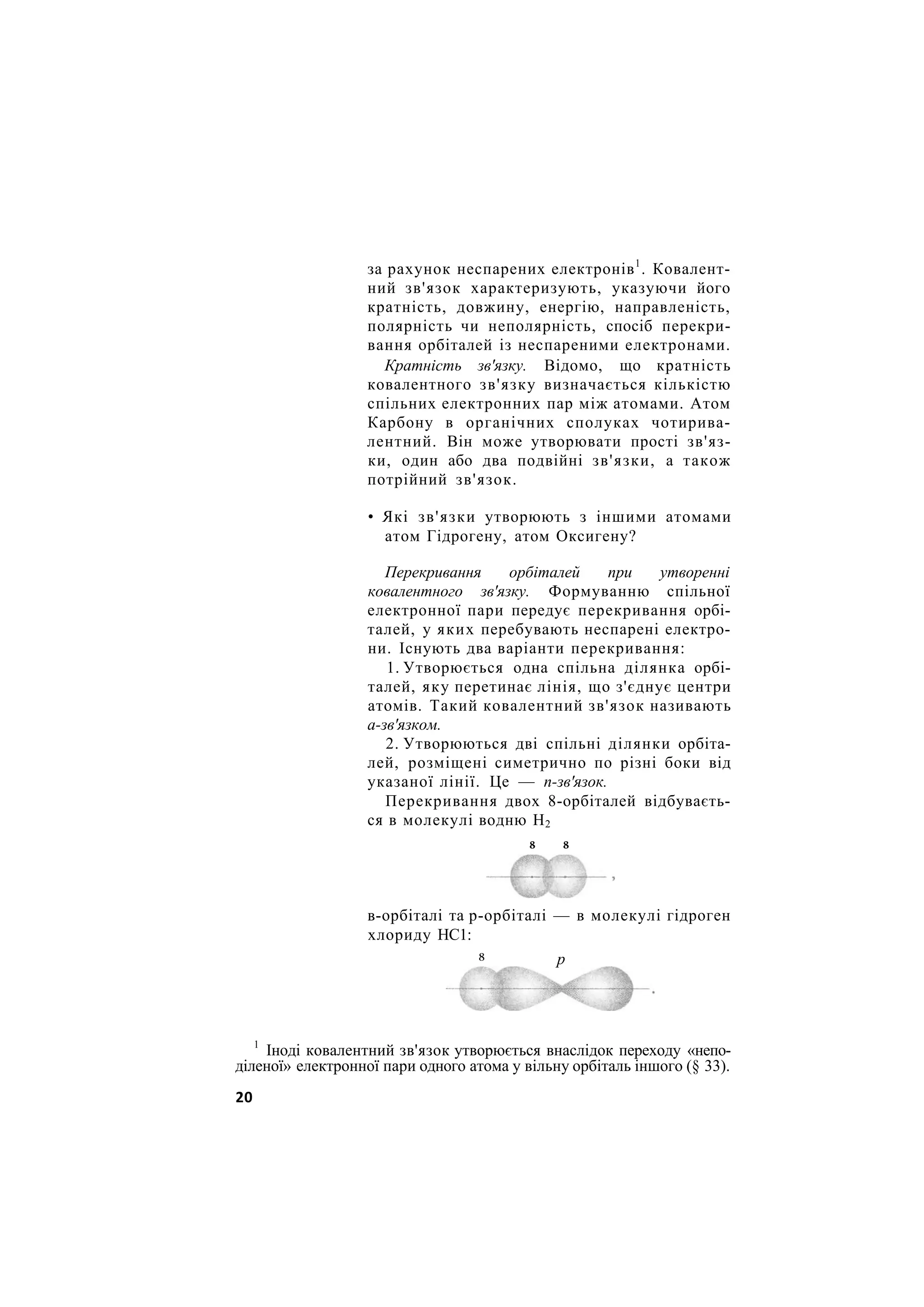за рахунок неспарених електронів1
. Ковалент-
ний зв'язок характеризують, указуючи його
кратність, довжину, енергію, направленість,
полярність чи неполярність, спосіб перекри-
вання орбіталей із неспареними електронами.
Кратність зв'язку. Відомо, що кратність
ковалентного зв'язку визначається кількістю
спільних електронних пар між атомами. Атом
Карбону в органічних сполуках чотирива-
лентний. Він може утворювати прості зв'яз-
ки, один або два подвійні зв'язки, а також
потрійний зв'язок.
• Які зв'язки утворюють з іншими атомами
атом Гідрогену, атом Оксигену?
Перекривання орбіталей при утворенні
ковалентного зв'язку. Формуванню спільної
електронної пари передує перекривання орбі-
талей, у яких перебувають неспарені електро-
ни. Існують два варіанти перекривання:
1. Утворюється одна спільна ділянка орбі-
талей, яку перетинає лінія, що з'єднує центри
атомів. Такий ковалентний зв'язок називають
а-зв'язком.
2. Утворюються дві спільні ділянки орбіта-
лей, розміщені симетрично по різні боки від
указаної лінії. Це — п-зв'язок.
Перекривання двох 8-орбіталей відбуваєть-
ся в молекулі водню Н2
в-орбіталі та р-орбіталі — в молекулі гідроген
хлориду НС1:
8 8
8 р
1
Іноді ковалентний зв'язок утворюється внаслідок переходу «непо-
діленої» електронної пари одного атома у вільну орбіталь іншого (§ 33).
20
 