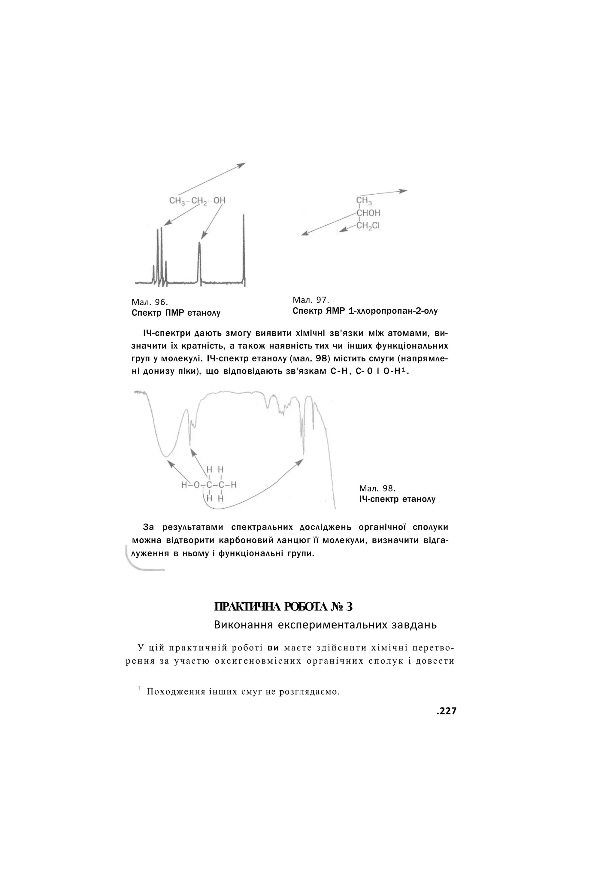 Мал. 96.
Спектр ПМР етанолу
Мал. 97.
Спектр ЯМР 1-хлоропропан-2-олу
ІЧ-спектри дають змогу виявити хімічні зв'язки між атомами, ви-
значити їх кратність, а також наявність тих чи інших функціональних
груп у молекулі. ІЧ-спектр етанолу (мал. 98) містить смуги (напрямле-
ні донизу піки), що відповідають зв'язкам С - Н , С- 0 і О-Н1 .
Мал. 98.
ІЧ-спектр етанолу
За результатами спектральних досліджень органічної сполуки
можна відтворити карбоновий ланцюг її молекули, визначити відга-
луження в ньому і функціональні групи.
ПРАКТИЧНА РОБОТА № З
Виконання експериментальних завдань
У цій п р а к т и ч н і й роботі ви маєте здійснити хімічні перетво-
рення за участю оксигеновмісних органічних сполук і довести
1
Походження інших смуг не розглядаємо.
.227
 