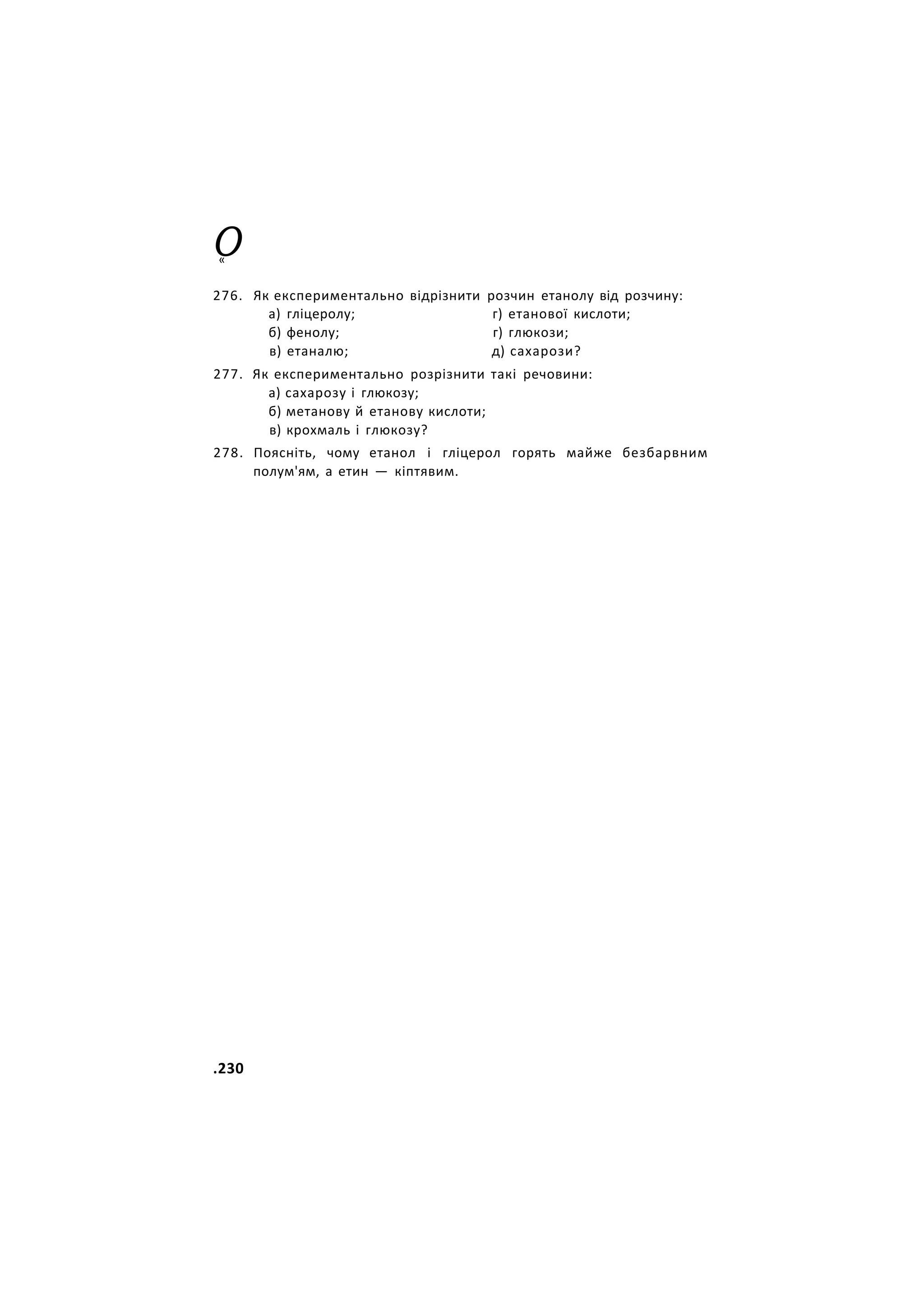 О
«
276. Як експериментально відрізнити розчин етанолу від розчину:
277. Як експериментально розрізнити такі речовини:
а) сахарозу і глюкозу;
б) метанову й етанову кислоти;
в) крохмаль і глюкозу?
278. Поясніть, чому етанол і гліцерол горять майже безбарвним
полум'ям, а етин — кіптявим.
а) гліцеролу;
б) фенолу;
в) етаналю;
г) етанової кислоти;
г) глюкози;
д) сахарози?
.230
 