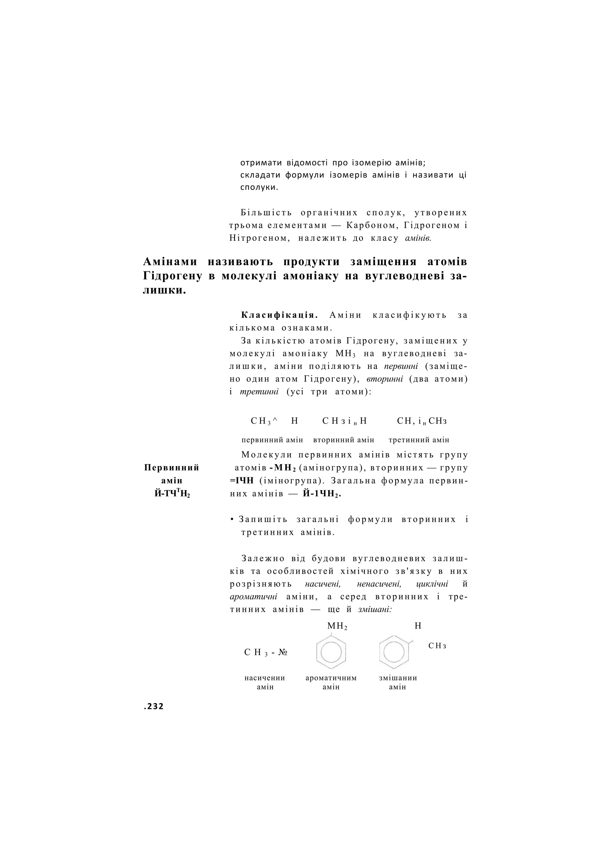 отримати відомості про ізомерію амінів;
складати формули ізомерів амінів і називати ці
сполуки.
Б і л ь ш і с т ь органічних с п о л у к , утворених
трьома елементами — Карбоном, Гідрогеном і
Нітрогеном, н а л е ж и т ь до класу амінів.
Амінами називають продукти заміщення атомів
Гідрогену в молекулі амоніаку на вуглеводневі за-
лишки.
Класифікація. А м і н и к л а с и ф і к у ю т ь з а
к і л ь к о м а о з н а к а м и .
За кількістю атомів Гідрогену, з а м і щ е н и х у
молекулі амоніаку МН3 на вуглеводневі за-
л и ш к и , аміни поділяють на первинні (заміще-
но один атом Гідрогену), вторинні (два атоми)
і третинні (усі три атоми):
С Н 3 ^ Н С Н з і н Н СН, і н СНз
первинний амін вторинний амін третинний амін
М о л е к у л и первинних амінів містять групу
Первинний атомів -МН2 (аміногрупа), вторинних — групу
амін =ІЧН (іміногрупа). Загальна формула первин-
Й-ТЧТ
Н2 них амінів — Й-1ЧН2.
• З а п и ш і т ь загальні ф о р м у л и в т о р и н н и х і
третинних амінів.
З а л е ж н о від будови вуглеводневих з а л и ш -
ків та особливостей хімічного з в ' я з к у в них
розрізняють насичені, ненасичені, циклічні й
ароматичні аміни, а серед вторинних і тре-
тинних амінів — ще й змішані:
МН2 Н
С Н 3 - №
С Н з
насичении ароматичним змішании
амін амін амін
.232
 