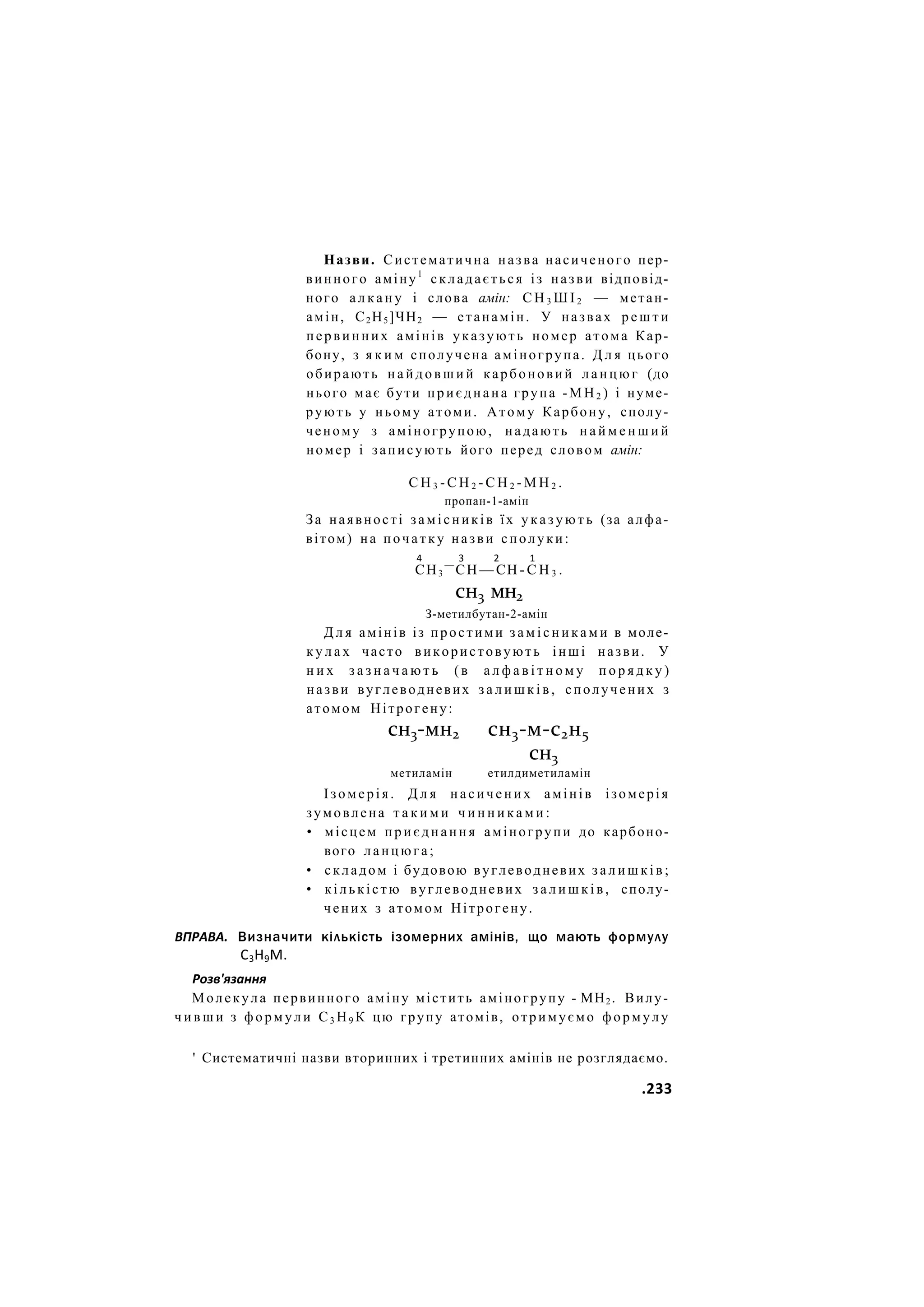 Назви. Систематична назва насиченого пер-
винного аміну1
складається із назви відповід-
ного а л к а н у і слова амін: С Н 3 Ш І 2 — метан-
амін, С2Н5]ЧН2 — етанамін. У назвах р е ш т и
первинних амінів указують номер атома Кар-
бону, з я к и м сполучена аміногрупа. Д л я цього
обирають н а й д о в ш и й карбоновий ланцюг (до
нього має бути приєднана група - М Н 2 ) і нуме-
рують у ньому атоми. Атому Карбону, сполу-
ченому з аміногрупою, надають н а й м е н ш и й
номер і записують його перед словом амін:
С Н 3 - С Н 2 - С Н 2 - М Н 2 .
пропан-1-амін
За наявності замісників їх у к а з у ю т ь (за алфа-
вітом) на початку назви сполуки:
4 3 2 1
СН3
—
СН — СН - С Н 3 .
сн3 мн2
З-метилбутан-2-амін
Д л я амінів із простими з а м і с н и к а м и в моле-
к у л а х часто використовують інші назви. У
н и х з а з н а ч а ю т ь (в а л ф а в і т н о м у п о р я д к у )
назви вуглеводневих з а л и ш к і в , сполучених з
атомом Нітрогену:
сн3-мн2 сн3-м-с2н5
сн3
метиламін етилдиметиламін
Ізомерія. Д л я насичених амінів ізомерія
зумовлена т а к и м и ч и н н и к а м и :
• місцем п р и є д н а н н я аміногрупи до карбоно-
вого ланцюга;
• складом і будовою вуглеводневих з а л и ш к і в ;
• кількістю вуглеводневих з а л и ш к і в , сполу-
чених з атомом Нітрогену.
ВПРАВА. Визначити кількість ізомерних амінів, що мають формулу
С3Н9М.
Розв'язання
Молекула первинного аміну містить аміногрупу - МН2. Вилу-
ч и в ш и з формули С3 Н9 К цю групу атомів, отримуємо формулу
' Систематичні назви вторинних і третинних амінів не розглядаємо.
.233
 