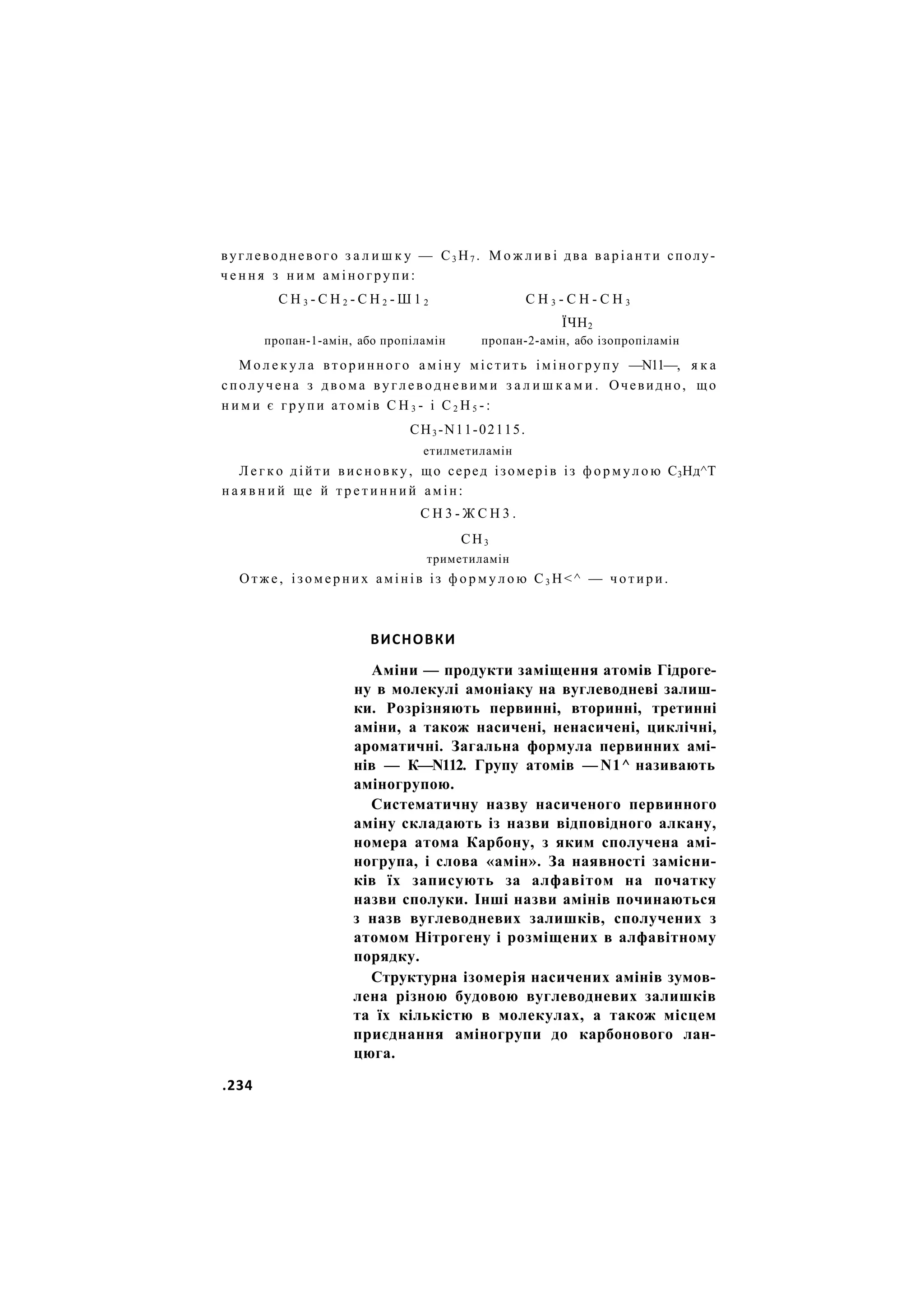 вуглеводневого з а л и ш к у — С3 Н7 . М о ж л и в і два варіанти сполу-
ч е н н я з н и м аміногрупи:
С Н 3 - С Н 2 - С Н 2 - Ш 1 2 С Н 3 - С Н - С Н 3
ЇЧН2
пропан-1-амін, або пропіламін пропан-2-амін, або ізопропіламін
М о л е к у л а вторинного а м і н у містить іміногрупу —N11—, я к а
сполучена з двома в у г л е в о д н е в и м и з а л и ш к а м и . Очевидно, що
н и м и є г р у п и атомів С Н 3 - і С 2 Н 5 - :
СН3 -N11-02115.
етилметиламін
Л е г к о дійти висновку, що серед ізомерів із ф о р м у л о ю С3Нд^Т
н а я в н и й ще й т р е т и н н и й амін:
С Н 3 - Ж С Н 3 .
СН3
триметиламін
О т ж е , і з о м е р н и х амінів із ф о р м у л о ю С3 Н<^ — ч о т и р и .
ВИСНОВКИ
Аміни — продукти заміщення атомів Гідроге-
ну в молекулі амоніаку на вуглеводневі залиш-
ки. Розрізняють первинні, вторинні, третинні
аміни, а також насичені, ненасичені, циклічні,
ароматичні. Загальна формула первинних амі-
нів — К—N112. Групу атомів — N1^ називають
аміногрупою.
Систематичну назву насиченого первинного
аміну складають із назви відповідного алкану,
номера атома Карбону, з яким сполучена амі-
ногрупа, і слова «амін». За наявності замісни-
ків їх записують за алфавітом на початку
назви сполуки. Інші назви амінів починаються
з назв вуглеводневих залишків, сполучених з
атомом Нітрогену і розміщених в алфавітному
порядку.
Структурна ізомерія насичених амінів зумов-
лена різною будовою вуглеводневих залишків
та їх кількістю в молекулах, а також місцем
приєднання аміногрупи до карбонового лан-
цюга.
.234
 