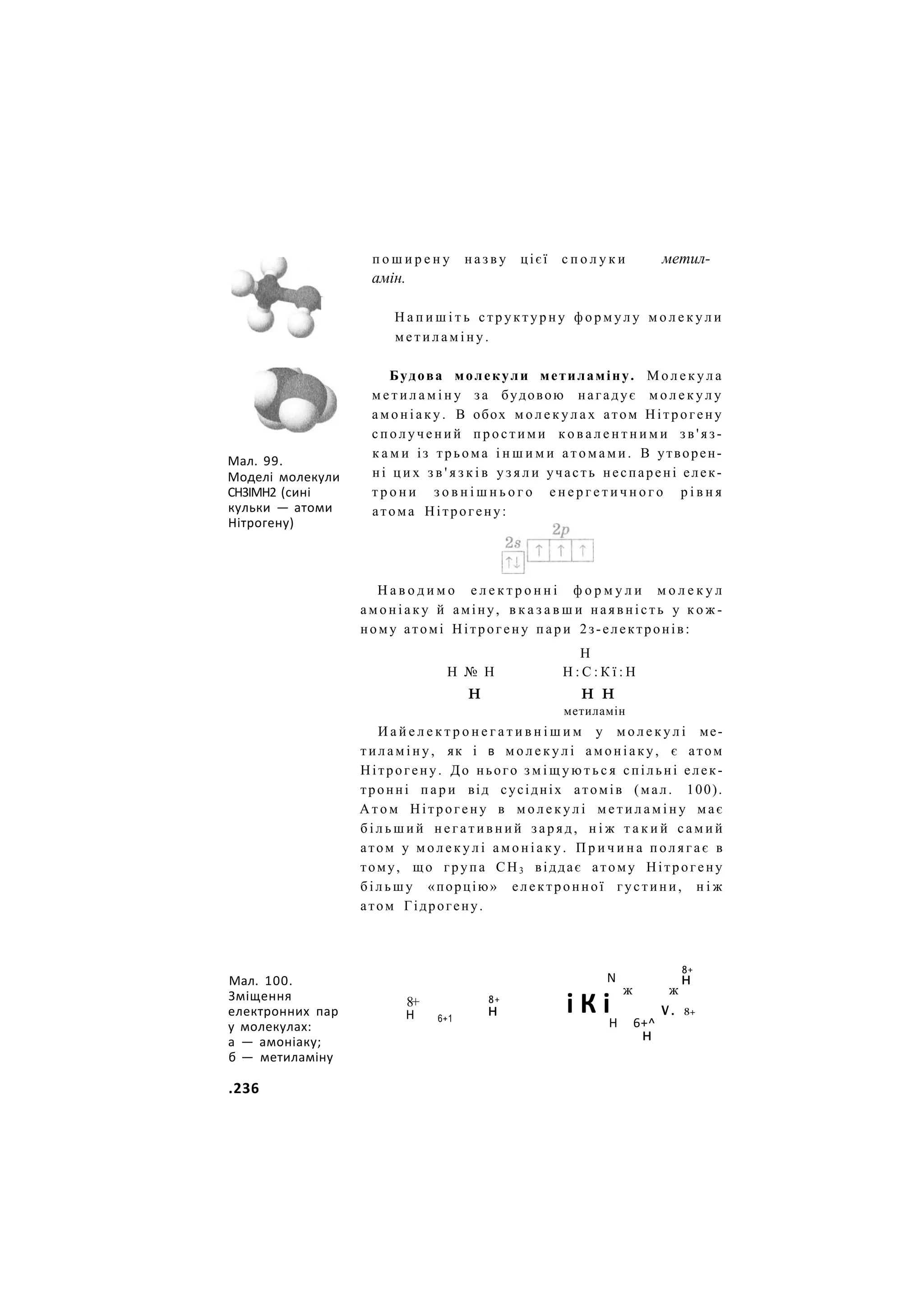 п о ш и р е н у н а з в у цієї с п о л у к и
амін.
метил-
Н а п и ш і т ь с т р у к т у р н у ф о р м у л у м о л е к у л и
м е т и л а м і н у .
Мал. 99.
Моделі молекули
СН3ІМН2 (сині
кульки — атоми
Нітрогену)
Будова молекули метиламіну. М о л е к у л а
м е т и л а м і н у за будовою нагадує м о л е к у л у
а м о н і а к у . В обох м о л е к у л а х атом Нітрогену
с п о л у ч е н и й п р о с т и м и к о в а л е н т н и м и з в ' я з -
к а м и із трьома і н ш и м и а т о м а м и . В утворен-
ні ц и х з в ' я з к і в у з я л и участь неспарені елек-
т р о н и з о в н і ш н ь о г о е н е р г е т и ч н о г о р і в н я
атома Нітрогену:
Н а в о д и м о е л е к т р о н н і ф о р м у л и м о л е к у л
а м о н і а к у й аміну, в к а з а в ш и наявність у к о ж -
ному атомі Нітрогену п а р и 2з-електронів:
Н
Н № Н Н : С : К ї : Н
н н н
метиламін
И а й е л е к т р о н е г а т и в н і ш и м у м о л е к у л і ме-
т и л а м і н у , як і в м о л е к у л і а м о н і а к у , є атом
Нітрогену. До нього з м і щ у ю т ь с я спільні елек-
тронні п а р и від сусідніх атомів (мал. 100).
А т о м Нітрогену в м о л е к у л і м е т и л а м і н у має
б і л ь ш и й н е г а т и в н и й заряд, н і ж т а к и й с а м и й
атом у м о л е к у л і а м о н і а к у . П р и ч и н а п о л я г а є в
тому, що група СН3 віддає атому Нітрогену
б і л ь ш у «порцію» електронної густини, н і ж
атом Гідрогену.
Мал. 100.
Зміщення
електронних пар
у молекулах:
а — амоніаку;
б — метиламіну
8+
Н 6+1
8+
н
N
і К і
ж ж
8+
н
Н 6+^
н
V . 8+
.236
 