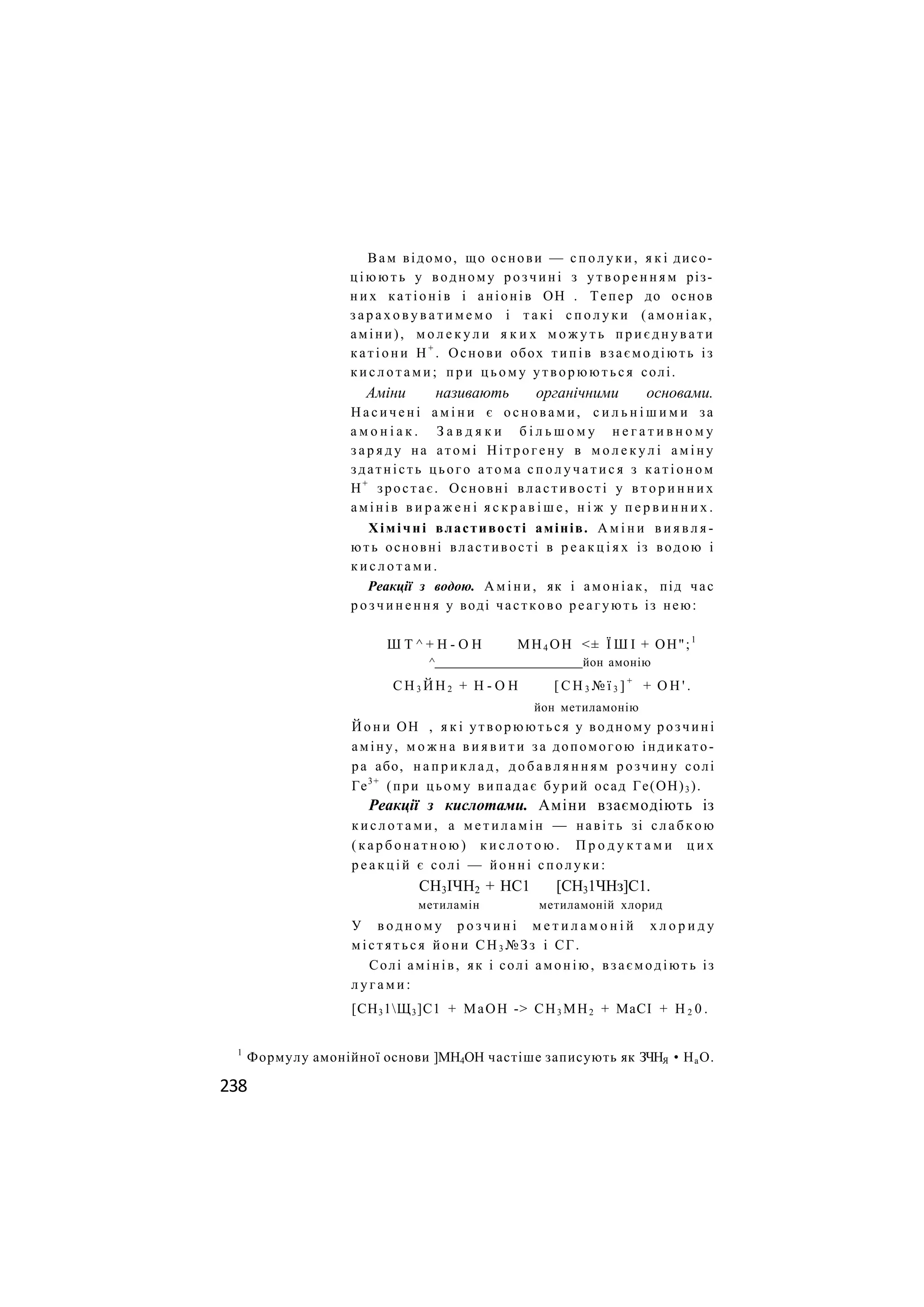 Вам відомо, що основи — с п о л у к и , я к і дисо-
ц і ю ю т ь у водному розчині з у т в о р е н н я м різ-
н и х катіонів і аніонів ОН . Тепер до основ
з а р а х о в у в а т и м е м о і т а к і с п о л у к и (амоніак,
аміни), м о л е к у л и я к и х м о ж у т ь п р и є д н у в а т и
к а т і о н и Н +
. Основи обох типів взаємодіють із
к и с л о т а м и ; п р и ц ь о м у утворюються солі.
Аміни називають органічними основами.
Н а с и ч е н і а м і н и є о с н о в а м и , с и л ь н і ш и м и за
а м о н і а к . З а в д я к и б і л ь ш о м у н е г а т и в н о м у
з а р я д у на атомі Н і т р о г е н у в м о л е к у л і а м і н у
здатність цього а т о м а с п о л у ч а т и с я з к а т і о н о м
Н+
зростає. Основні властивості у в т о р и н н и х
амінів в и р а ж е н і я с к р а в і ш е , н і ж у п е р в и н н и х .
Хімічні властивості амінів. А м і н и в и я в л я -
ють основні властивості в р е а к ц і я х із водою і
к и с л о т а м и .
Реакції з водою. А м і н и , як і амоніак, під час
р о з ч и н е н н я у воді частково реагують із нею:
Ш Т ^ + Н - О Н МН4 ОН <± Ї Ш І + ОН";1
^ йон амонію
С Н 3 Й Н 2 + Н - О Н [ С Н 3 № ї 3 ] +
+ О Н ' .
йон метиламонію
Й о н и ОН , я к і утворюються у водному розчині
аміну, м о ж н а в и я в и т и за допомогою індикато-
ра або, н а п р и к л а д , д о б а в л я н н я м розчину солі
Ге3+
(при цьому випадає бурий осад Ге(ОН)3 ).
Реакції з кислотами. Аміни взаємодіють із
к и с л о т а м и , а м е т и л а м і н — навіть зі слабкою
( к а р б о н а т н о ю ) к и с л о т о ю . П р о д у к т а м и ц и х
р е а к ц і й є солі — йонні с п о л у к и :
СН3ІЧН2 + НС1 [СН31ЧНз]С1.
метиламін метиламоній хлорид
У в о д н о м у р о з ч и н і м е т и л а м о н і й х л о р и д у
м і с т я т ь с я й о н и СН3 №Зз і СГ.
Солі амінів, як і солі амонію, взаємодіють із
л у г а м и :
[СН31Щ3]С1 + МаОН -> СН3 МН2 + МаСІ + Н 2 0 .
1
Формулу амонійної основи ]МН4ОН частіше записують як ЗЧНЯ • НаО.
238
 