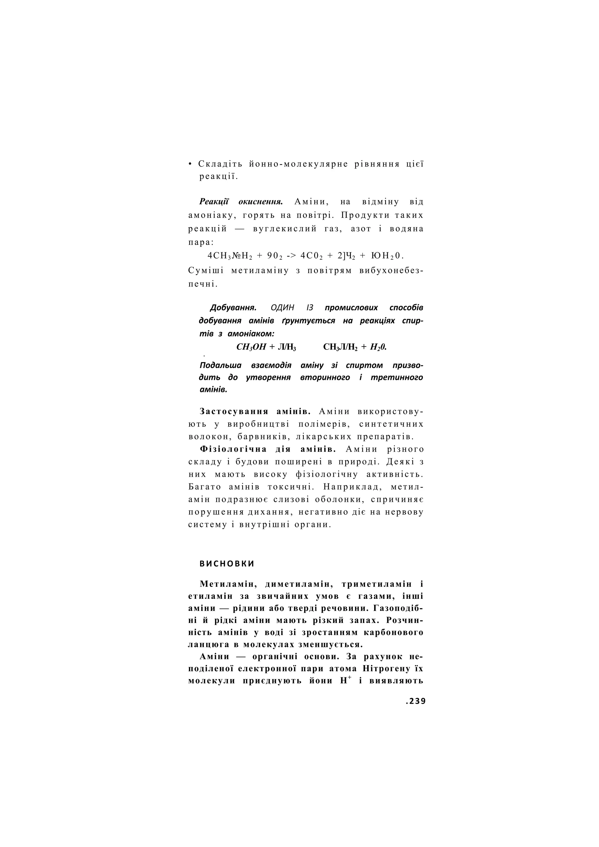 • Складіть йонно-молекулярне р і в н я н н я цієї
реакції.
Реакції окиснення. Аміни, на відміну від
амоніаку, горять на повітрі. Продукти т а к и х
р е а к ц і й — в у г л е к и с л и й газ, азот і водяна
пара:
4СН3 №Н2 + 9 0 2 -> 4С02 + 2]Ч2 + Ю Н 2 0 .
Суміші метиламіну з повітрям вибухонебез-
печні.
Добування. ОДИН ІЗ промислових способів
добування амінів ґрунтується на реакціях спир-
тів з амоніаком:
СН3ОН + Л/Н3 СН3Л/Н2 + Н20.
•
Подальша взаємодія аміну зі спиртом призво-
дить до утворення вторинного і третинного
амінів.
Застосування амінів. А м і н и використову-
ють у виробництві полімерів, с и н т е т и ч н и х
волокон, барвників, л і к а р с ь к и х препаратів.
Фізіологічна дія амінів. А м і н и різного
складу і будови поширені в природі. Д е я к і з
них мають високу фізіологічну активність.
Багато амінів токсичні. Н а п р и к л а д , метил-
амін подразнює слизові оболонки, с п р и ч и н я є
п о р у ш е н н я д и х а н н я , негативно діє на нервову
систему і внутрішні органи.
В И С Н О В К И
Метиламін, диметиламін, триметиламін і
етиламін за звичайних умов є газами, інші
аміни — рідини або тверді речовини. Газоподіб-
ні й рідкі аміни мають різкий запах. Розчин-
ність амінів у воді зі зростанням карбонового
ланцюга в молекулах зменшується.
Аміни — органічні основи. За рахунок не-
поділеної електронної пари атома Нітрогену їх
молекули приєднують йони Н+
і виявляють
.239
 