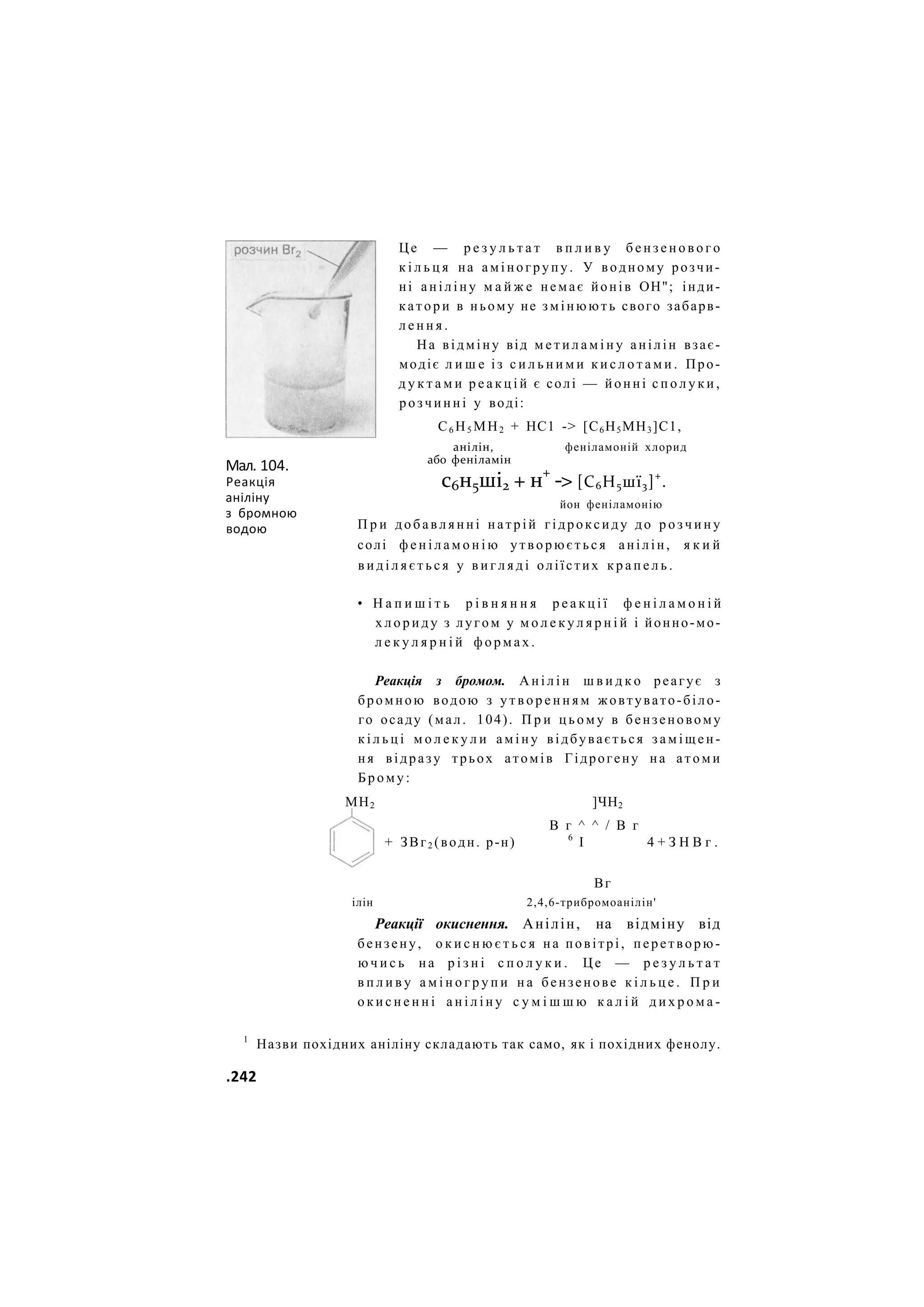 Мал. 104.
Реакція
аніліну
з бромною
водою
Це — р е з у л ь т а т в п л и в у б е н з е н о в о г о
к і л ь ц я на аміногрупу. У водному розчи-
ні аніліну м а й ж е немає йонів ОН"; інди-
катори в ньому не змінюють свого забарв-
л е н н я .
На відміну від м е т и л а м і н у анілін взає-
модіє л и ш е із с и л ь н и м и к и с л о т а м и . Про-
д у к т а м и р е а к ц і й є солі — йонні с п о л у к и ,
розчинні у воді:
С6 Н5 МН2 + НС1 -> [С6Н5МН3]С1,
анілін,
або феніламін
феніламоній хлорид
с6н5ші2 + н+
-> [С6Н5шї3]+
.
йон феніламонію
П р и д о б а в л я н н і натрій гідроксиду до р о з ч и н у
солі ф е н і л а м о н і ю утворюється анілін, я к и й
в и д і л я є т ь с я у в и г л я д і оліїстих к р а п е л ь .
• Н а п и ш і т ь р і в н я н н я р е а к ц і ї ф е н і л а м о н і й
х л о р и д у з лугом у м о л е к у л я р н і й і йонно-мо-
л е к у л я р н і й ф о р м а х .
Реакція з бромом. А н і л і н ш в и д к о реагує з
бромною водою з у т в о р е н н я м жовтувато-біло-
го осаду (мал. 104). П р и ц ь о м у в бензеновому
к і л ь ц і м о л е к у л и а м і н у відбувається з а м і щ е н -
ня відразу трьох атомів Гідрогену на атоми
Б р о м у :
МН2 ]ЧН2
В г ^ ^ / В г
+ ЗВг2 (водн. р-н) 6
І 4 + З Н В г .
Вг
ілін 2,4,6-трибромоанілін'
Реакції окиснення. Анілін, на відміну від
бензену, о к и с н ю є т ь с я на повітрі, перетворю-
ю ч и с ь на р і з н і с п о л у к и . Це — р е з у л ь т а т
в п л и в у а м і н о г р у п и н а бензенове к і л ь ц е . П р и
о к и с н е н н і а н і л і н у с у м і ш ш ю к а л і й д и х р о м а -
1
Назви похідних аніліну складають так само, як і похідних фенолу.
.242
 