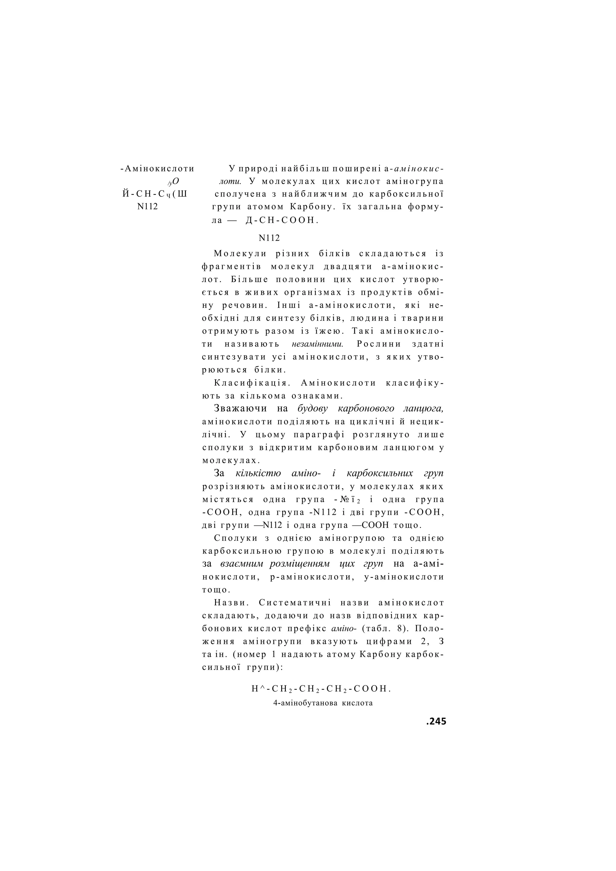 -Амінокислоти У природі н а й б і л ь ш п о ш и р е н і а-амінокис-
/уО лоти. У м о л е к у л а х ц и х к и с л о т а м і н о г р у п а
Й - С Н - С Ч ( Ш сполучена з н а й б л и ж ч и м до к а р б о к с и л ь н о ї
N112 г р у п и атомом Карбону. їх з а г а л ь н а форму-
ла — Д - С Н - С О О Н .
N112
М о л е к у л и р і з н и х б і л к і в с к л а д а ю т ь с я і з
ф р а г м е н т і в м о л е к у л д в а д ц я т и а - а м і н о к и с -
лот. Б і л ь ш е п о л о в и н и ц и х к и с л о т утворю-
є т ь с я в ж и в и х о р г а н і з м а х із п р о д у к т і в обмі-
н у р е ч о в и н . І н ш і а - а м і н о к и с л о т и , я к і не-
обхідні д л я с и н т е з у б і л к і в , л ю д и н а і т в а р и н и
о т р и м у ю т ь р а з о м і з ї ж е ю . Т а к і а м і н о к и с л о -
ти н а з и в а ю т ь незамінними. Р о с л и н и з д а т н і
с и н т е з у в а т и усі а м і н о к и с л о т и , з я к и х утво-
р ю ю т ь с я б і л к и .
К л а с и ф і к а ц і я . А м і н о к и с л о т и к л а с и ф і к у -
ють за к і л ь к о м а о з н а к а м и .
Зважаючи на будову карбонового ланцюга,
а м і н о к и с л о т и п о д і л я ю т ь на ц и к л і ч н і й нецик-
лічні. У цьому п а р а г р а ф і р о з г л я н у т о л и ш е
с п о л у к и з в і д к р и т и м к а р б о н о в и м л а н ц ю г о м у
м о л е к у л а х .
За кількістю аміно- і карбоксильних груп
р о з р і з н я ю т ь а м і н о к и с л о т и , у м о л е к у л а х я к и х
м і с т я т ь с я одна г р у п а - № ї 2 і одна г р у п а
- С О О Н , одна група -N112 і дві г р у п и - С О О Н ,
дві групи —N112 і одна група —СООН тощо.
С п о л у к и з однією аміногрупою та однією
к а р б о к с и л ь н о ю групою в м о л е к у л і п о д і л я ю т ь
за взаємним розміщенням цих груп на а-амі-
н о к и с л о т и , р - а м і н о к и с л о т и , у-амінокислоти
тощо.
Н а з в и . С и с т е м а т и ч н і н а з в и а м і н о к и с л о т
с к л а д а ю т ь , додаючи до назв відповідних кар-
бонових к и с л о т префікс аміно- (табл. 8). Поло-
ж е н н я а м і н о г р у п и в к а з у ю т ь ц и ф р а м и 2, З
та ін. (номер 1 н а д а ю т ь атому Карбону карбок-
сильної групи):
Н ^ - С Н 2 - С Н 2 - С Н 2 - С О О Н .
4-амінобутанова кислота
.245
 