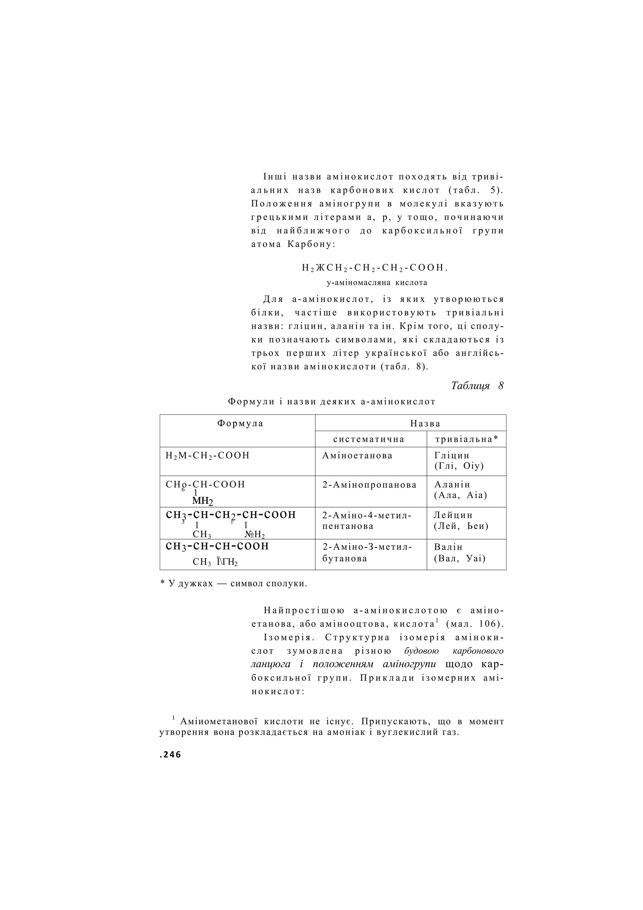 І н ш і н а з в и а м і н о к и с л о т п о х о д я т ь від триві-
а л ь н и х н а з в к а р б о н о в и х к и с л о т (табл. 5).
П о л о ж е н н я а м і н о г р у п и в м о л е к у л і в к а з у ю т ь
г р е ц ь к и м и л і т е р а м и а, р, у тощо, п о ч и н а ю ч и
від н а й б л и ж ч о г о д о к а р б о к с и л ь н о ї г р у п и
атома Карбону:
Н 2 Ж С Н 2 - С Н 2 - С Н 2 - С О О Н .
у-аміномасляна кислота
Д л я а - а м і н о к и с л о т , і з я к и х у т в о р ю ю т ь с я
б і л к и , ч а с т і ш е в и к о р и с т о в у ю т ь т р и в і а л ь н і
назви: гліцин, аланін та ін. Крім того, ці сполу-
ки позначають символами, я к і складаються із
трьох п е р ш и х літер української або англійсь-
кої назви амінокислоти (табл. 8).
Таблиця 8
Формули і назви деяких а-амінокислот
Формула Назва
Формула
систематична тривіальна*
Н2 М-СН2 -СООН Аміноетанова Гліцин
(Глі, Оіу)
СНо-СН-СООН
6
1
мн2
2-Амінопропанова Аланін
(Ала, Аіа)
сн3-сн-сн2-сн-соон
3
1 г
1
СН3 №Н2
2-Аміно-4-метил-
пентанова
Лейцин
(Лей, Ьеи)
сн3-сн-сн-соон
СН3 ЇГН2
2-Аміно-З-метил-
бутанова
Валін
(Вал, Уаі)
* У дужках — символ сполуки.
Н а й п р о с т і ш о ю а - а м і н о к и с л о т о ю є аміно-
етанова, або амінооцтова, кислота1
(мал. 106).
І з о м е р і я . С т р у к т у р н а і з о м е р і я а м і н о к и -
слот з у м о в л е н а р і з н о ю будовою карбонового
ланцюга і положенням аміногрупи щодо кар-
б о к с и л ь н о ї г р у п и . П р и к л а д и і з о м е р н и х амі-
н о к и с л о т :
1
Аміиометанової кислоти не існує. Припускають, що в момент
утворення вона розкладається на амоніак і вуглекислий газ.
.246
 