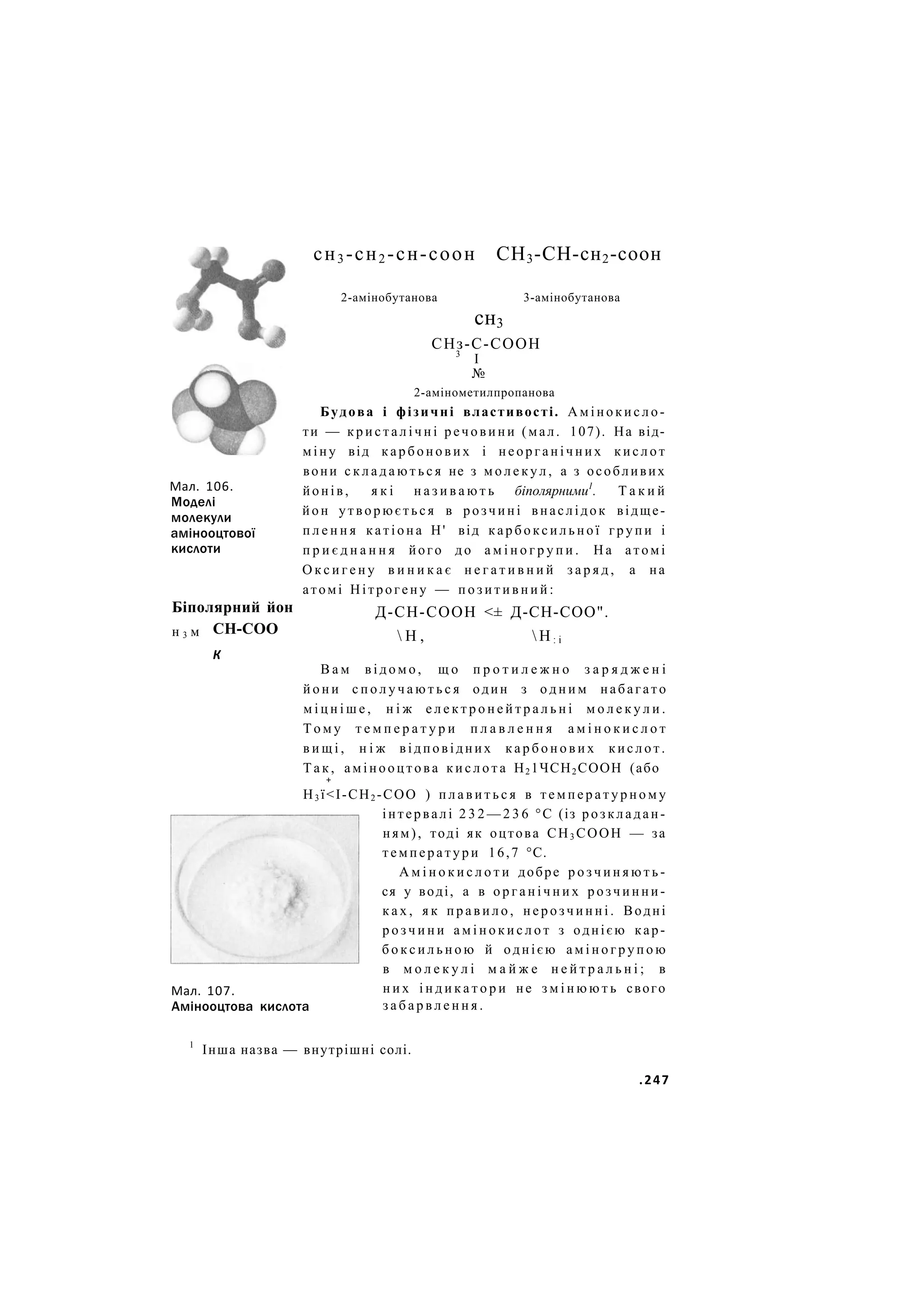Мал. 106.
Моделі
молекули
амінооцтової
кислоти
Біполярний йон
СН-СОО
н 3 м
К
Мал. 107.
сн3 -сн2 -сн-соон СН3-СН-сн2-соон
2-амінобутанова 3-амінобутанова
сн3
СНз-С-СООН
3
І
№
2-амінометилпропанова
Будова і фізичні властивості. А м і н о к и с л о -
ти — к р и с т а л і ч н і речовини (мал. 107). На від-
міну від к а р б о н о в и х і н е о р г а н і ч н и х к и с л о т
вони с к л а д а ю т ь с я не з м о л е к у л , а з особливих
йонів, я к і н а з и в а ю т ь біполярними1
. Т а к и й
йон утворюється в розчині внаслідок відще-
п л е н н я к а т і о н а Н' від к а р б о к с и л ь н о ї г р у п и і
п р и є д н а н н я його д о а м і н о г р у п и . Н а атомі
О к с и г е н у в и н и к а є н е г а т и в н и й з а р я д , а на
атомі Нітрогену — п о з и т и в н и й :
Д-СН-СООН <± Д-СН-СОО".
 Н ,  Н : і
В а м в і д о м о , щ о п р о т и л е ж н о з а р я д ж е н і
й о н и с п о л у ч а ю т ь с я один з о д н и м набагато
м і ц н і ш е , н і ж е л е к т р о н е й т р а л ь н і м о л е к у л и .
Т о м у т е м п е р а т у р и п л а в л е н н я а м і н о к и с л о т
в и щ і , н і ж відповідних к а р б о н о в и х к и с л о т .
Т а к , амінооцтова к и с л о т а Н2 1ЧСН2 СООН (або
+
Н3 ї<І-СН2 -СОО ) п л а в и т ь с я в т е м п е р а т у р н о м у
інтервалі 2 3 2 — 2 3 6 °С (із розкладан-
ням), тоді як оцтова СН3 СООН — за
т е м п е р а т у р и 16,7 °С.
А м і н о к и с л о т и добре р о з ч и н я ю т ь -
ся у воді, а в о р г а н і ч н и х р о з ч и н н и -
к а х , я к п р а в и л о , н е р о з ч и н н і . Водні
р о з ч и н и а м і н о к и с л о т з однією кар-
б о к с и л ь н о ю й однією а м і н о г р у п о ю
в м о л е к у л і м а й ж е н е й т р а л ь н і ; в
н и х і н д и к а т о р и не з м і н ю ю т ь свого
Амінооцтова кислота з а б а р в л е н н я .
1
Інша назва — внутрішні солі.
.247
 