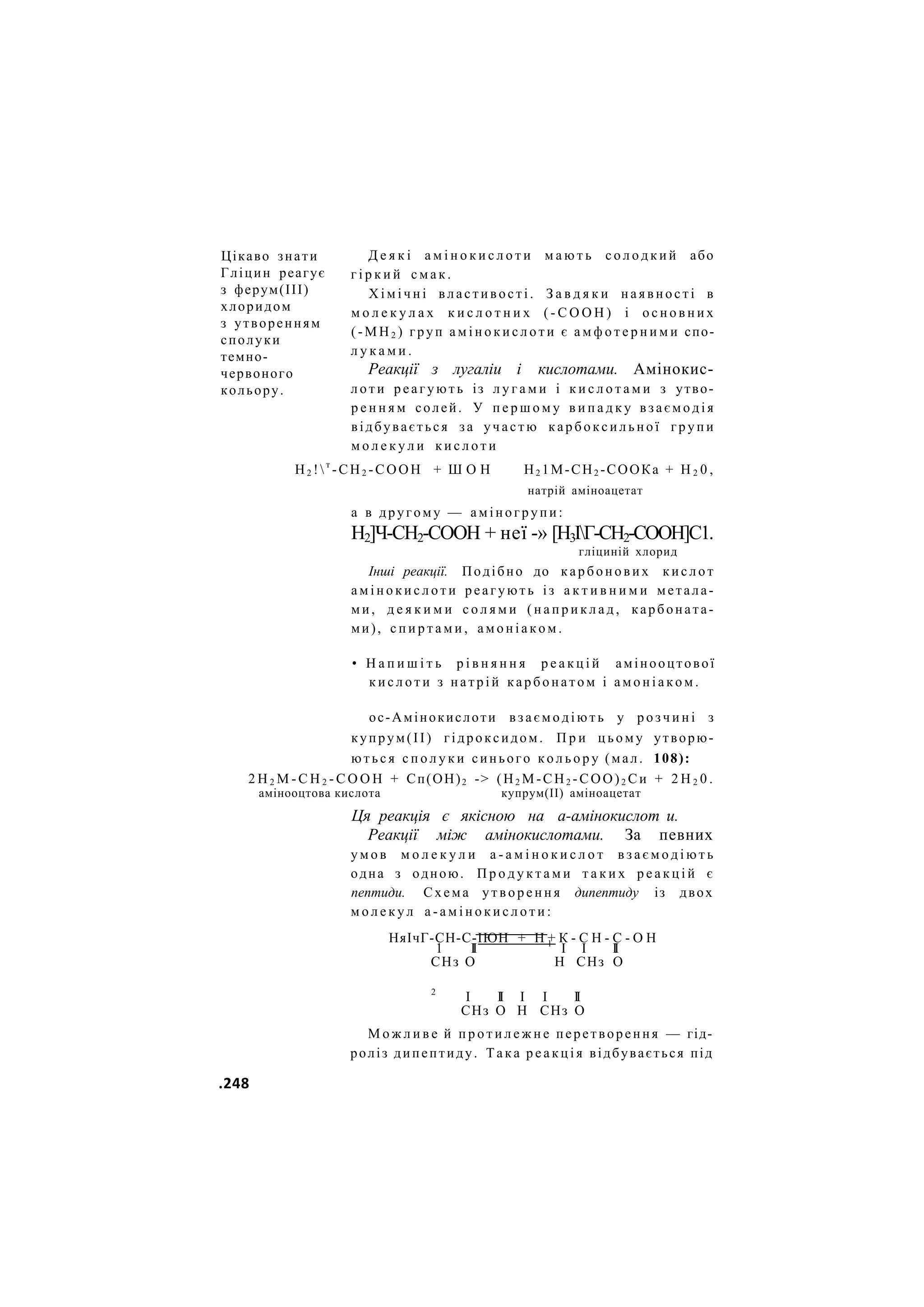 Д е я к і а м і н о к и с л о т и м а ю т ь с о л о д к и й або
г і р к и й с м а к .
Х і м і ч н і властивості. З а в д я к и наявності в
м о л е к у л а х к и с л о т н и х ( - С О О Н ) і о с н о в н и х
( - М Н 2 ) груп а м і н о к и с л о т и є а м ф о т е р н и м и спо-
л у к а м и .
Реакції з лугаліи і кислотами. Амінокис-
л о т и р е а г у ю т ь із л у г а м и і к и с л о т а м и з утво-
р е н н я м солей. У п е р ш о м у в и п а д к у в з а є м о д і я
відбувається за участю к а р б о к с и л ь н о ї г р у п и
м о л е к у л и к и с л о т и
Н2 !т
-СН2 -СООН + Ш О Н Н2 1М-СН2 -СООКа + Н 2 0 ,
натрій аміноацетат
а в другому — аміногрупи:
Н2]Ч-СН2-СООН + неї -» [Н3ІГ-СН2-СООН]С1.
гліциній хлорид
Інші реакції. Подібно до карбонових к и с л о т
а м і н о к и с л о т и реагують із а к т и в н и м и метала-
ми, д е я к и м и с о л я м и ( н а п р и к л а д , карбоната-
ми), с п и р т а м и , а м о н і а к о м .
• Н а п и ш і т ь р і в н я н н я р е а к ц і й амінооцтової
к и с л о т и з н а т р і й к а р б о н а т о м і а м о н і а к о м .
ос-Амінокислоти в з а є м о д і ю т ь у р о з ч и н і з
купрум(ІІ) гідроксидом. П р и ц ь о м у утворю-
ю т ь с я с п о л у к и синього к о л ь о р у (мал. 108):
2 Н 2 М - С Н 2 - С О О Н + Сп(ОН)2 -> (Н2 М-СН2 -СОО)2 Си + 2 Н 2 0 .
амінооцтова кислота купрум(ІІ) аміноацетат
Ця реакція є якісною на а-амінокислот и.
Реакції між амінокислотами. За певних
у м о в м о л е к у л и а - а м і н о к и с л о т в з а є м о д і ю т ь
одна з одною. П р о д у к т а м и т а к и х р е а к ц і й є
пептиди. Схема у т в о р е н н я дипептиду із двох
м о л е к у л а - а м і н о к и с л о т и :
НяІчГ-СН-С-ІЮН + Н + К - С Н - С - О Н
1 II 1
І І II
СНз О Н СНз О
2
І II І І II
СНз О Н СНз О
М о ж л и в е й п р о т и л е ж н е перетворення — гід-
роліз дипептиду. Така р е а к ц і я відбувається під
Цікаво знати
Гліцин реагує
з ферум(ІІІ)
хлоридом
з утворенням
сполуки
темно-
червоного
кольору.
.248
 
