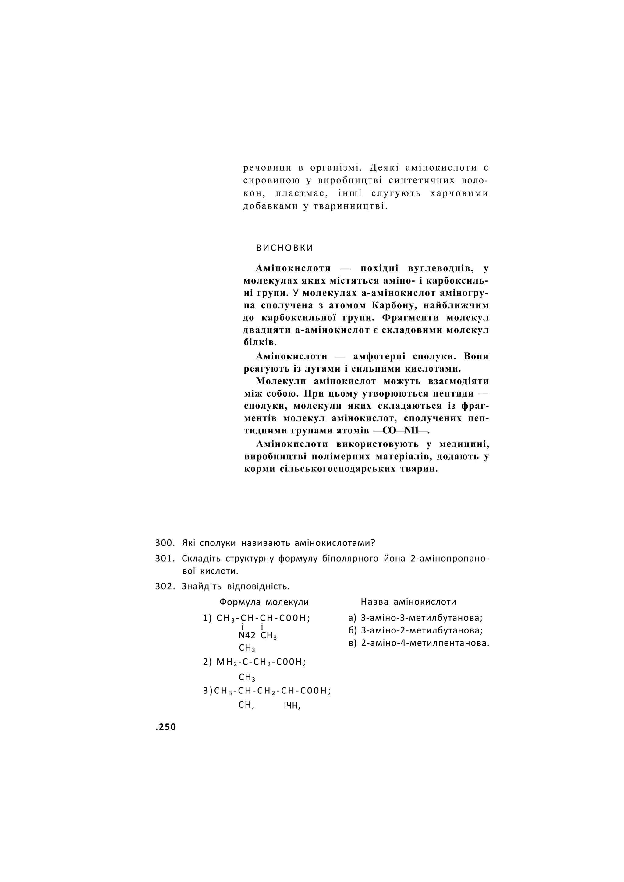 речовини в організмі. Деякі амінокислоти є
сировиною у виробництві синтетичних воло-
кон, пластмас, інші слугують харчовими
добавками у тваринництві.
ВИСНОВКИ
Амінокислоти — похідні вуглеводнів, у
молекулах яких містяться аміно- і карбоксиль-
ні групи. У молекулах а-амінокислот аміногру-
па сполучена з атомом Карбону, найближчим
до карбоксильної групи. Фрагменти молекул
двадцяти а-амінокислот є складовими молекул
білків.
Амінокислоти — амфотерні сполуки. Вони
реагують із лугами і сильними кислотами.
Молекули амінокислот можуть взаємодіяти
між собою. ІІри цьому утворюються пептиди —
сполуки, молекули яких складаються із фраг-
ментів молекул амінокислот, сполучених пеп-
тидними групами атомів —СО—N11—.
Амінокислоти використовують у медицині,
виробництві полімерних матеріалів, додають у
корми сільськогосподарських тварин.
300. Які сполуки називають амінокислотами?
301. Складіть структурну формулу біполярного йона 2-амінопропано-
вої кислоти.
302. Знайдіть відповідність.
Формула молекули
1) С Н 3 - С Н - С Н - С 0 0 Н ;
і і
N42 СН3
СН3
2) МН2 -С-СН2 -С00Н;
СН3
3)СН3 -СН-СН2 -СН-С00Н;
Назва амінокислоти
а) З-аміно-З-метилбутанова;
б) З-аміно-2-метилбутанова;
в) 2-аміно-4-метилпентанова.
СН, ІЧН,
.250
 