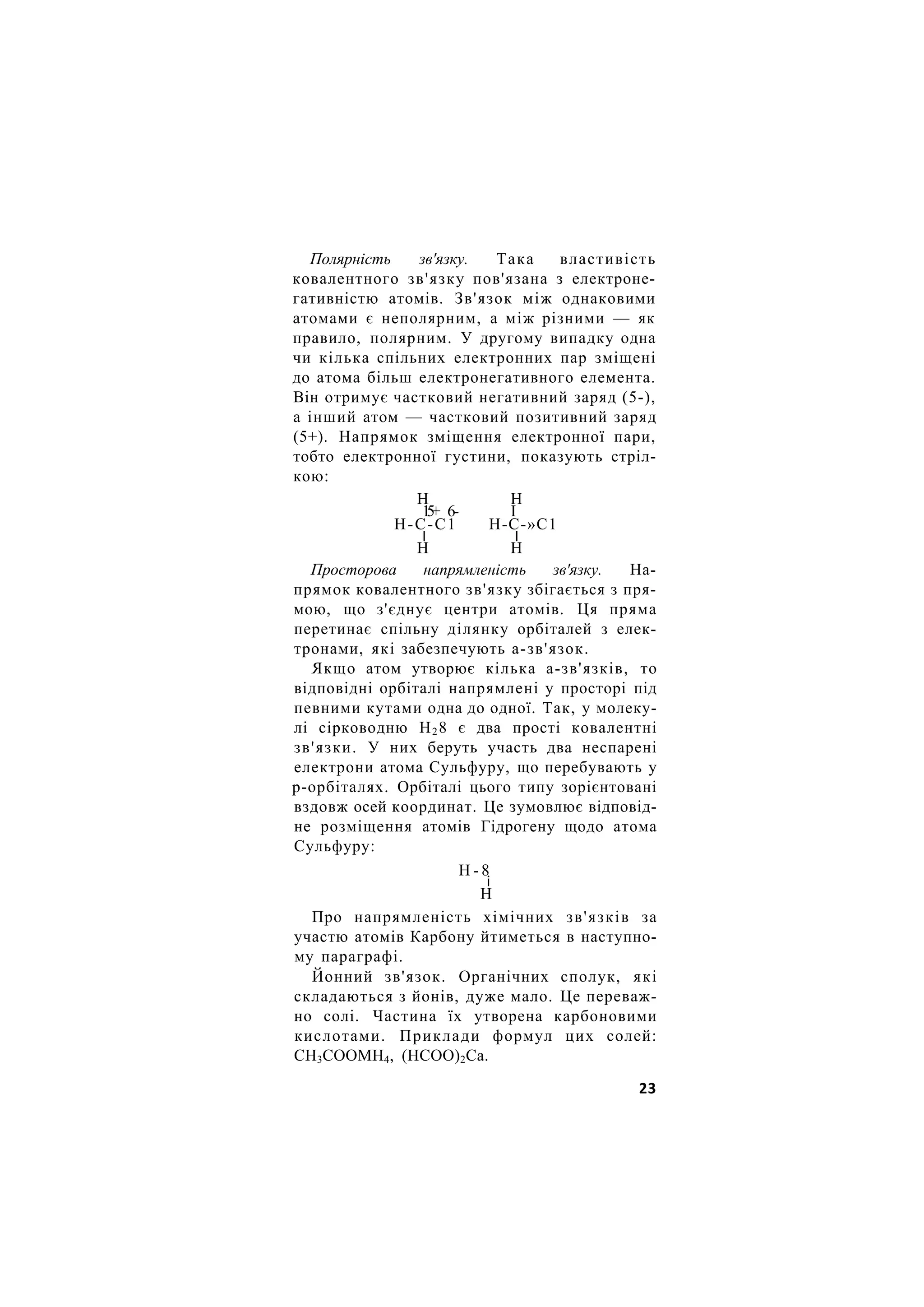 Полярність зв'язку. Така властивість
ковалентного зв'язку пов'язана з електроне-
гативністю атомів. Зв'язок між однаковими
атомами є неполярним, а між різними — як
правило, полярним. У другому випадку одна
чи кілька спільних електронних пар зміщені
до атома більш електронегативного елемента.
Він отримує частковий негативний заряд (5-),
а інший атом — частковий позитивний заряд
(5+). Напрямок зміщення електронної пари,
тобто електронної густини, показують стріл-
кою:
Н Н
1
5
+ 6- І
Н-С-С1 Н-С-»С1
І І
Н Н
Просторова напрямленість зв'язку. На-
прямок ковалентного зв'язку збігається з пря-
мою, що з'єднує центри атомів. Ця пряма
перетинає спільну ділянку орбіталей з елек-
тронами, які забезпечують а-зв'язок.
Якщо атом утворює кілька а-зв'язків, то
відповідні орбіталі напрямлені у просторі під
певними кутами одна до одної. Так, у молеку-
лі сірководню Н28 є два прості ковалентні
зв'язки. У них беруть участь два неспарені
електрони атома Сульфуру, що перебувають у
р-орбіталях. Орбіталі цього типу зорієнтовані
вздовж осей координат. Це зумовлює відповід-
не розміщення атомів Гідрогену щодо атома
Сульфуру:
Н - 8
і
Н
Про напрямленість хімічних зв'язків за
участю атомів Карбону йтиметься в наступно-
му параграфі.
Йонний зв'язок. Органічних сполук, які
складаються з йонів, дуже мало. Це переваж-
но солі. Частина їх утворена карбоновими
кислотами. Приклади формул цих солей:
СН3СООМН4, (НСОО)2Са.
23
 