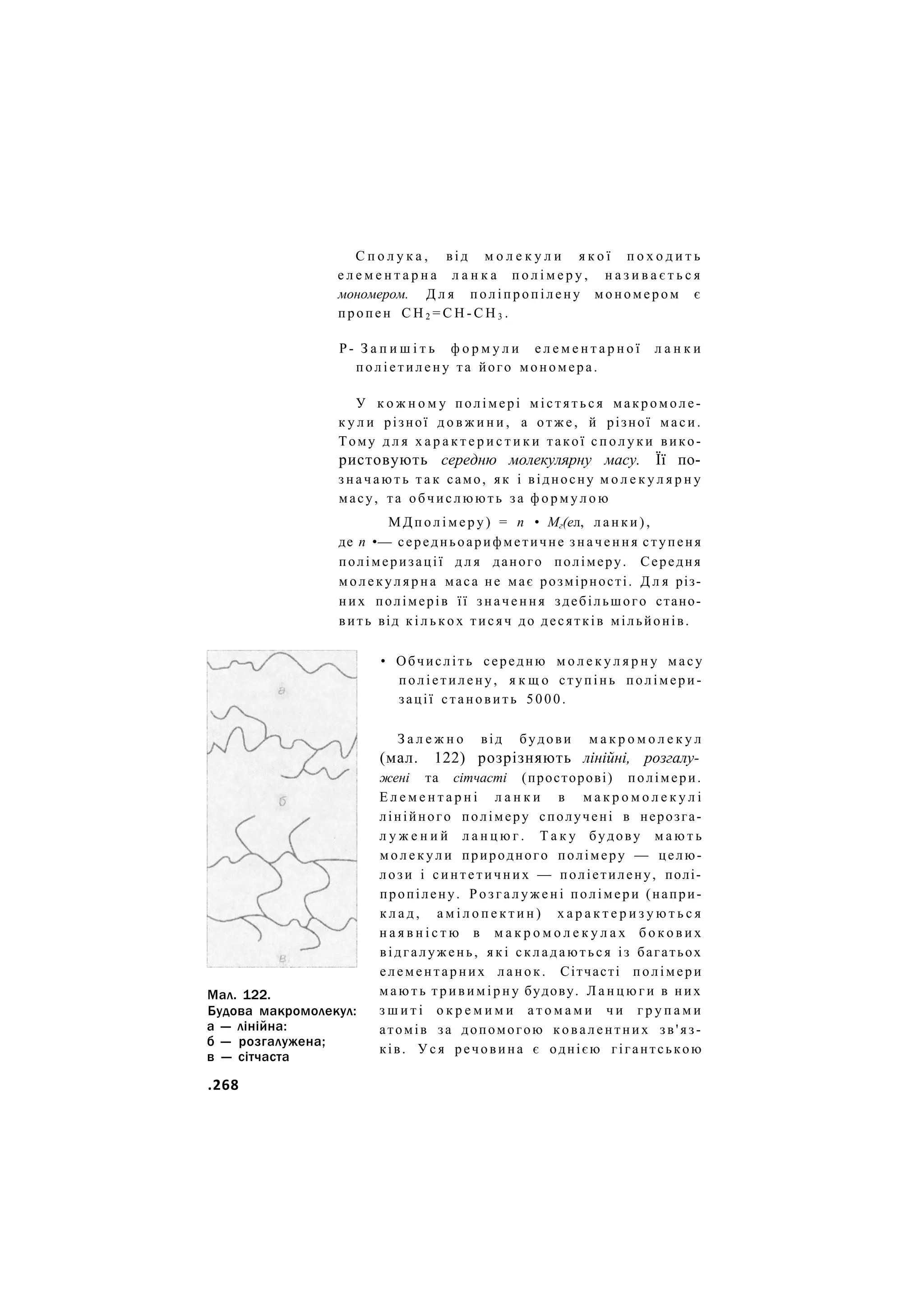 С п о л у к а , від м о л е к у л и я к о ї п о х о д и т ь
е л е м е н т а р н а л а н к а п о л і м е р у , н а з и в а є т ь с я
мономером. Д л я поліпропілену мономером є
пропен С Н 2 = С Н - С Н 3 .
Р- З а п и ш і т ь ф о р м у л и е л е м е н т а р н о ї л а н к и
п о л і е т и л е н у та його мономера.
У к о ж н о м у полімері м і с т я т ь с я макромоле-
к у л и різної д о в ж и н и , а о т ж е , й різної маси.
Тому д л я х а р а к т е р и с т и к и такої с п о л у к и вико-
ристовують середню молекулярну масу. Її по-
з н а ч а ю т ь т а к само, як і відносну м о л е к у л я р н у
масу, та обчислюють за ф о р м у л о ю
М Д п о л і м е р у ) = п • Мг(ел, л а н к и ) ,
де п •— середньоарифметичне значення ступеня
полімеризації д л я даного полімеру. Середня
м о л е к у л я р н а маса не має розмірності. Д л я різ-
н и х полімерів її значення здебільшого стано-
вить від к і л ь к о х тисяч до десятків мільйонів.
• Обчисліть середню м о л е к у л я р н у масу
поліетилену, я к щ о ступінь полімери-
зації становить 5000.
З а л е ж н о від будови м а к р о м о л е к у л
(мал. 122) розрізняють лінійні, розгалу-
жені та сітчасті (просторові) полімери.
Е л е м е н т а р н і л а н к и в м а к р о м о л е к у л і
лінійного полімеру сполучені в нерозга-
л у ж е н и й л а н ц ю г . Т а к у будову м а ю т ь
м о л е к у л и природного полімеру — целю-
лози і синтетичних — поліетилену, полі-
пропілену. Р о з г а л у ж е н і полімери (напри-
к л а д , а м і л о п е к т и н ) х а р а к т е р и з у ю т ь с я
н а я в н і с т ю в м а к р о м о л е к у л а х б о к о в и х
відгалужень, я к і складаються із багатьох
елементарних ланок. Сітчасті полімери
м а ю т ь т р и в и м і р н у будову. Л а н ц ю г и в них
з ш и т і о к р е м и м и а т о м а м и ч и г р у п а м и
атомів за допомогою ковалентних зв'яз-
ків. У с я речовина є однією гігантською
Мал. 122.
Будова макромолекул:
а — лінійна:
б — розгалужена;
в — сітчаста
.268
 