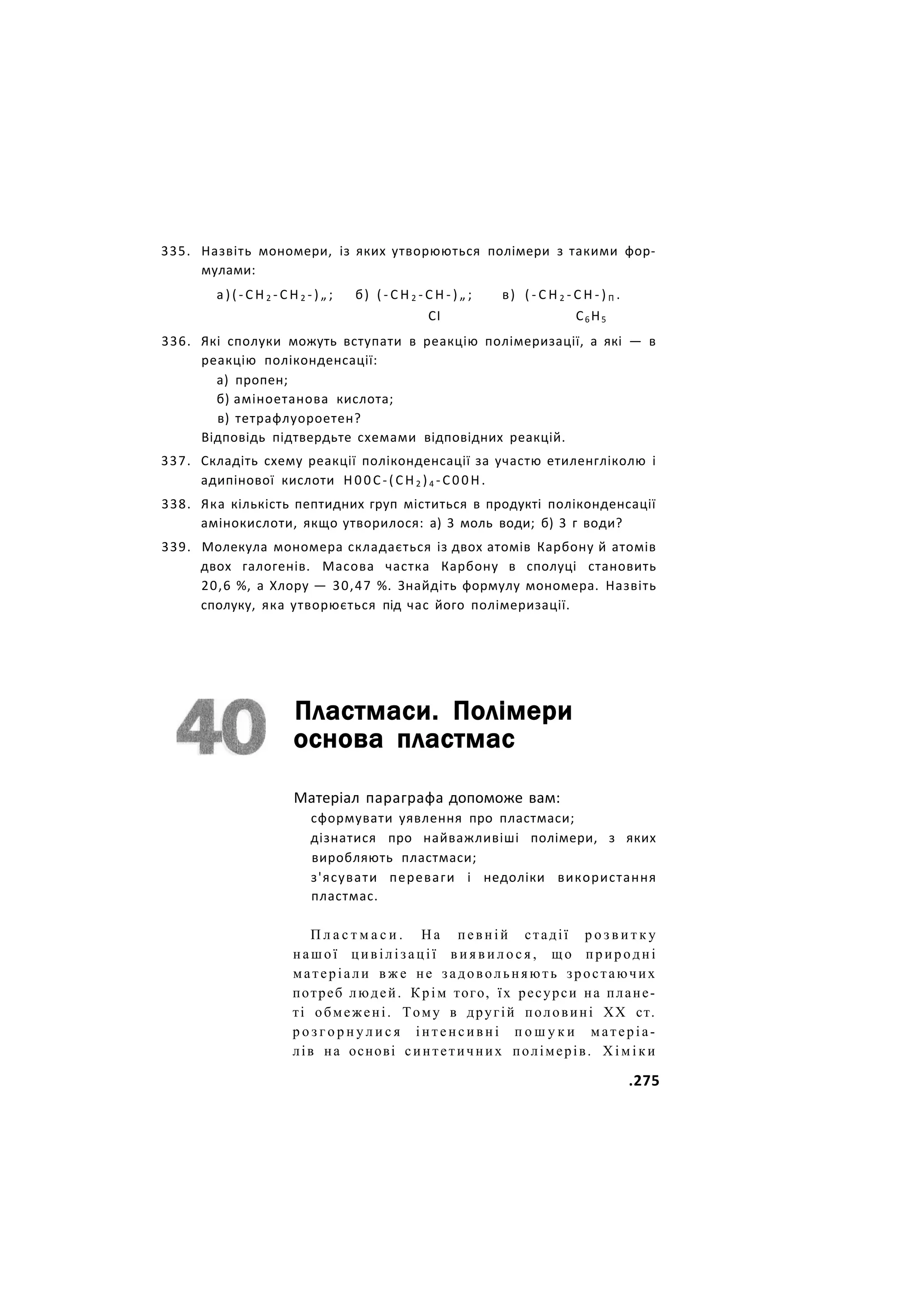 335. Назвіть мономери, із яких утворюються полімери з такими фор-
мулами:
а ) ( - С Н 2 - С Н 2 - ) „ ; б) ( - С Н 2 - С Н - ) „ ; в) ( - С Н 2 - С Н - ) П .
СІ С6 Н5
336. Які сполуки можуть вступати в реакцію полімеризації, а які — в
реакцію поліконденсації:
а) пропен;
б) аміноетанова кислота;
в) тетрафлуороетен?
Відповідь підтвердьте схемами відповідних реакцій.
337. Складіть схему реакції поліконденсації за участю етиленгліколю і
адипінової кислоти Н00С-(СН2 )4 -С00Н.
338. Яка кількість пептидних груп міститься в продукті поліконденсації
амінокислоти, якщо утворилося: а) 3 моль води; б) 3 г води?
339. Молекула мономера складається із двох атомів Карбону й атомів
двох галогенів. Масова частка Карбону в сполуці становить
20,6 %, а Хлору — 30,47 %. Знайдіть формулу мономера. Назвіть
сполуку, яка утворюється під час його полімеризації.
Пластмаси. Полімери
основа пластмас
Матеріал параграфа допоможе вам:
сформувати уявлення про пластмаси;
дізнатися про найважливіші полімери, з яких
виробляють пластмаси;
з'ясувати переваги і недоліки використання
пластмас.
П л а с т м а с и . Н а певній стадії р о з в и т к у
нашої цивілізації в и я в и л о с я , щ о природні
матеріали в ж е не задовольняють зростаючих
потреб людей. Крім того, їх ресурси на плане-
ті обмежені. Тому в другій половині XX ст.
р о з г о р н у л и с я і н т е н с и в н і п о ш у к и матеріа-
лів на основі синтетичних полімерів. Х і м і к и
.275
 