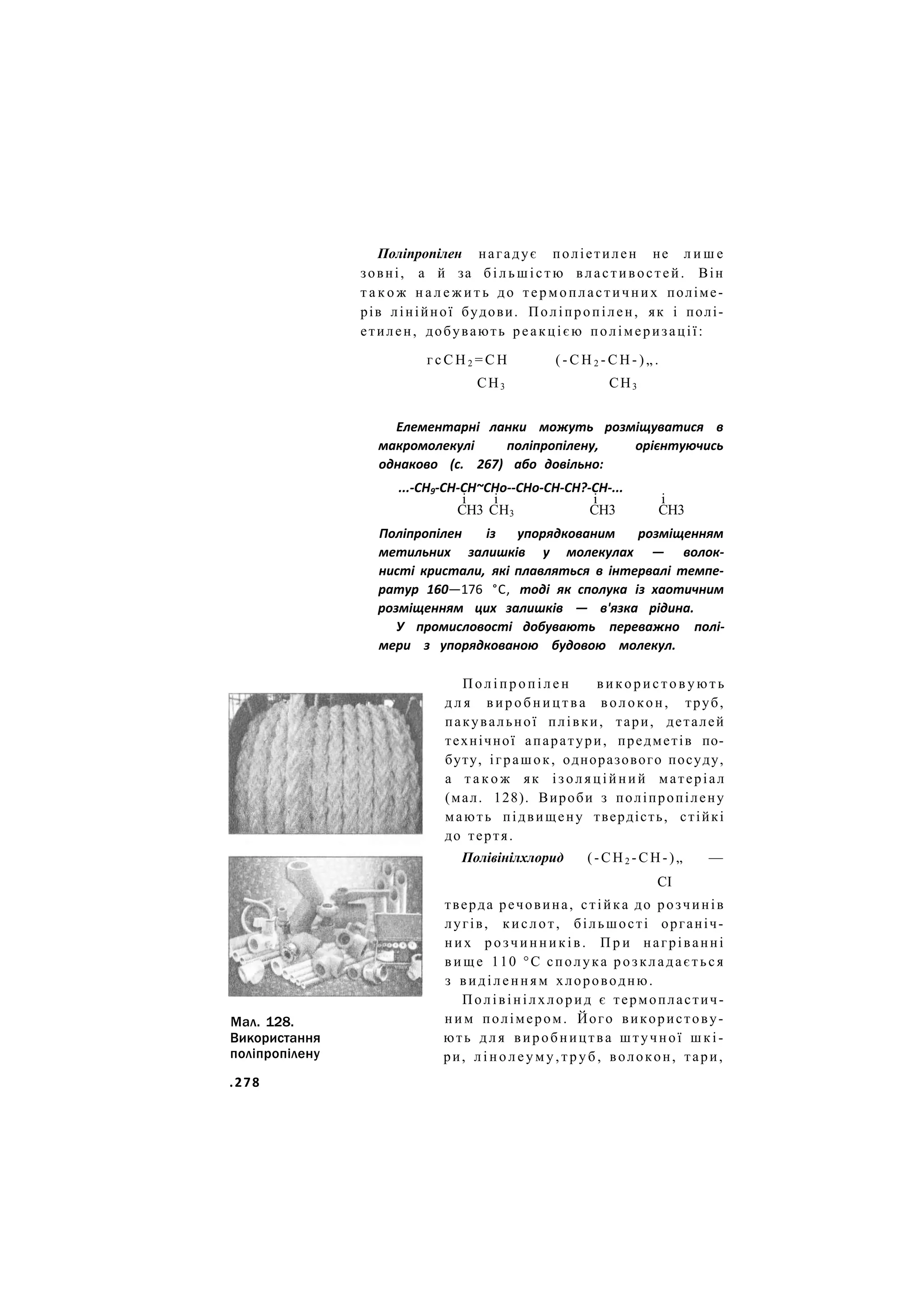 Поліпропілен нагадує поліетилен не л и ш е
зовні, а й за більшістю властивостей. Він
т а к о ж н а л е ж и т ь до термопластичних поліме-
рів лінійної будови. Поліпропілен, як і полі-
етилен, добувають реакцією полімеризації:
г с С Н 2 = С Н ( - С Н 2 - С Н - ) „ .
СН3 СН3
Елементарні ланки можуть розміщуватися в
макромолекулі поліпропілену, орієнтуючись
однаково (с. 267) або довільно:
...-СН9-СН-СН~СНо--СНо-СН-СН?-СН-...
і і і і
СН3 СН3 СН3 СН3
Поліпропілен із упорядкованим розміщенням
метильних залишків у молекулах — волок-
нисті кристали, які плавляться в інтервалі темпе-
ратур 160—176 °С, тоді як сполука із хаотичним
розміщенням цих залишків — в'язка рідина.
У промисловості добувають переважно полі-
мери з упорядкованою будовою молекул.
Мал. 128.
Використання
поліпропілену
П о л і п р о п і л е н в и к о р и с т о в у ю т ь
д л я в и р о б н и ц т в а волокон, труб,
пакувальної плівки, тари, деталей
технічної апаратури, предметів по-
буту, іграшок, одноразового посуду,
а т а к о ж як ізоляційний матеріал
(мал. 128). Вироби з поліпропілену
мають підвищену твердість, стійкі
до тертя.
Полівінілхлорид (-СН2 -СН-)„ —
СІ
тверда речовина, стійка до розчинів
лугів, кислот, більшості органіч-
них розчинників. П р и нагріванні
в и щ е 110 °С сполука розкладається
з виділенням хлороводню.
Полівінілхлорид є термопластич-
н и м полімером. Його використову-
ють д л я виробництва штучної шкі-
ри, л і н о л е у м у , т р у б , волокон, тари,
.278
 