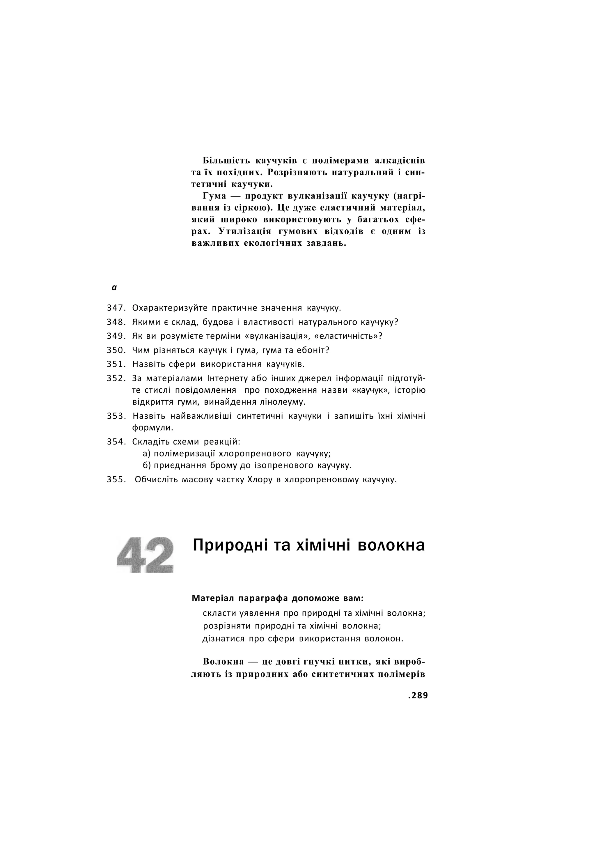 Більшість каучуків є полімерами алкадієнів
та їх похідних. Розрізняють натуральний і син-
тетичні каучуки.
Гума — продукт вулканізації каучуку (нагрі-
вання із сіркою). Це дуже еластичний матеріал,
який широко використовують у багатьох сфе-
рах. Утилізація гумових відходів є одним із
важливих екологічних завдань.
а
347. Охарактеризуйте практичне значення каучуку.
348. Якими є склад, будова і властивості натурального каучуку?
349. Як ви розумієте терміни «вулканізація», «еластичність»?
350. Чим різняться каучук і гума, гума та ебоніт?
351. Назвіть сфери використання каучуків.
352. За матеріалами Інтернету або інших джерел інформації підготуй-
те стислі повідомлення про походження назви «каучук», історію
відкриття гуми, винайдення лінолеуму.
353. Назвіть найважливіші синтетичні каучуки і запишіть їхні хімічні
формули.
354. Складіть схеми реакцій:
а) полімеризації хлоропренового каучуку;
б) приєднання брому до ізопренового каучуку.
355. Обчисліть масову частку Хлору в хлоропреновому каучуку.
Природні та хімічні волокна
Матеріал параграфа допоможе вам:
скласти уявлення про природні та хімічні волокна;
розрізняти природні та хімічні волокна;
дізнатися про сфери використання волокон.
Волокна — це довгі гнучкі нитки, які вироб-
ляють із природних або синтетичних полімерів
.289
 