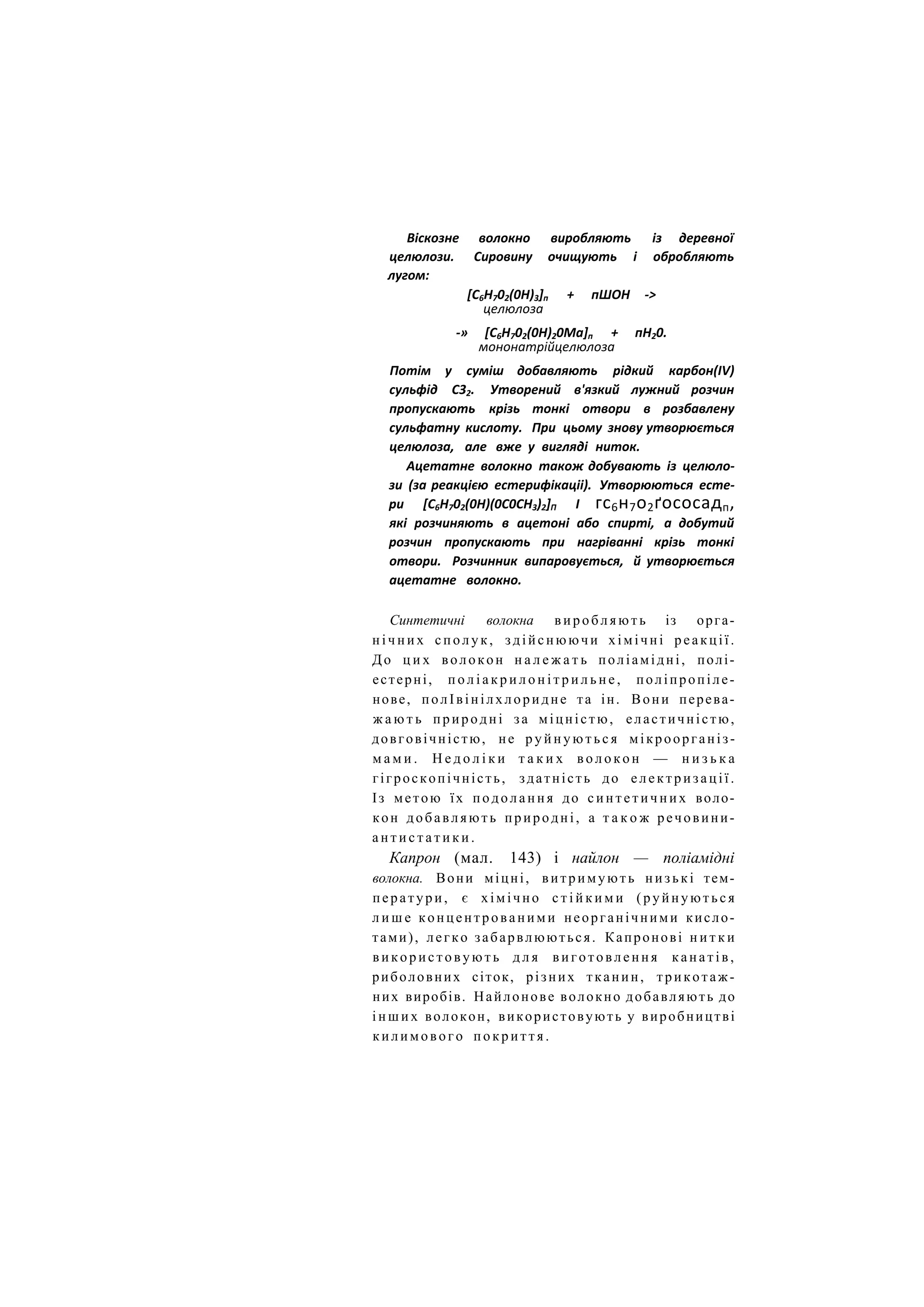 Віскозне волокно виробляють із деревної
целюлози. Сировину очищують і обробляють
лугом:
[С6Н702(0Н)3]п + пШОН ->
целюлоза
-» [С6Н702(0Н)20Ма]п + пН20.
мононатрійцелюлоза
Потім у суміш добавляють рідкий карбон(ІV)
сульфід С32. Утворений в'язкий лужний розчин
пропускають крізь тонкі отвори в розбавлену
сульфатну кислоту. При цьому знову утворюється
целюлоза, але вже у вигляді ниток.
Ацетатне волокно також добувають із целюло-
зи (за реакцією естерифікаціі). Утворюються есте-
ри [С6Н702(0Н)(0С0СН3)2]П І гс6н7о2ґососадп,
які розчиняють в ацетоні або спирті, а добутий
розчин пропускають при нагріванні крізь тонкі
отвори. Розчинник випаровується, й утворюється
ацетатне волокно.
Синтетичні волокна виробляють із орга-
н і ч н и х сполук, здійснюючи хімічні реакції.
До ц и х волокон н а л е ж а т ь поліамідні, полі-
естерні, п о л і а к р и л о н і т р и л ь н е , поліпропіле-
нове, полІвінілхлоридне та ін. Вони перева-
ж а ю т ь природні за міцністю, еластичністю,
довговічністю, не р у й н у ю т ь с я мікроорганіз-
м а м и . Н е д о л і к и т а к и х в о л о к о н — н и з ь к а
гігроскопічність, здатність до електризації.
Із метою їх подолання до с и н т е т и ч н и х воло-
кон добавляють природні, а т а к о ж речовини-
а н т и с т а т и к и .
Капрон (мал. 143) і найлон — поліамідні
волокна. Вони міцні, витримують низькі тем-
ператури, є хімічно с т і й к и м и (руйнуються
л и ш е концентрованими неорганічними кисло-
тами), легко забарвлюються. Капронові н и т к и
використовують д л я виготовлення канатів,
риболовних сіток, різних тканин, трикотаж-
них виробів. Найлонове волокно добавляють до
і н ш и х волокон, використовують у виробництві
килимового покриття.
 