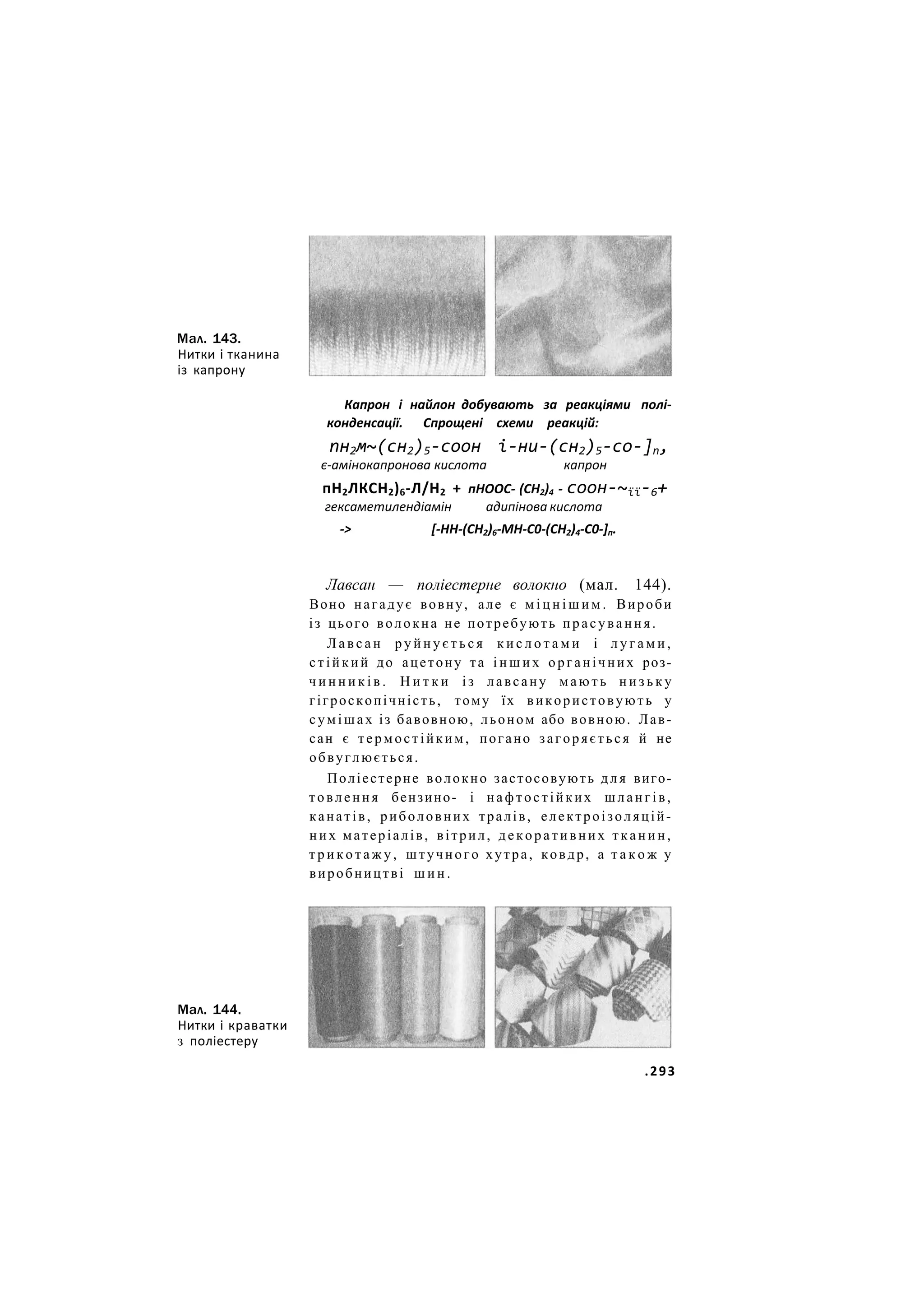 Мал. 143.
Нитки і тканина
із капрону
Капрон і найлон добувають за реакціями полі-
конденсації. Спрощені схеми реакцій:
пн2м~(сн2)5-соон і-ни-(сн2)5-со-]п,
є-амінокапронова кислота капрон
пН2ЛКСН2)6-Л/Н2 + пНООС- (СН2)4 - соон-~її-6+
гексаметилендіамін адипінова кислота
-> [-НН-(СН2)6-МН-С0-(СН2)4-С0-]п.
Лавсан — поліестерне волокно (мал. 144).
Воно нагадує вовну, але є м і ц н і ш и м . Вироби
із цього волокна не потребують прасування.
Л а в с а н р у й н у є т ь с я к и с л о т а м и і л у г а м и ,
стійкий до ацетону та і н ш и х органічних роз-
ч и н н и к і в . Н и т к и із лавсану м а ю т ь н и з ь к у
гігроскопічність, тому їх використовують у
сумішах із бавовною, льоном або вовною. Лав-
сан є термостійким, погано загоряється й не
обвуглюється.
Поліестерне волокно застосовують д л я виго-
товлення бензино- і нафтостійких шлангів,
канатів, риболовних тралів, електроізоляцій-
них матеріалів, вітрил, декоративних тканин,
т р и к о т а ж у , штучного хутра, ковдр, а т а к о ж у
виробництві ш и н .
Мал. 144.
Нитки і краватки
з поліестеру
.293
 