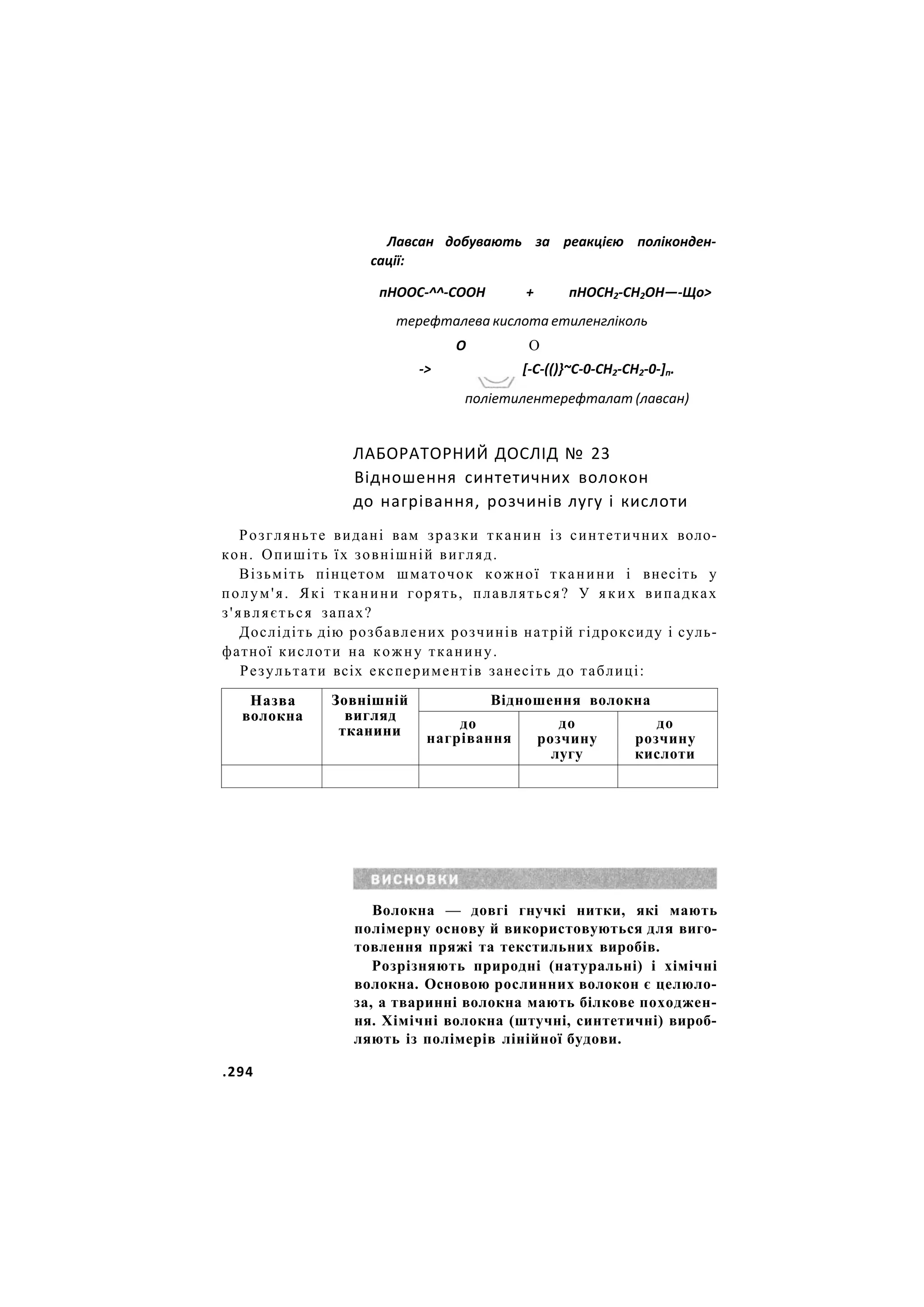 Лавсан добувають за реакцією поліконден-
сації:
пНООС-^^-СООН + пНОСН2-СН2ОН—-Що>
терефталева кислота етиленгліколь
О О
-> [-С-(()}~С-0-СН2-СН2-0-]п.
поліетилентерефталат (лавсан)
ЛАБОРАТОРНИЙ ДОСЛІД № 23
Відношення синтетичних волокон
до нагрівання, розчинів лугу і кислоти
Розгляньте видані вам зразки тканин із синтетичних воло-
кон. Опишіть їх зовнішній вигляд.
Візьміть пінцетом шматочок кожної тканини і внесіть у
полум'я. Які тканини горять, плавляться? У яких випадках
з'являється запах?
Дослідіть дію розбавлених розчинів натрій гідроксиду і суль-
фатної кислоти на кожну тканину.
Результати всіх експериментів занесіть до таблиці:
Назва
волокна
Зовнішній
вигляд
тканини
Відношення волокна
Назва
волокна
Зовнішній
вигляд
тканини до
нагрівання
до
розчину
лугу
до
розчину
кислоти
Волокна — довгі гнучкі нитки, які мають
полімерну основу й використовуються для виго-
товлення пряжі та текстильних виробів.
Розрізняють природні (натуральні) і хімічні
волокна. Основою рослинних волокон є целюло-
за, а тваринні волокна мають білкове походжен-
ня. Хімічні волокна (штучні, синтетичні) вироб-
ляють із полімерів лінійної будови.
.294
 