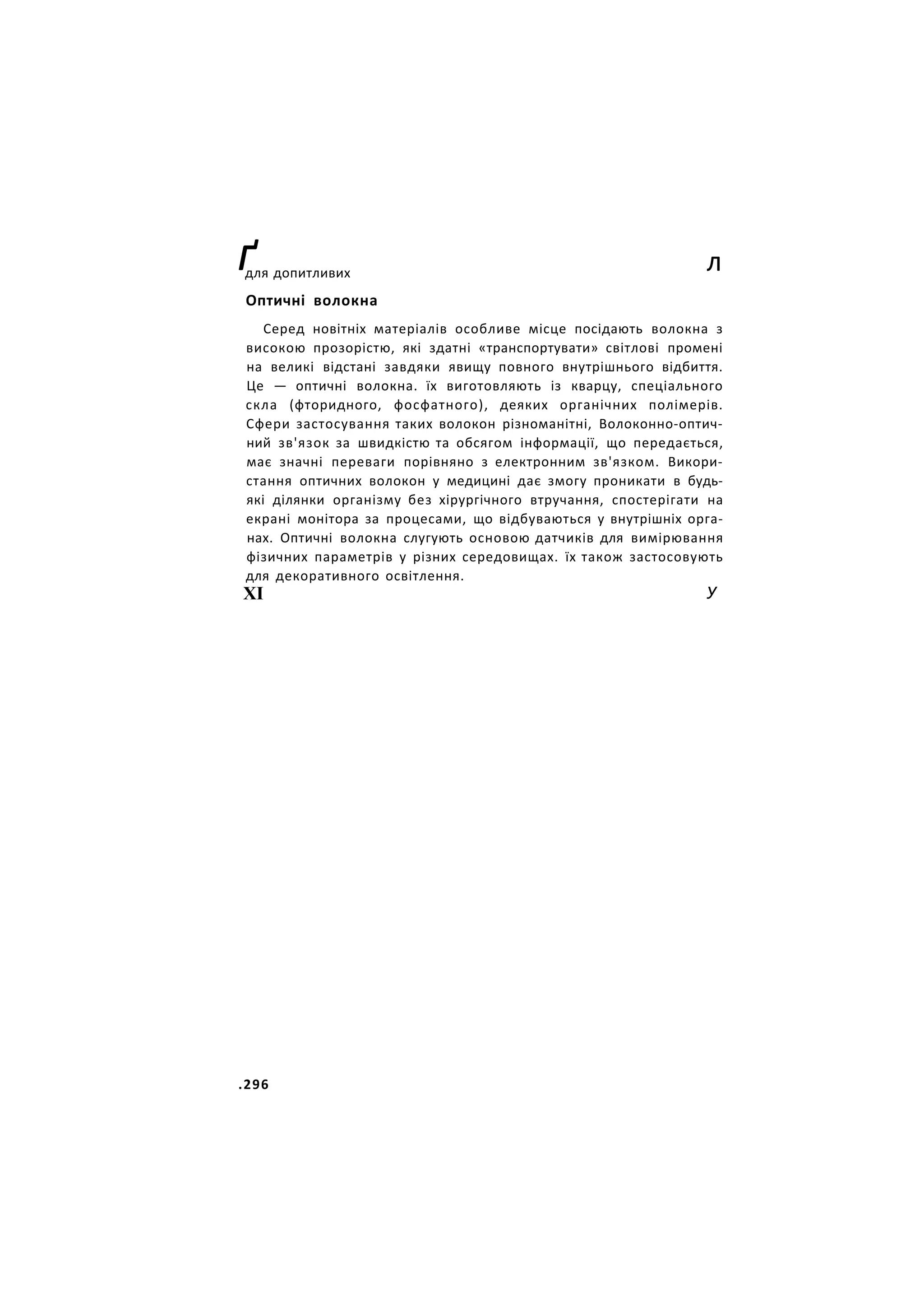 ґ л
для допитливих
Оптичні волокна
Серед новітніх матеріалів особливе місце посідають волокна з
високою прозорістю, які здатні «транспортувати» світлові промені
на великі відстані завдяки явищу повного внутрішнього відбиття.
Це — оптичні волокна. їх виготовляють із кварцу, спеціального
скла (фторидного, фосфатного), деяких органічних полімерів.
Сфери застосування таких волокон різноманітні, Волоконно-оптич-
ний зв'язок за швидкістю та обсягом інформації, що передається,
має значні переваги порівняно з електронним зв'язком. Викори-
стання оптичних волокон у медицині дає змогу проникати в будь-
які ділянки організму без хірургічного втручання, спостерігати на
екрані монітора за процесами, що відбуваються у внутрішніх орга-
нах. Оптичні волокна слугують основою датчиків для вимірювання
фізичних параметрів у різних середовищах. їх також застосовують
для декоративного освітлення.
ХІ У
.296
 