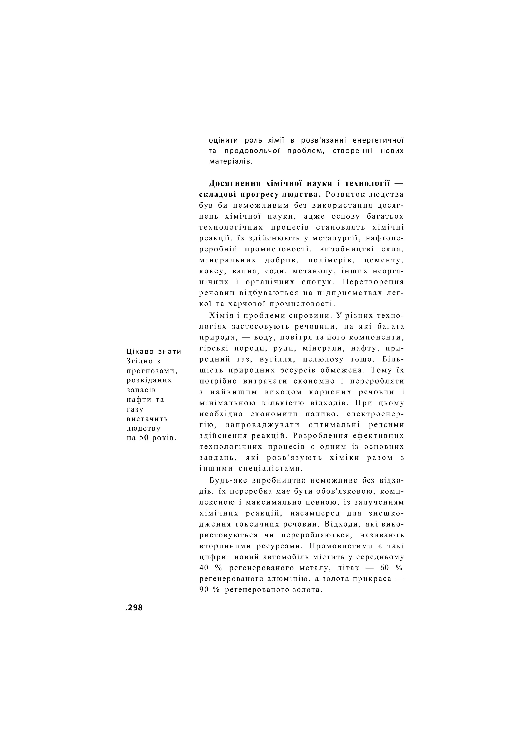 оцінити роль хімії в розв'язанні енергетичної
та продовольчої проблем, створенні нових
матеріалів.
Цікаво знати
Згідно з
прогнозами,
розвіданих
запасів
нафти та
газу
вистачить
людству
на 50 років.
Досягнення хімічної науки і технології —
складові прогресу людства. Розвиток людства
був би н е м о ж л и в и м без використання досяг-
нень хімічної н а у к и , а д ж е основу багатьох
технологічних процесів с т а н о в л я т ь х і м і ч н і
реакції. їх здійснюють у металургії, нафтопе-
реробній промисловості, виробництві с к л а ,
м і н е р а л ь н и х добрив, п о л і м е р і в , ц е м е н т у ,
коксу, вапна, соди, метанолу, і н ш и х неорга-
н і ч н и х і органічних сполук. Перетворення
р е ч о в и н відбуваються на п і д п р и є м с т в а х лег-
кої та харчової промисловості.
Х і м і я і проблеми сировини. У різних техно-
логіях застосовують речовини, на я к і багата
природа, — воду, повітря та його компоненти,
гірські породи, руди, мінерали, нафту, при-
родний газ, вугілля, целюлозу тощо. Біль-
шість природних ресурсів обмежена. Тому їх
потрібно витрачати економно і переробляти
з н а й в и щ и м в и х о д о м к о р и с н и х речовин і
мінімальною кількістю відходів. П р и цьому
необхідно е к о н о м и т и паливо, електроенер-
гію, з а п р о в а д ж у в а т и о п т и м а л ь н і релсими
здійснення реакцій. Розроблення ефективних
технологічних процесів є одним із основних
з а в д а н ь , я к і р о з в ' я з у ю т ь х і м і к и р а з о м з
і н ш и м и спеціалістами.
Будь-яке виробництво неможливе без відхо-
дів. їх переробка має бути обов'язковою, комп-
лексною і максимально повною, із залученням
х і м і ч н и х р е а к ц і й , насамперед д л я з н е ш к о -
д ж е н н я токсичних речовин. Відходи, які вико-
ристовуються чи переробляються, називають
вторинними ресурсами. Промовистими є такі
цифри: новий автомобіль містить у середньому
40 % регенерованого металу, літак — 60 %
регенерованого алюмінію, а золота прикраса —
90 % регенерованого золота.
.298
 