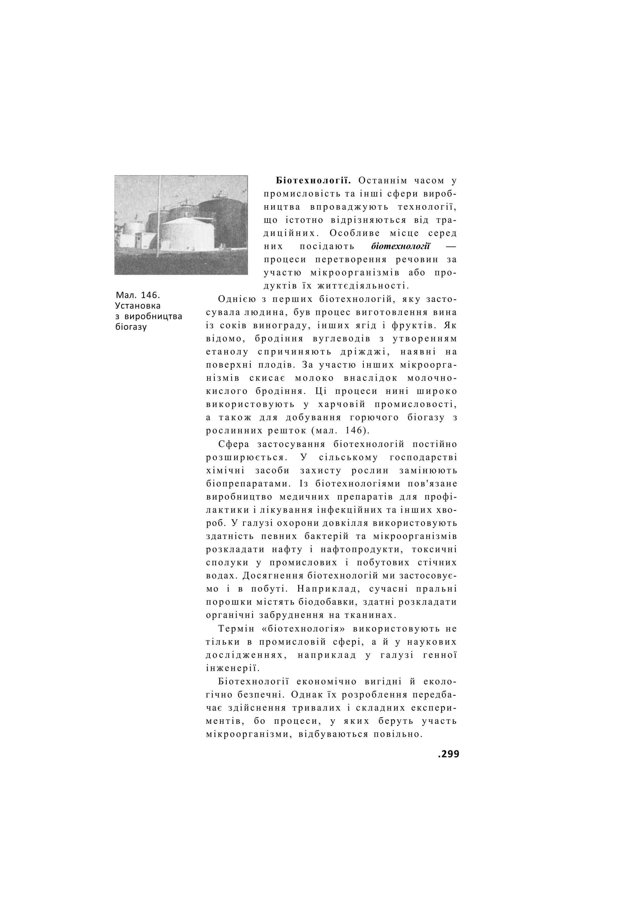 Мал. 146.
Установка
з виробництва
біогазу
Біотехнології. Останнім часом у
промисловість та інші сфери вироб-
ництва в п р о в а д ж у ю т ь технології,
що істотно відрізняються від тра-
д и ц і й н и х . Особливе місце серед
н и х посідають біотехнології —
процеси перетворення речовин за
участю м і к р о о р г а н і з м і в або про-
дуктів їх життєдіяльності.
Однією з п е р ш и х біотехнологій, я к у засто-
сувала людина, був процес виготовлення вина
із соків винограду, і н ш и х ягід і фруктів. Як
відомо, б р о д і н н я вуглеводів з у т в о р е н н я м
е т а н о л у с п р и ч и н я ю т ь д р і ж д ж і , н а я в н і н а
поверхні плодів. За участю і н ш и х мікроорга-
н і з м і в с к и с а є м о л о к о в н а с л і д о к молочно-
кислого бродіння. Ці процеси нині ш и р о к о
в и к о р и с т о в у ю т ь у харчовій промисловості,
а т а к о ж д л я добування горючого біогазу з
рослинних решток (мал. 146).
Сфера застосування біотехнологій постійно
р о з ш и р ю є т ь с я . У сільському господарстві
хімічні засоби захисту рослин замінюють
біопрепаратами. Із біотехнологіями пов'язане
виробництво медичних препаратів д л я профі-
л а к т и к и і лікування інфекційних та і н ш и х хво-
роб. У галузі охорони довкілля використовують
здатність певних бактерій та мікроорганізмів
розкладати нафту і нафтопродукти, токсичні
сполуки у промислових і побутових стічних
водах. Досягнення біотехнологій ми застосовує-
мо і в побуті. Н а п р и к л а д , сучасні пральні
порошки містять біодобавки, здатні розкладати
органічні забруднення на тканинах.
Термін «біотехнологія» використовують не
тільки в промисловій сфері, а й у наукових
д о с л і д ж е н н я х , н а п р и к л а д у г а л у з і генної
інженерії.
Біотехнології економічно вигідні й еколо-
гічно безпечні. Однак їх розроблення передба-
чає здійснення тривалих і складних експери-
ментів, бо процеси, у я к и х беруть участь
мікроорганізми, відбуваються повільно.
.299
 