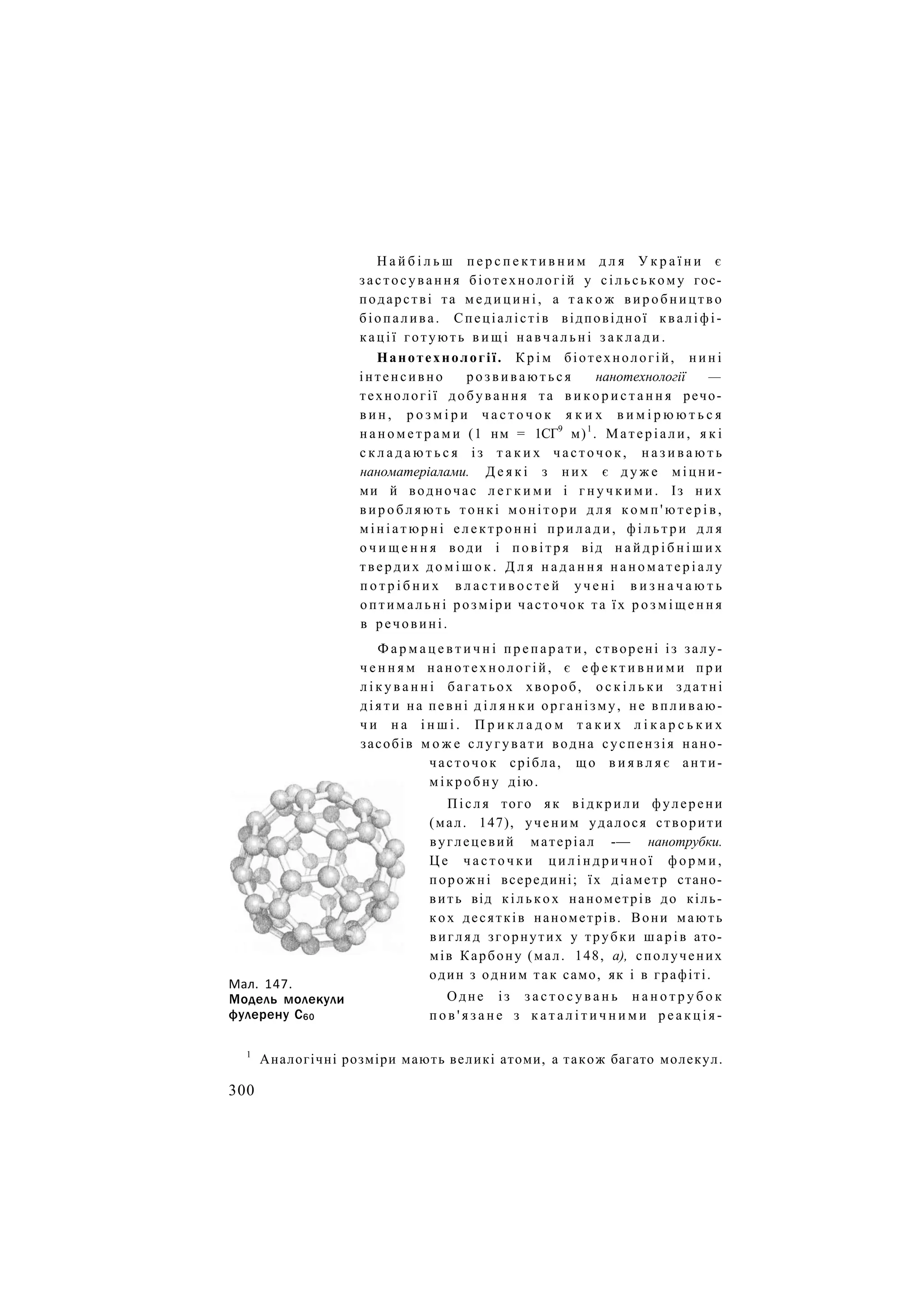 Н а й б і л ь ш п е р с п е к т и в н и м д л я У к р а ї н и є
застосування біотехнологій у сільському гос-
подарстві та м е д и ц и н і , а т а к о ж виробництво
біопалива. Спеціалістів відповідної кваліфі-
кації готують в и щ і н а в ч а л ь н і з а к л а д и .
Нанотехнології. К р і м біотехнологій, н и н і
інтенсивно р о з в и в а ю т ь с я нанотехнології —
технології добування та в и к о р и с т а н н я речо-
в и н , р о з м і р и ч а с т о ч о к я к и х в и м і р ю ю т ь с я
н а н о м е т р а м и (1 нм = 1СГ9
м)1
. М а т е р і а л и , я к і
с к л а д а ю т ь с я і з т а к и х ч а с т о ч о к , н а з и в а ю т ь
наноматеріалами. Д е я к і з н и х є д у ж е міцни-
ми й водночас л е г к и м и і г н у ч к и м и . Із н и х
в и р о б л я ю т ь тонкі монітори д л я к о м п ' ю т е р і в ,
м і н і а т ю р н і електронні п р и л а д и , ф і л ь т р и д л я
о ч и щ е н н я води і повітря від н а й д р і б н і ш и х
твердих д о м і ш о к . Д л я н а д а н н я н а н о м а т е р і а л у
п о т р і б н и х в л а с т и в о с т е й у ч е н і в и з н а ч а ю т ь
о п т и м а л ь н і розміри часточок та їх р о з м і щ е н н я
в речовині.
Ф а р м а ц е в т и ч н і п р е п а р а т и , створені із залу-
ч е н н я м нанотехнологій, є е ф е к т и в н и м и п р и
л і к у в а н н і багатьох хвороб, о с к і л ь к и здатні
д і я т и на певні д і л я н к и організму, не впливаю-
ч и н а і н ш і . П р и к л а д о м т а к и х л і к а р с ь к и х
засобів м о ж е слугувати водна суспензія нано-
часточок срібла, що в и я в л я є анти-
мікробну дію.
Після того як відкрили фулерени
(мал. 147), ученим удалося створити
вуглецевий матеріал -— нанотрубки.
Ц е ч а с т о ч к и ц и л і н д р и ч н о ї ф о р м и ,
порожні всередині; їх діаметр стано-
вить від кількох нанометрів до кіль-
кох десятків нанометрів. Вони мають
вигляд згорнутих у трубки шарів ато-
мів Карбону (мал. 148, а), сполучених
один з одним так само, як і в графіті.
Одне із з а с т о с у в а н ь н а н о т р у б о к
п о в ' я з а н е з к а т а л і т и ч н и м и р е а к ц і я -
Мал. 147.
Модель молекули
фулерену С60
1
Аналогічні розміри мають великі атоми, а також багато молекул.
300
 