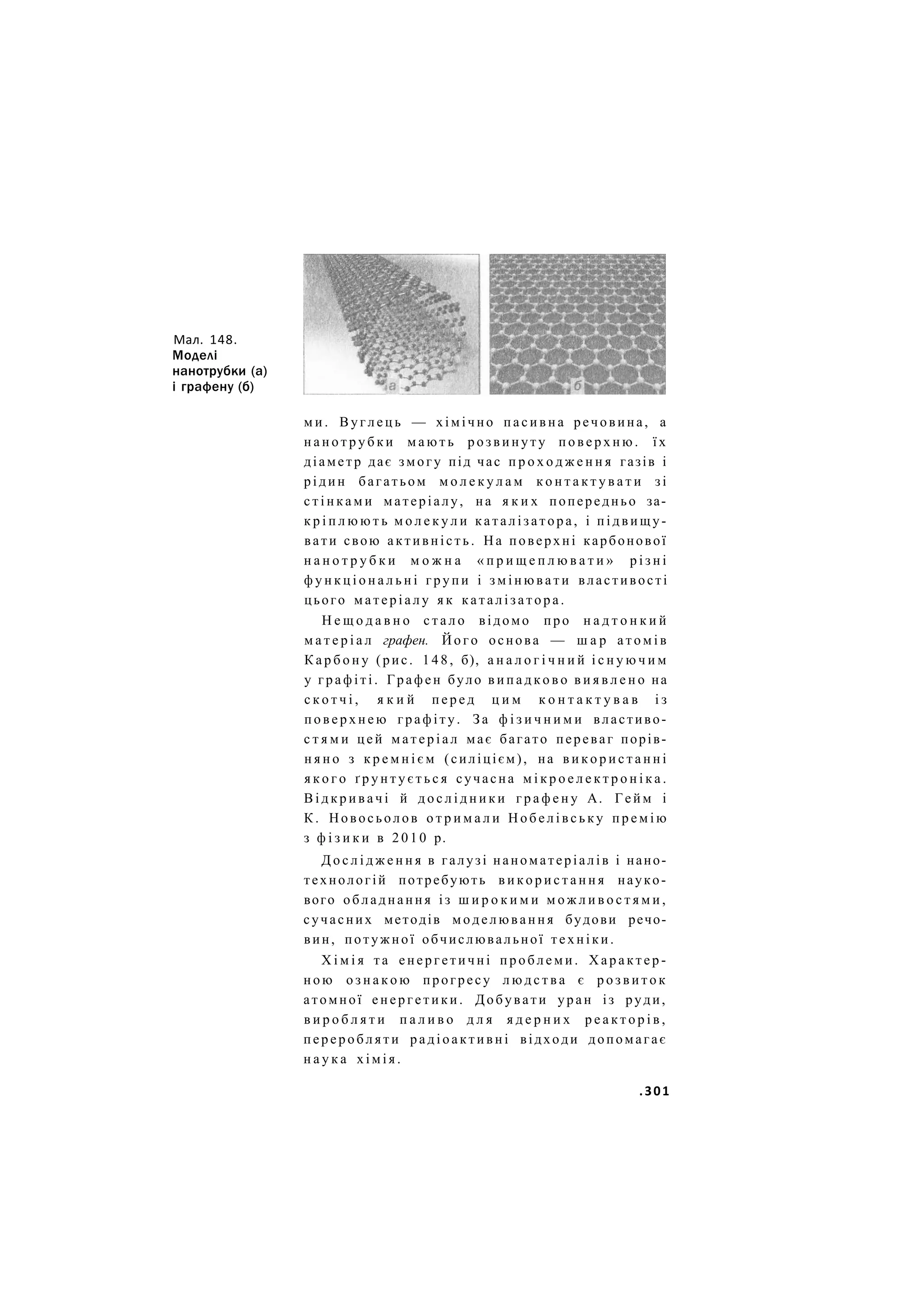 Мал. 148.
Моделі
нанотрубки (а)
і графену (б)
м и . В у г л е ц ь — хімічно п а с и в н а речовина, а
н а н о т р у б к и м а ю т ь р о з в и н у т у п о в е р х н ю . ї х
діаметр дає змогу під час п р о х о д ж е н н я газів і
р і д и н багатьом м о л е к у л а м к о н т а к т у в а т и зі
с т і н к а м и матеріалу, на я к и х попередньо за-
к р і п л ю ю т ь м о л е к у л и к а т а л і з а т о р а , і п і д в и щ у -
вати свою а к т и в н і с т ь . На поверхні карбонової
н а н о т р у б к и м о ж н а « п р и щ е п л ю в а т и » р і з н і
ф у н к ц і о н а л ь н і г р у п и і з м і н ю в а т и властивості
цього м а т е р і а л у я к к а т а л і з а т о р а .
Н е щ о д а в н о с т а л о відомо про н а д т о н к и й
м а т е р і а л графен. Й о г о основа — ш а р а т о м і в
К а р б о н у (рис. 1 4 8 , б), а н а л о г і ч н и й і с н у ю ч и м
у г р а ф і т і . Графен було в и п а д к о в о в и я в л е н о на
с к о т ч і , я к и й п е р е д ц и м к о н т а к т у в а в і з
п о в е р х н е ю г р а ф і т у . З а ф і з и ч н и м и властиво-
с т я м и ц е й м а т е р і а л має багато переваг порів-
н я н о з к р е м н і є м (силіцієм), на в и к о р и с т а н н і
я к о г о ґ р у н т у є т ь с я сучасна м і к р о е л е к т р о н і к а .
В і д к р и в а ч і й д о с л і д н и к и г р а ф е н у А. Гейм і
К . Новосьолов о т р и м а л и Н о б е л і в с ь к у п р е м і ю
з ф і з и к и в 2 0 1 0 р.
Д о с л і д ж е н н я в галузі наноматеріалів і нано-
технологій потребують в и к о р и с т а н н я науко-
вого обладнання із ш и р о к и м и м о ж л и в о с т я м и ,
сучасних методів м о д е л ю в а н н я будови речо-
вин, потужної обчислювальної т е х н і к и .
Х і м і я т а е н е р г е т и ч н і п р о б л е м и . Х а р а к т е р -
н о ю о з н а к о ю прогресу л ю д с т в а є р о з в и т о к
атомної е н е р г е т и к и . Добувати уран із руди,
в и р о б л я т и п а л и в о д л я я д е р н и х р е а к т о р і в ,
п е р е р о б л я т и р а д і о а к т и в н і відходи допомагає
н а у к а х і м і я .
.301
 