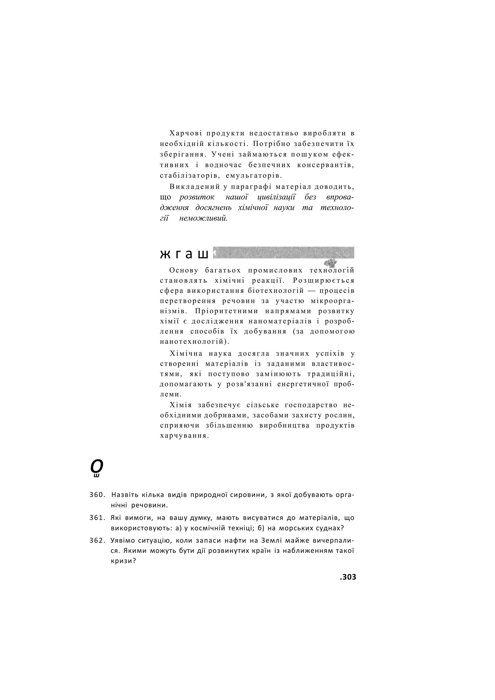 Харчові продукти недостатньо виробляти в
необхідній кількості. Потрібно забезпечити їх
зберігання. Учені займаються п о ш у к о м ефек-
т и в н и х і водночас безпечних консервантів,
стабілізаторів, емульгаторів.
В и к л а д е н и й у параграфі матеріал доводить,
що розвиток нашої цивілізації без впрова-
дження досягнень хімічної науки та техноло-
гії неможливий.
Основу багатьох промислових технологій
с т а н о в л я т ь хімічні р е а к ц і ї . Р о з ш и р ю є т ь с я
сфера використання біотехнологій — процесів
перетворення речовин за участю мікроорга-
нізмів. Пріоритетними н а п р я м а м и розвитку
хімії є дослідження наноматеріалів і розроб-
л е н н я способів їх добування (за допомогою
нанотехнологій).
Хімічна наука досягла значних успіхів у
створенні матеріалів із заданими властивос-
тями, які поступово замінюють традиційні,
допомагають у розв'язанні енергетичної проб-
леми.
Хімія забезпечує сільське господарство не-
обхідними добривами, засобами захисту рослин,
сприяючи збільшенню виробництва продуктів
харчування.
ж г а ш
о
ш
360. Назвіть кілька видів природної сировини, з якої добувають орга-
нічні речовини.
361. Які вимоги, на вашу думку, мають висуватися до матеріалів, що
використовують: а) у космічній техніці; б) на морських суднах?
362. Уявімо ситуацію, коли запаси нафти на Землі майже вичерпали-
ся. Якими можуть бути дії розвинутих країн із наближенням такої
кризи?
.303
 