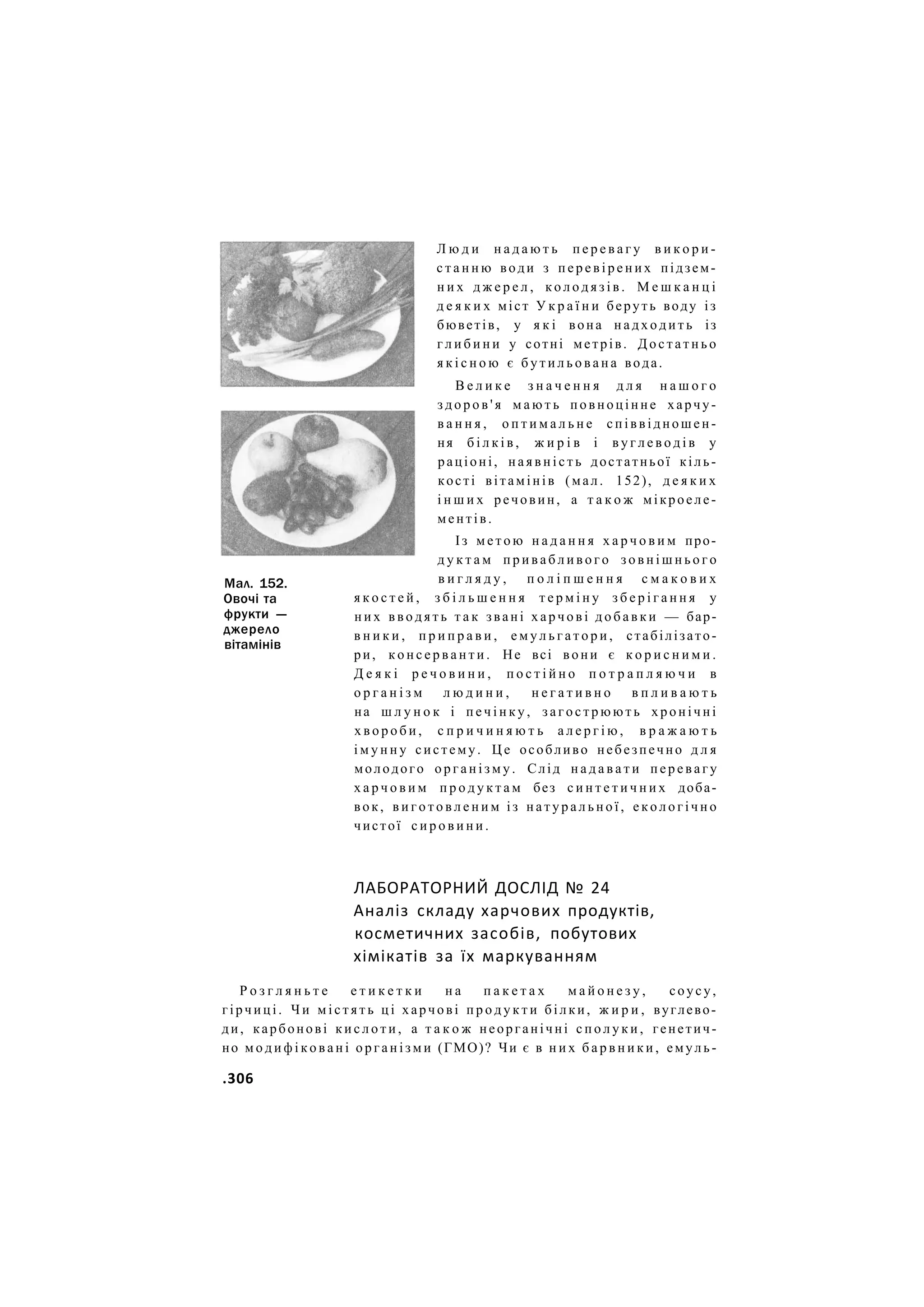 Мал. 152.
Овочі та
фрукти —
джерело
вітамінів
Л ю д и н а д а ю т ь п е р е в а г у в и к о р и -
с т а н н ю води з п е р е в і р е н и х підзем-
н и х д ж е р е л , к о л о д я з і в . М е ш к а н ц і
д е я к и х міст У к р а ї н и беруть воду із
бюветів, у я к і вона н а д х о д и т ь із
г л и б и н и у сотні метрів. Д о с т а т н ь о
я к і с н о ю є б у т и л ь о в а н а вода.
В е л и к е з н а ч е н н я д л я н а ш о г о
з д о р о в ' я м а ю т ь повноцінне харчу-
в а н н я , о п т и м а л ь н е співвідношен-
ня б і л к і в , ж и р і в і в у г л е в о д і в у
раціоні, н а я в н і с т ь достатньої кіль-
кості вітамінів (мал. 152), д е я к и х
і н ш и х речовин, а т а к о ж мікроеле-
ментів.
Із м е т о ю н а д а н н я х а р ч о в и м про-
д у к т а м п р и в а б л и в о г о з о в н і ш н ь о г о
в и г л я д у , п о л і п ш е н н я с м а к о в и х
я к о с т е й , з б і л ь ш е н н я т е р м і н у з б е р і г а н н я у
н и х в в о д я т ь т а к звані х а р ч о в і д о б а в к и — бар-
в н и к и , п р и п р а в и , е м у л ь г а т о р и , стабілізато-
ри, к о н с е р в а н т и . Не всі вони є к о р и с н и м и .
Д е я к і р е ч о в и н и , п о с т і й н о п о т р а п л я ю ч и в
о р г а н і з м л ю д и н и , н е г а т и в н о в п л и в а ю т ь
на ш л у н о к і п е ч і н к у , з а г о с т р ю ю т ь хронічні
х в о р о б и , с п р и ч и н я ю т ь а л е р г і ю , в р а ж а ю т ь
і м у н н у систему. Ц е особливо небезпечно д л я
молодого о р г а н і з м у . Слід н а д а в а т и п е р е в а г у
х а р ч о в и м п р о д у к т а м без с и н т е т и ч н и х доба-
вок, в и г о т о в л е н и м із н а т у р а л ь н о ї , е к о л о г і ч н о
чистої с и р о в и н и .
ЛАБОРАТОРНИЙ ДОСЛІД № 24
Аналіз складу харчових продуктів,
косметичних засобів, побутових
хімікатів за їх маркуванням
Р о з г л я н ь т е е т и к е т к и н а п а к е т а х м а й о н е з у , соусу,
гірчиці. Ч и м і с т я т ь ц і харчові п р о д у к т и білки, ж и р и , вуглево-
ди, карбонові к и с л о т и , а т а к о ж неорганічні с п о л у к и , генетич-
но м о д и ф і к о в а н і о р г а н і з м и (ГМО)? Чи є в н и х б а р в н и к и , емуль-
.306
 