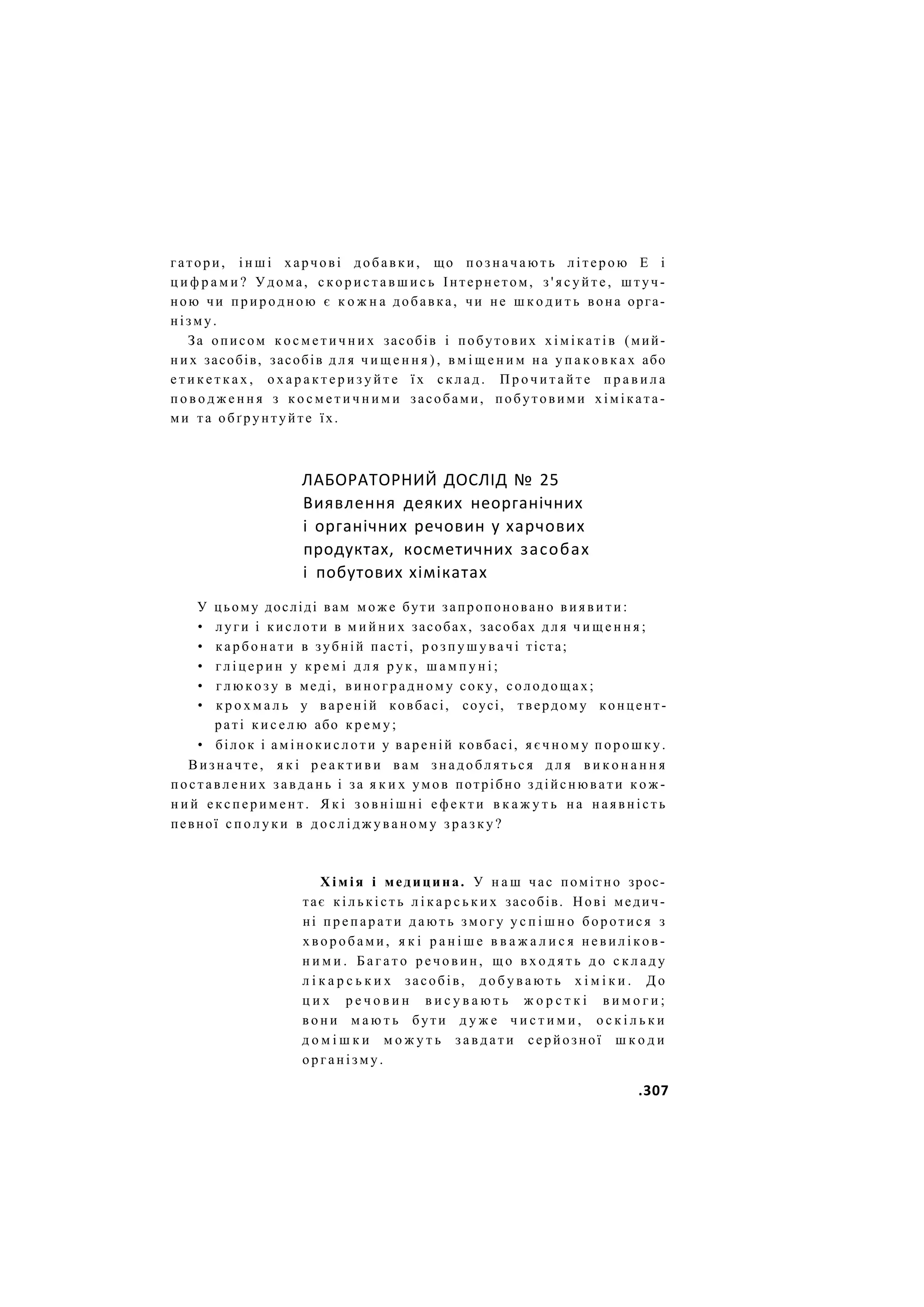 гатори, і н ш і харчові добавки, що п о з н а ч а ю т ь літерою Е і
ц и ф р а м и ? Удома, с к о р и с т а в ш и с ь Інтернетом, з ' я с у й т е , штуч-
ною чи п р и р о д н о ю є к о ж н а добавка, чи не ш к о д и т ь вона орга-
нізму.
За описом к о с м е т и ч н и х засобів і побутових х і м і к а т і в (мий-
н и х засобів, засобів д л я ч и щ е н н я ) , в м і щ е н и м на у п а к о в к а х або
е т и к е т к а х , о х а р а к т е р и з у й т е ї х с к л а д . П р о ч и т а й т е п р а в и л а
п о в о д ж е н н я з к о с м е т и ч н и м и засобами, побутовими хіміката-
ми та обґрунтуйте їх.
ЛАБОРАТОРНИЙ ДОСЛІД № 25
Виявлення деяких неорганічних
і органічних речовин у харчових
продуктах, косметичних засобах
і побутових хімікатах
У цьому досліді вам м о ж е бути запропоновано в и я в и т и :
• луги і кислоти в м и й н и х засобах, засобах д л я ч и щ е н н я ;
• к а р б о н а т и в зубній пасті, р о з п у ш у в а ч і тіста;
• г л і ц е р и н у к р е м і д л я р у к , ш а м п у н і ;
• г л ю к о з у в меді, в и н о г р а д н о м у соку, солодощах;
• к р о х м а л ь у вареній ковбасі, соусі, твердому концент-
раті к и с е л ю або к р е м у ;
• білок і а м і н о к и с л о т и у вареній ковбасі, я є ч н о м у п о р о ш к у .
Визначте, я к і р е а к т и в и вам з н а д о б л я т ь с я д л я в и к о н а н н я
поставлених з а в д а н ь і за я к и х умов потрібно здійснювати к о ж -
н и й е к с п е р и м е н т . Я к і з о в н і ш н і е ф е к т и в к а ж у т ь н а н а я в н і с т ь
певної с п о л у к и в д о с л і д ж у в а н о м у з р а з к у ?
Х і м і я і медицина. У н а ш час помітно зрос-
тає к і л ь к і с т ь л і к а р с ь к и х засобів. Нові медич-
ні п р е п а р а т и д а ю т ь змогу у с п і ш н о боротися з
х в о р о б а м и , я к і р а н і ш е в в а ж а л и с я н е в и л і к о в -
н и м и . Б а г а т о р е ч о в и н , щ о в х о д я т ь д о с к л а д у
л і к а р с ь к и х засобів, д о б у в а ю т ь х і м і к и . Д о
ц и х р е ч о в и н в и с у в а ю т ь ж о р с т к і в и м о г и ;
в о н и м а ю т ь бути д у ж е ч и с т и м и , о с к і л ь к и
д о м і ш к и м о ж у т ь з а в д а т и серйозної ш к о д и
о р г а н і з м у .
.307
 