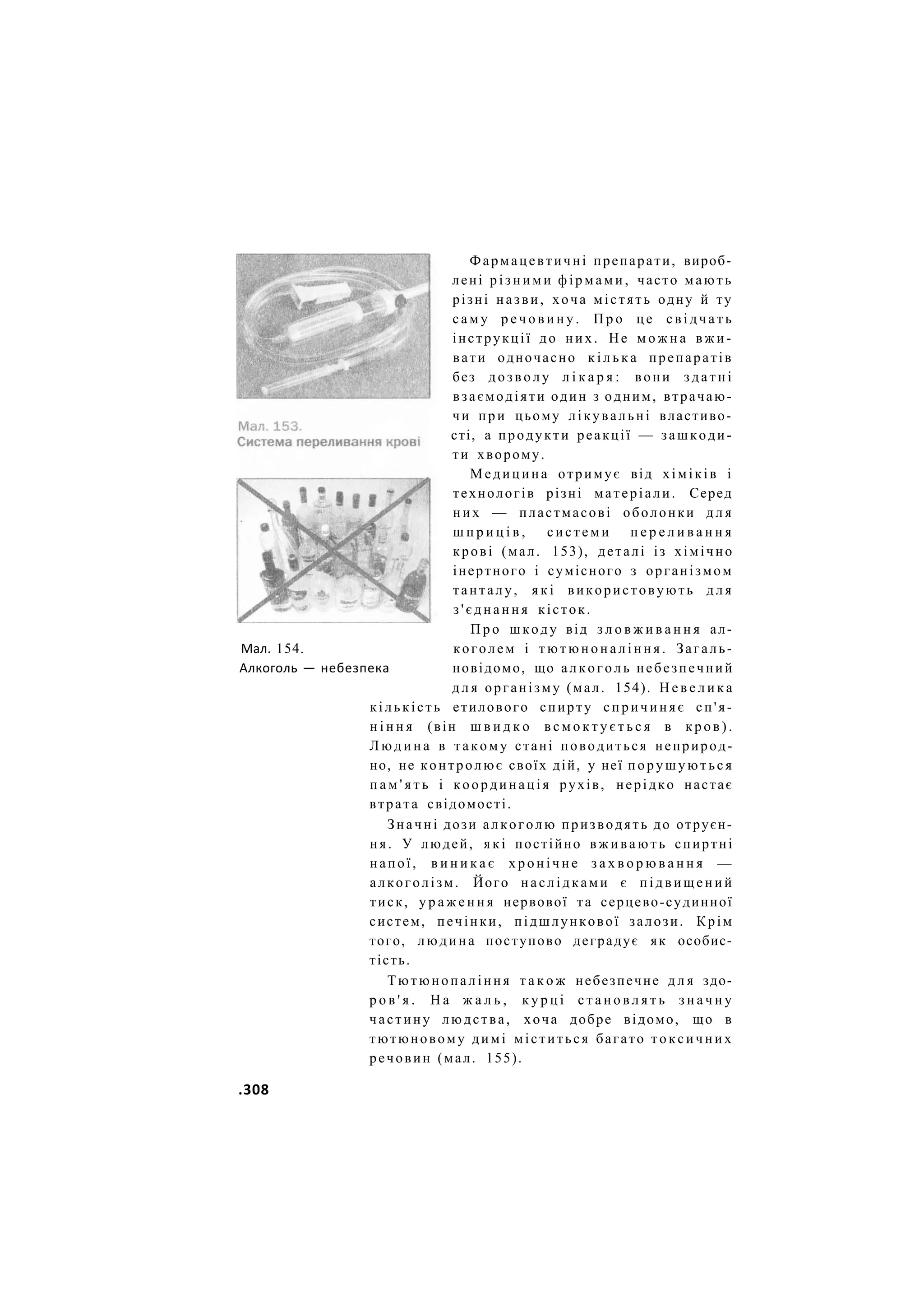 Фармацевтичні препарати, вироб-
лені р і з н и м и ф і р м а м и , часто мають
різні назви, хоча містять одну й ту
с а м у р е ч о в и н у . П р о ц е с в і д ч а т ь
інструкції до них. Не м о ж н а в ж и -
вати одночасно к і л ь к а препаратів
без д о з в о л у л і к а р я : вони з д а т н і
взаємодіяти один з одним, втрачаю-
чи при цьому лікувальні властиво-
сті, а продукти реакції — зашкоди-
ти хворому.
Медицина отримує від хіміків і
технологів різні матеріали. Серед
них — пластмасові оболонки д л я
ш п р и ц і в , с и с т е м и п е р е л и в а н н я
крові (мал. 153), деталі із хімічно
інертного і сумісного з організмом
танталу, я к і використовують д л я
з ' є д н а н н я кісток.
П р о шкоду від з л о в ж и в а н н я ал-
Мал. 154. коголем і т ю т ю н о н а л і н н я . Загаль-
Алкоголь — небезпека новідомо, що алкоголь небезпечний
д л я організму (мал. 154). Н е в е л и к а
кількість етилового спирту спричиняє сп'я-
н і н н я (він ш в и д к о в с м о к т у є т ь с я в к р о в ) .
Л ю д и н а в такому стані поводиться неприрод-
но, не контролює своїх дій, у неї порушуються
п а м ' я т ь і координація рухів, нерідко настає
втрата свідомості.
Значні дози алкоголю призводять до отруєн-
ня. У людей, я к і постійно в ж и в а ю т ь спиртні
напої, в и н и к а є х р о н і ч н е з а х в о р ю в а н н я —
алкоголізм. Його наслідками є п і д в и щ е н и й
тиск, у р а ж е н н я нервової та серцево-судинної
систем, печінки, підшлункової залози. Крім
того, людина поступово деградує як особис-
тість.
Тютюнопаління т а к о ж небезпечне д л я здо-
р о в ' я . Н а ж а л ь , к у р ц і с т а н о в л я т ь з н а ч н у
частину людства, хоча добре відомо, що в
тютюновому димі міститься багато токсичних
речовин (мал. 155).
.308
 