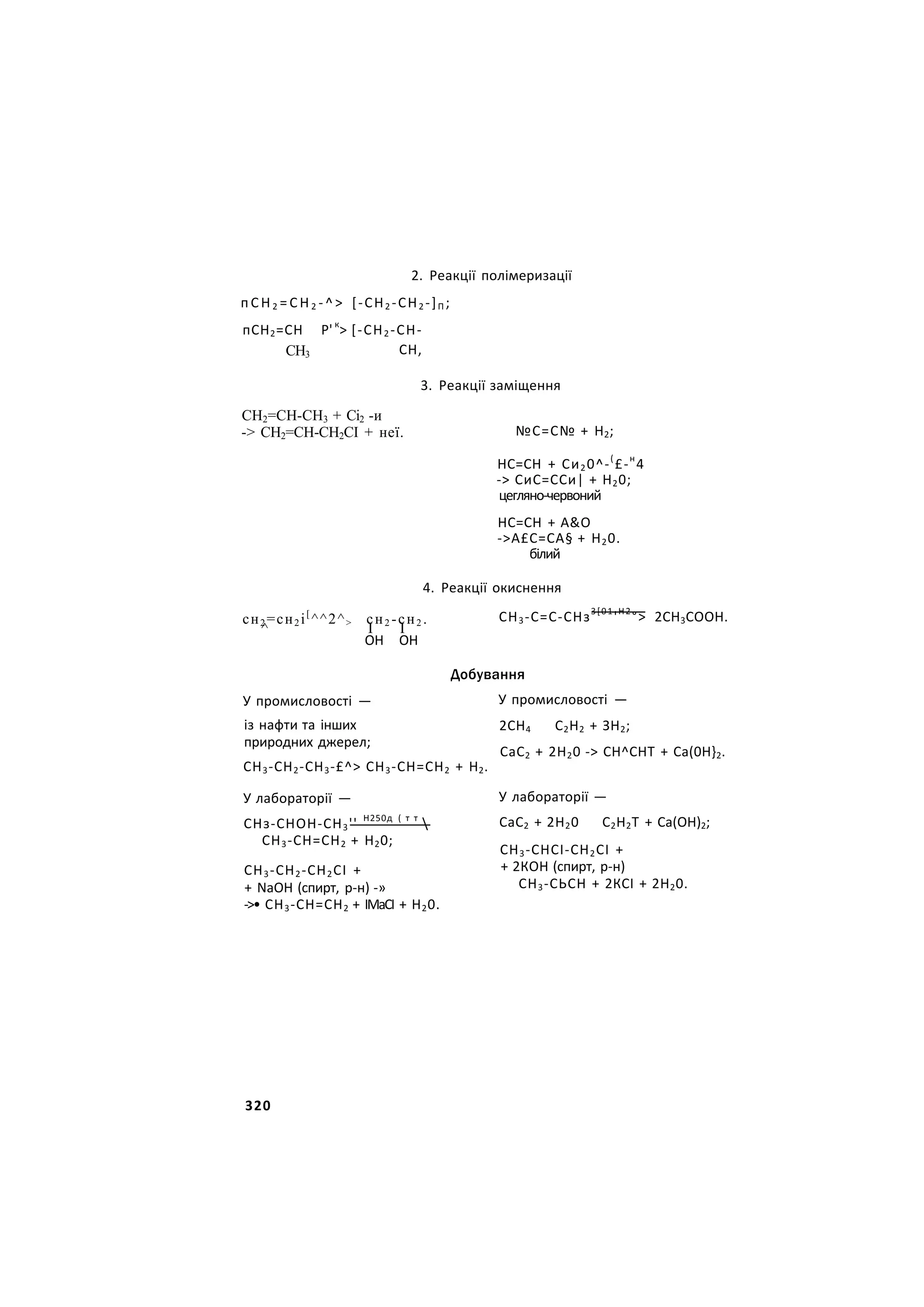 2. Реакції полімеризації
п С Н 2 = С Н 2 - ^ > [-СН2 -СН2 -]П ;
пСН2=СН Р' к
> [-СН2 -СН-
СН3 СН,
СН2=СН-СН3 + Сі2 -и
-> СН2=СН-СН2СІ + неї.
сн2 =сн2 і[
^^2^> сн2 -сн2 .
^ I I
3. Реакції заміщення
№С=С№ + Н2;
НС=СН + Си20^-(
£-н
4
-> СиС=ССи| + Н20;
цегляно-червоний
НС=СН + А&О
->А£С=СА§ + Н20.
білий
4. Реакції окиснення
СН3-С=С-СНз3[01
'Н2
°> 2СН3СООН.
ОН ОН
У промисловості —
із нафти та інших
природних джерел;
СН3-СН2-СН3-£^> СН3-СН=СН2 + Н2.
У лабораторії —
СНз-СНОН-СН3'' Н250д ( т т

СН3-СН=СН2 + Н20;
СН3-СН2-СН2СІ +
+ NаОН (спирт, р-н) -»
->• СН3-СН=СН2 + ІМаСІ + Н20.
Добування
У промисловості —
2СН4 С2Н2 + ЗН2;
СаС2 + 2Н20 -> СН^СНТ + Са(0Н}2.
У лабораторії —
СаС2 + 2Н20 С2Н2Т + Са(ОН)2;
СН3-СНСІ-СН2СІ +
+ 2КОН (спирт, р-н)
СН3-СЬСН + 2КСІ + 2Н20.
320
 