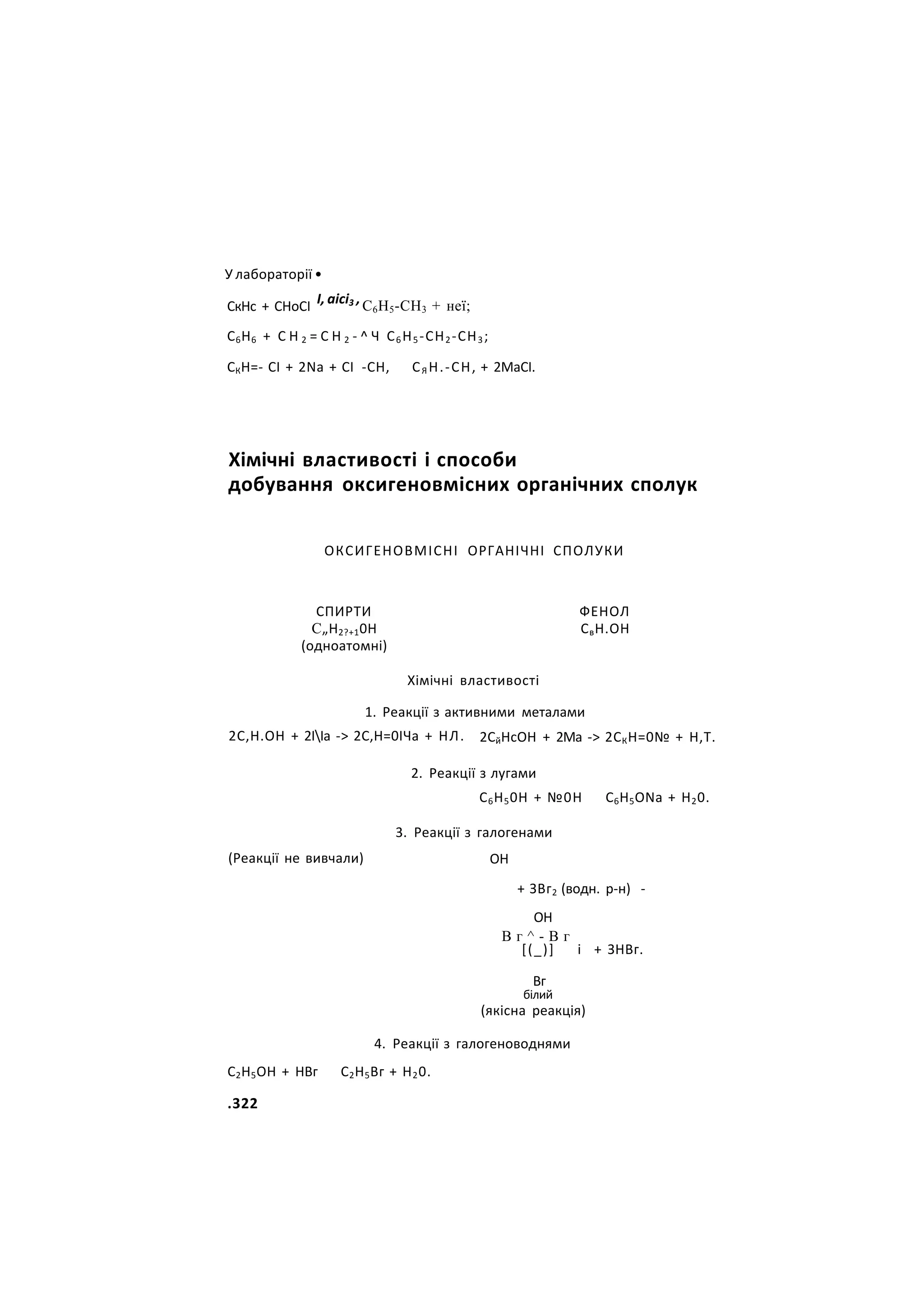 У лабораторії •
СкНс + СНоСІ І, аісі3 ,С6Н5-СН3 + неї;
С6Н6 + С Н 2 = С Н 2 - ^ Ч С6Н5-СН2-СН3;
СКН=- СІ + 2Nа + СІ -СН, СЯ Н.-СН, + 2МаСІ.
Хімічні властивості і способи
добування оксигеновмісних органічних сполук
ОКСИГЕНОВМІСНІ ОРГАНІЧНІ СПОЛУКИ
СПИРТИ
С„Н2?+10Н
(одноатомні)
ФЕНОЛ
СвН.ОН
Хімічні властивості
1. Реакції з активними металами
2С,Н.ОН + 2ІІа -> 2С,Н=0ІЧа + НЛ. 2СйНсОН + 2Ма -> 2СКН=0№ + Н,Т.
(Реакції не вивчали)
2. Реакції з лугами
С6Н50Н + №0Н С6Н5ОNа + Н20.
3. Реакції з галогенами
ОН
+ ЗВг2 (водн. р-н) -
ОН
В г ^ - В г
[(_)] і + ЗНВг.
Вг
білий
(якісна реакція)
4. Реакції з галогеноводнями
С2Н5ОН + НВг С2Н5Вг + Н20.
.322
 