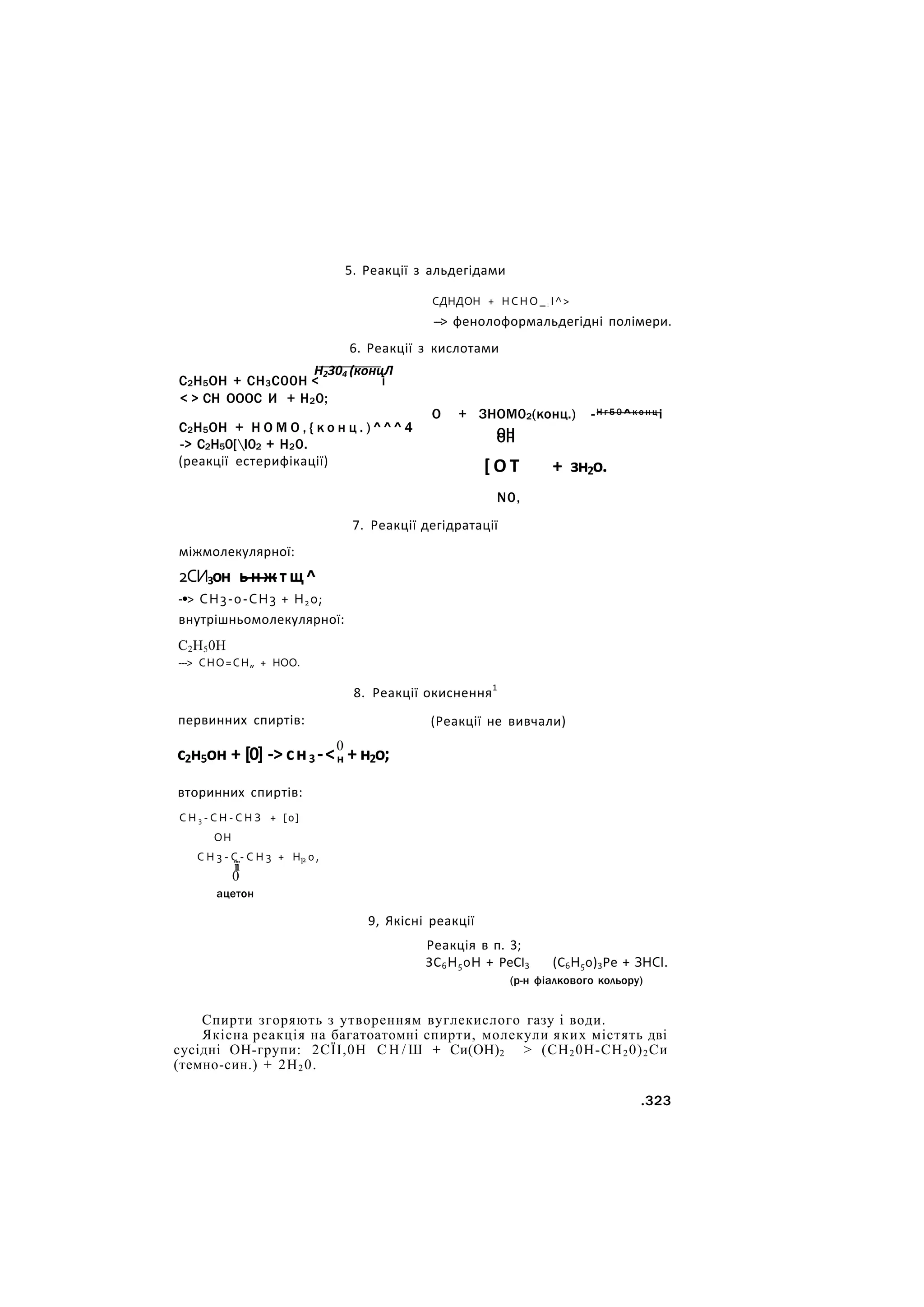 5. Реакції з альдегідами
СДНДОН + НСНО_: І^>
---> фенолоформальдегідні полімери.
6. Реакції з кислотами
Н2304 (концЛ
С2Н5ОН + СН3С00Н < і
< > СН ОООС И + Н20;
С2Н5ОН + Н О М О , { к о н ц . ) ^ ^ ^ 4
-> С2Н50[І02 + Н20.
(реакції естерифікації)
О + ЗНОМ02(конц.) -Н г 5 0 ^к о н ц і
ОН
ОН
[ О Т + зн2о.
N0,
7. Реакції дегідратації
міжмолекулярної:
2СИ3он ь н ж т щ ^
-•> СН3-0-СН3 + Н20;
внутрішньомолекулярної:
С2Н50Н
---> СНО=СН„ + НОО.
первинних спиртів:
8. Реакції окиснення1
(Реакції не вивчали)
0
с2н5он + [0] -> сн3 -<н + н2о;
вторинних спиртів:
С Н 3 - С Н - С Н З + [0]
ОН
С Н 3 - С - С Н 3 + Н 2 0 ,
її 1
0
ацетон
9, Якісні реакції
Реакція в п. 3;
ЗС6Н50Н + РеСІ3 (С6Н50)3Ре + ЗНСІ.
(р-н фіалкового кольору)
Спирти згоряють з утворенням вуглекислого газу і води.
Якісна реакція на багатоатомні спирти, молекули яких містять дві
сусідні ОН-групи: 2СЇІ,0Н С Н / Ш + Си(ОН)2 > (СН20Н-СН20)2Си
(темно-син.) + 2Н20.
.323
 
