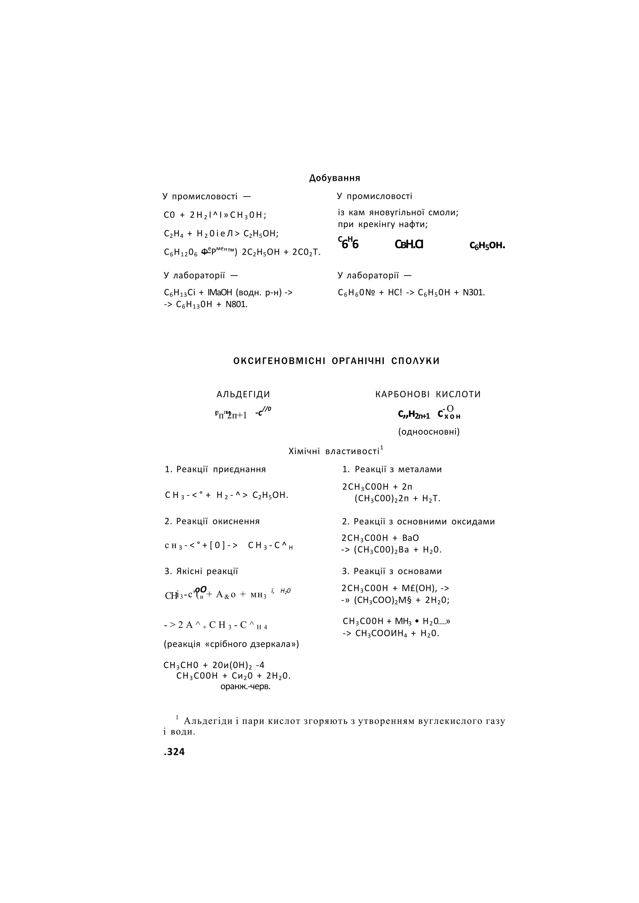 У промисловості —
С0 + 2 Н 2 І ^ І » С Н 3 0 Н ;
С2Н4 + Н 2 0 і е Л > С2Н5ОН;
С6Н1206 Фе
Рме
"™) 2С2Н5ОН + 2С02Т.
У лабораторії —
С6Н13Сі + ІМаОН (водн. р-н) ->
-> С6Н130Н + N801.
Добування
У промисловості
із кам яновугільної смоли;
при крекінгу нафти;
С
6Н
6 СвН.СІ с6н5он.
У лабораторії —
С6Н60№ + НС! -> С6Н50Н + N301.
ОКСИГЕНОВМІСНІ ОРГАНІЧНІ СПОЛУКИ
АЛЬДЕГІДИ
г ч -с//0
°пп
2п+1
КАРБОНОВІ КИСЛОТИ
.-О
с,,н2п+1 сх о н
(одноосновні)
1. Реакції приєднання
С Н 3 - < ° + Н 2 - ^ > С2Н5ОН.
2. Реакції окиснення
с н 3 - < ° + [ 0 ] - > С Н 3 - С ^ Н
Хімічні властивості1
1. Реакції з металами
2СН3С00Н + 2п
(СН3С00)22п + Н2Т.
3. Якісні реакції
СН
оО
і3-с'(н + А& о + мн3
ї, Н20
- > 2 А ^ + С Н 3 - С ^ Н 4
(реакція «срібного дзеркала»)
СН3СН0 + 20и(0Н)2 -4
СН3С00Н + Си20 + 2Н20.
оранж.-черв.
2. Реакції з основними оксидами
2СН3С00Н + ВаО
-> (СН3С00)2Ва + Н20.
3. Реакції з основами
2СН3С00Н + М£(ОН), ->
-» (СН3СОО)2М§ + 2Н20;
СН3С00Н + МН3 • Н20 »
-> СН3СООИН4 + Н20.
1
Альдегіди і пари кислот згоряють з утворенням вуглекислого газу
і води.
.324
 