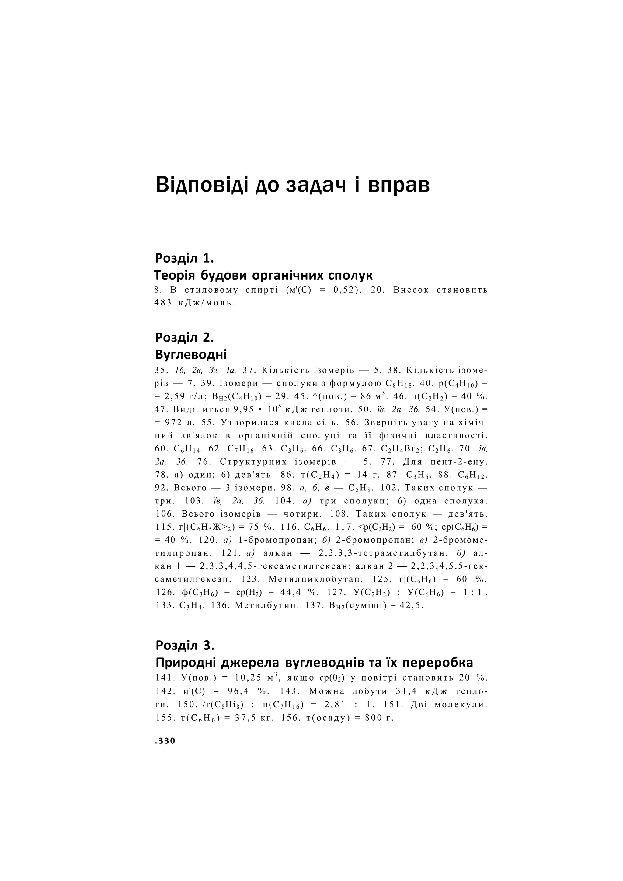 Відповіді до задач і вправ
Розділ 1.
Теорія будови органічних сполук
8. В етиловому спирті (м'(С) = 0,52). 20. Внесок становить
4 8 3 к Д ж / м о л ь .
Розділ 2.
Вуглеводні
35. 16, 2в, Зг, 4а. 37. Кількість ізомерів — 5. 38. Кількість ізоме-
рів — 7. 39. Ізомери — сполуки з формулою С8 Н1 8 . 40. р(С4Н10) =
= 2,59 г / л ; ВН2(С4Н10) = 29. 45. ^(пов.) = 86 м3
. 46. л(С2 Н2 ) = 40 %.
47. Виділиться 9,95 • 105
к Д ж теплоти. 50. їв, 2а, 36. 54. У(пов.) =
= 972 л. 55. Утворилася к и с л а сіль. 56. Зверніть увагу на хіміч-
н и й з в ' я з о к в органічній сполуці та її фізичні властивості.
60. С6 Н1 4 . 62. С7 Н1 6 . 63. С3 Н6 . 66. С3 Н6 . 67. С2 Н4 Вг2 ; С2 Н6 . 70. їв,
2а, 36. 76. С т р у к т у р н и х ізомерів — 5. 77. Д л я пент-2-ену.
78. а) один; 6) дев'ять. 86. т ( С 2 Н 4 ) = 14 г. 87. С3 Н6 . 88. С6 Н1 2 .
92. Всього — 3 ізомери. 98. а, б, в — С5 Н8 . 102. Т а к и х сполук —
три. 103. їв, 2а, 36. 104. а) три сполуки; 6) одна сполука.
106. Всього ізомерів — чотири. 108. Т а к и х сполук — дев'ять.
115. г|(С6Н5Ж>2) = 75 %. 116. С6 Н6 . 117. <р(С2Н2) = 60 %; ср(С6Н6) =
= 40 %. 120. а) 1-бромопропан; б) 2-бромопропан; в) 2-бромоме-
тилпропан. 121. а) а л к а н — 2,2,3,3-тетраметилбутан; б) ал-
к а н 1 — 2,3,3,4,4,5-гексаметилгексан; а л к а н 2 — 2,2,3,4,5,5-гек-
саметилгексан. 123. Метил циклобутан. 125. г|(С6Н6) = 60 %.
126. ф(С3Н6) = ср(Н2) = 44,4 %. 127. У(С2Н2) : У(С6Н6) = 1 : 1 .
133. С3 Н4 . 136. Метилбутин. 137. ВН 2 (суміші) = 42,5.
Розділ 3.
Природні джерела вуглеводнів та їх переробка
141. У(пов.) = 10,25 м3
, я к щ о ср(02) у повітрі становить 20 %.
142. и'(С) = 96,4 %. 143. М о ж н а добути 31,4 к Д ж тепло-
ти. 150. /г(С8Ні8) : п(С7 Н1 6 ) = 2 , 8 1 : 1. 151. Дві м о л е к у л и .
155. т ( С 6 Н б ) = 3 7 , 5 кг. 156. т ( о с а д у ) = 8 0 0 г.
.330
 