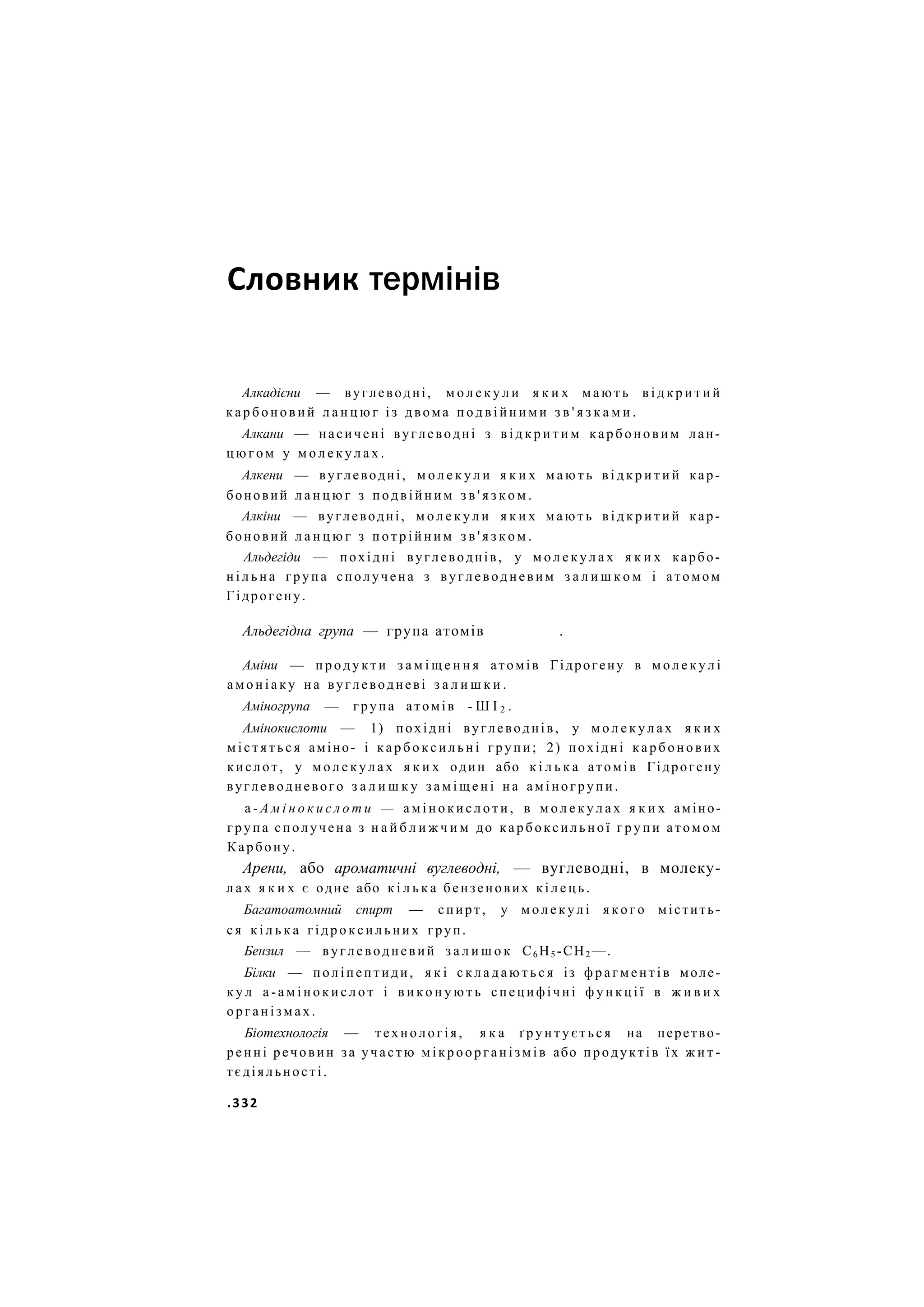 Словник термінів
Алкадієни — вуглеводні, м о л е к у л и я к и х м а ю т ь в і д к р и т и й
к а р б о н о в и й л а н ц ю г і з двома п о д в і й н и м и з в ' я з к а м и .
Алкани — насичені вуглеводні з в і д к р и т и м к а р б о н о в и м лан-
ц ю г о м у м о л е к у л а х .
Алкени — вуглеводні, м о л е к у л и я к и х м а ю т ь в і д к р и т и й кар-
боновий л а н ц ю г з п о д в і й н и м з в ' я з к о м .
Алкіни — вуглеводні, м о л е к у л и я к и х м а ю т ь в і д к р и т и й кар-
боновий л а н ц ю г з п о т р і й н и м з в ' я з к о м .
Альдегіди — похідні вуглеводнів, у м о л е к у л а х я к и х карбо-
н і л ь н а група сполучена з вуглеводневим з а л и ш к о м і атомом
Гідрогену.
Альдегідна група — група атомів .
Аміни — п р о д у к т и з а м і щ е н н я атомів Гідрогену в м о л е к у л і
а м о н і а к у н а вуглеводневі з а л и ш к и .
Аміногрупа — група атомів - Ш І 2 .
Амінокислоти — 1) похідні вуглеводнів, у м о л е к у л а х я к и х
м і с т я т ь с я аміно- і к а р б о к с и л ь н і групи; 2) похідні карбонових
кислот, у м о л е к у л а х я к и х один або к і л ь к а атомів Гідрогену
вуглеводневого з а л и ш к у з а м і щ е н і н а аміногрупи.
а - А м і н о к и с л о т и — а м і н о к и с л о т и , в м о л е к у л а х я к и х аміно-
група сполучена з н а й б л и ж ч и м до карбоксильної г р у п и атомом
Карбону.
Арени, або ароматичні вуглеводні, — вуглеводні, в молеку-
л а х я к и х є одне або к і л ь к а бензенових к і л е ц ь .
Багатоатомний спирт — спирт, у м о л е к у л і я к о г о містить-
с я к і л ь к а г і д р о к с и л ь н и х груп.
Бензил — вуглеводневий з а л и ш о к С6 Н5 -СН2 —.
Білки — поліпептиди, я к і с к л а д а ю т ь с я із ф р а г м е н т і в моле-
к у л а - а м і н о к и с л о т і в и к о н у ю т ь специфічні ф у н к ц і ї в ж и в и х
організмах.
Біотехнологія — технологія, я к а ґ р у н т у є т ь с я на перетво-
ренні речовин за участю м і к р о о р г а н і з м і в або продуктів їх ж и т -
тєдіяльності.
.332
 