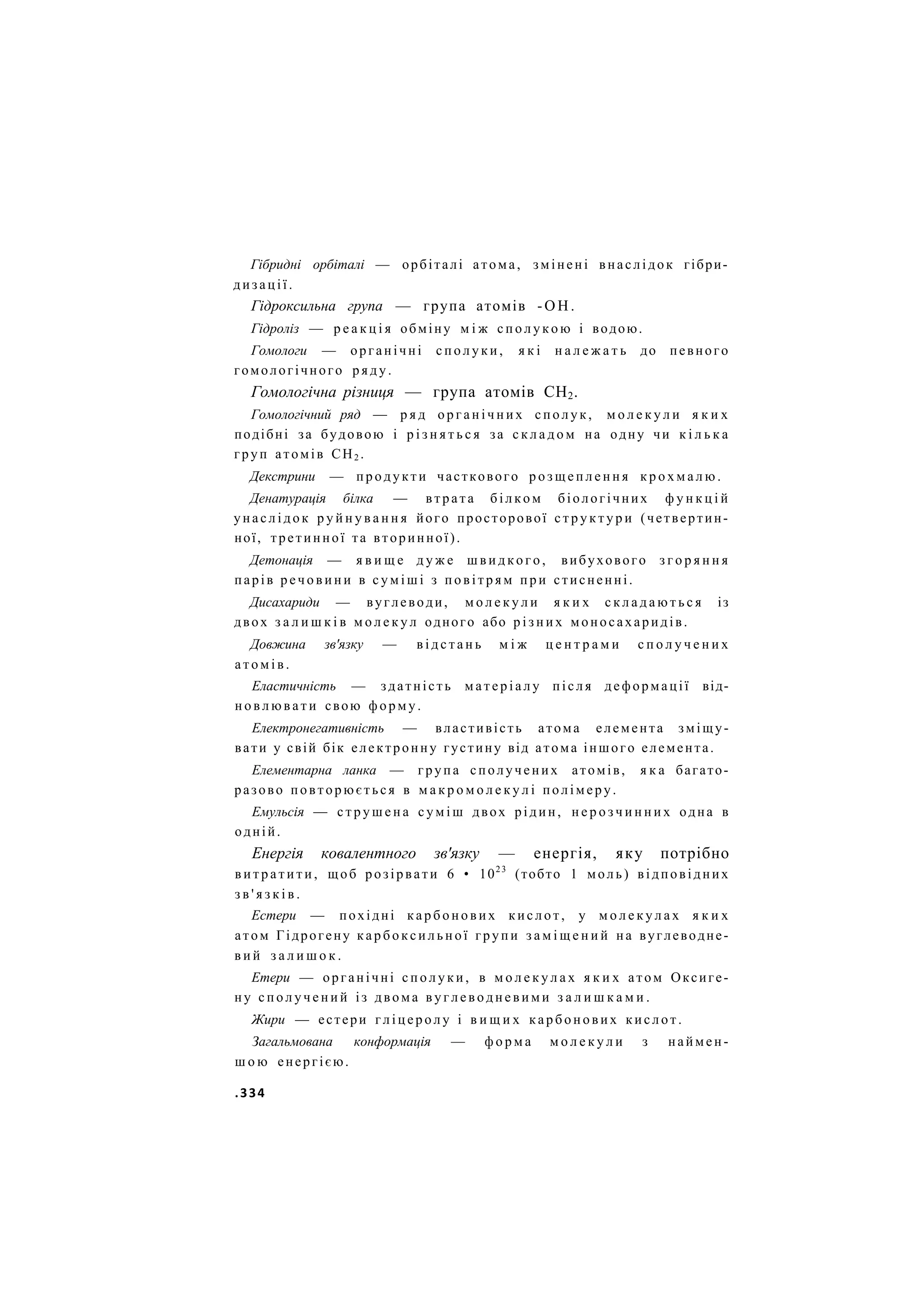 Гібридні орбіталі — орбіталі атома, змінені внаслідок гібри-
дизації.
Гідроксильна група — група атомів - О Н .
Гідроліз — р е а к ц і я обміну м і ж с п о л у к о ю і водою.
Гомологи — органічні с п о л у к и , я к і н а л е ж а т ь до певного
гомологічного р я д у .
Гомологічна різниця — група атомів СН2.
Гомологічний ряд — р я д о р г а н і ч н и х сполук, м о л е к у л и я к и х
подібні за будовою і р і з н я т ь с я за с к л а д о м на одну чи к і л ь к а
груп атомів СН2 .
Декстрини — продукти часткового р о з щ е п л е н н я к р о х м а л ю .
Денатурація білка — втрата білком біологічних ф у н к ц і й
унаслідок р у й н у в а н н я його просторової с т р у к т у р и (четвертин-
ної, третинної та вторинної).
Детонація — я в и щ е д у ж е ш в и д к о г о , вибухового з г о р я н н я
парів р е ч о в и н и в с у м і ш і з п о в і т р я м при стисненні.
Дисахариди — вуглеводи, м о л е к у л и я к и х с к л а д а ю т ь с я із
двох з а л и ш к і в м о л е к у л одного або р і з н и х моносахаридів.
Довжина зв'язку — в і д с т а н ь м і ж ц е н т р а м и с п о л у ч е н и х
а т о м і в .
Еластичність — здатність м а т е р і а л у після деформації від-
н о в л ю в а т и свою форму.
Електронегативність — властивість атома елемента зміщу-
вати у свій бік електронну густину від атома іншого елемента.
Елементарна ланка — група сполучених атомів, я к а багато-
разово повторюється в м а к р о м о л е к у л і полімеру.
Емульсія — с т р у ш е н а с у м і ш двох рідин, н е р о з ч и н н и х одна в
одній.
Енергія ковалентного зв'язку — енергія, яку потрібно
в и т р а т и т и , щоб розірвати 6 • 1023
(тобто 1 моль) відповідних
з в ' я з к і в .
Естери — похідні к а р б о н о в и х кислот, у м о л е к у л а х я к и х
атом Гідрогену к а р б о к с и л ь н о ї групи з а м і щ е н и й на вуглеводне-
в и й з а л и ш о к .
Етери — органічні с п о л у к и , в м о л е к у л а х я к и х атом Оксиге-
ну с п о л у ч е н и й із двома в у г л е в о д н е в и м и з а л и ш к а м и .
Жири — естери гліцеролу і в и щ и х карбонових кислот.
Загальмована конформація — ф о р м а м о л е к у л и з наймен-
ш о ю енергією.
.334
 
