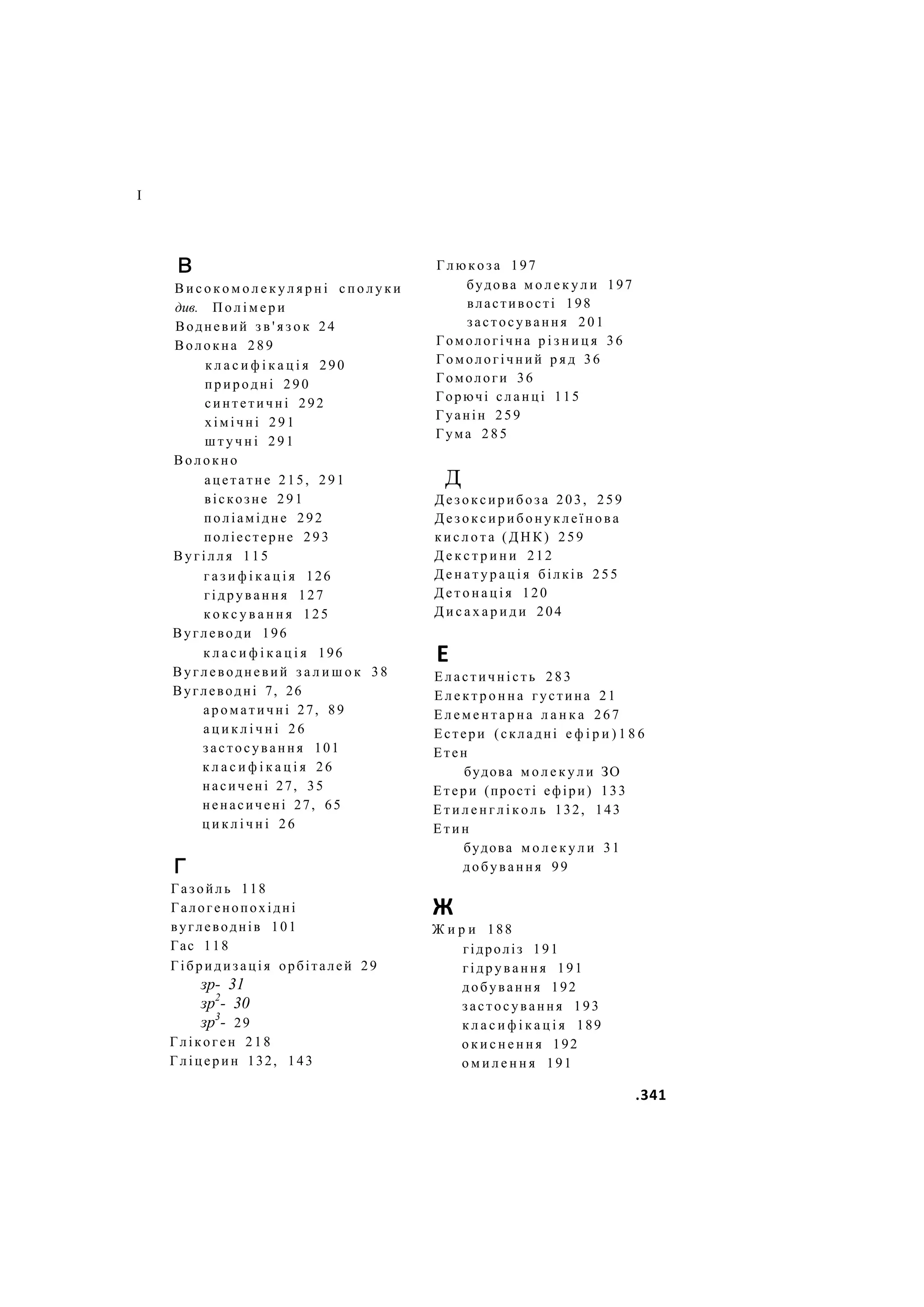 І
в
В и с о к о м о л е к у л я р н і с п о л у к и
див. П о л і м е р и
Водневий з в ' я з о к 24
Волокна 2 8 9
к л а с и ф і к а ц і я 290
природні 2 9 0
синтетичні 292
хімічні 2 9 1
ш т у ч н і 2 9 1
Волокно
ацетатне 215, 2 9 1
віскозне 2 9 1
поліамідне 292
поліестерне 293
В у г і л л я 115
г а з и ф і к а ц і я 126
гідрування 127
к о к с у в а н н я 125
Вуглеводи 196
к л а с и ф і к а ц і я 196
Вуглеводневий з а л и ш о к 38
Вуглеводні 7, 26
а р о м а т и ч н і 27, 89
а ц и к л і ч н і 2 6
застосування 101
к л а с и ф і к а ц і я 26
насичені 27, 35
ненасичені 27, 65
ц и к л і ч н і 26
г
Газойль 118
Галогенопохідні
вуглеводнів 101
Гас 118
Гібридизація орбіталей 29
зр- 31
зр2
- 30
зр3
- 29
Глікоген 218
Гліцерин 132, 143
Г л ю к о з а 197
будова м о л е к у л и 197
властивості 198
застосування 201
Гомологічна р і з н и ц я 36
Гомологічний р я д 36
Гомологи 36
Горючі с л а н ц і 115
Гуанін 259
Гума 2 8 5
д
Д е з о к с и р и б о з а 203, 259
Д е з о к с и р и б о н у к л е ї н о в а
к и с л о т а ( Д Н К ) 259
Д е к с т р и н и 212
Д е н а т у р а ц і я білків 255
Д е т о н а ц і я 120
Д и с а х а р и д и 204
Е
Е л а с т и ч н і с т ь 283
Е л е к т р о н н а густина 21
Е л е м е н т а р н а л а н к а 267
Естери (складні е ф і р и ) 1 8 6
Етен
будова м о л е к у л и ЗО
Етери (прості ефіри) 133
Е т и л е н г л і к о л ь 132, 143
Е т и н
будова м о л е к у л и 31
добування 99
Ж
Ж и р и 188
гідроліз 191
г і д р у в а н н я 191
добування 192
застосування 193
к л а с и ф і к а ц і я 189
о к и с н е н н я 192
о м и л е н н я 191
.341
 