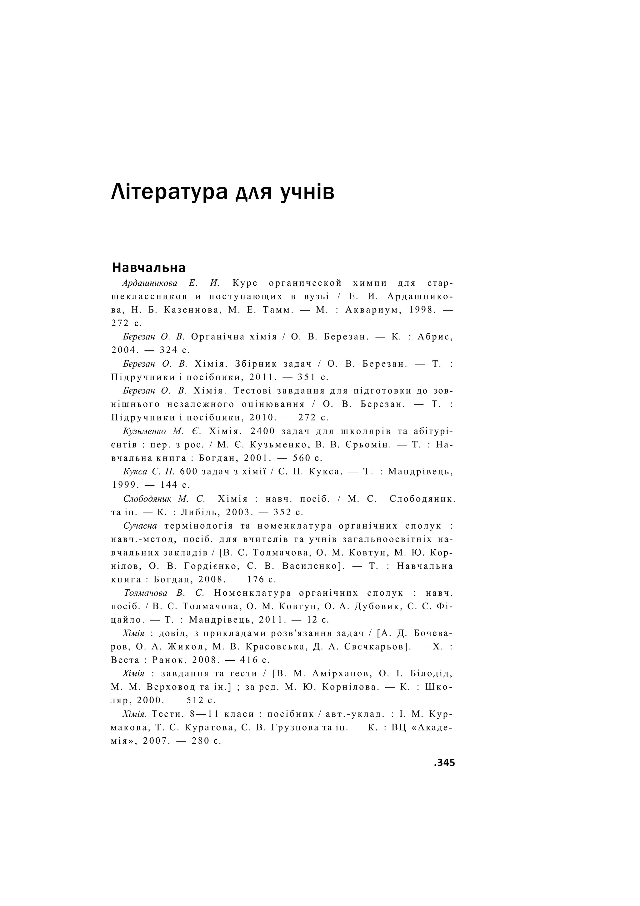 Література для учнів
Навчальна
Ардашникова Е. И. Курс о р г а н и ч е с к о й х и м и и д л я стар-
ш е к л а с с н и к о в и п о с т у п а ю щ и х в вузьі / Е. И. А р д а ш н и к о -
ва, Н. Б. Казеннова, М. Е. Т а м м . — М. : А к в а р и у м , 1998. —
272 с.
Березан О. В. Органічна х і м і я / О. В. Б е р е з а н . — К. : Абрис,
2004. — 324 с.
Березан О. В. Х і м і я . З б і р н и к задач / О. В. Б е р е з а н . — Т. :
П і д р у ч н и к и і посібники, 2011. — 3 5 1 с.
Березан О. В. Х і м і я . Тестові з а в д а н н я д л я підготовки до зов-
н і ш н ь о г о н е з а л е ж н о г о о ц і н ю в а н н я / О. В. Березан. — Т. :
П і д р у ч н и к и і посібники, 2010. — 272 с.
Кузьменко М. Є. Х і м і я . 2 4 0 0 задач д л я ш к о л я р і в та абітурі-
єнтів : пер. з рос. / М. Є. К у з ь м е н к о , В. В. Єрьомін. — Т. : На-
вчальна к н и г а : Богдан, 2001. — 560 с.
Кукса С. П. 600 задач з хімії / С. П. Кукса. — 'Г. : Мандрівець,
1999. — 144 с.
Слободяник М. С. Х і м і я : навч. посіб. / М. С. Слободяник.
та ін. — К. : Либідь, 2003. — 352 с.
Сучасна термінологія та н о м е н к л а т у р а о р г а н і ч н и х сполук :
навч.-метод, посіб. д л я вчителів та учнів загальноосвітніх на-
в ч а л ь н и х закладів / [В. С. Толмачова, О. М. Ковтун, М. Ю. Кор-
нілов, О. В. Гордієнко, С. В. Василенко]. — Т. : Н а в ч а л ь н а
к н и г а : Богдан, 2008. — 176 с.
Толмачова В. С. Н о м е н к л а т у р а о р г а н і ч н и х сполук : навч.
посіб. / В. С. Толмачова, О. М. Ковтун, О. А. Дубовик, С. С. Фі-
цайло. — Т. : Мандрівець, 2011. — 12 с.
Хімія : довід, з п р и к л а д а м и розв'язання задач / [А. Д. Бочева-
ров, О. А. Ж и к о л , М. В. Красовська, Д. А. Свєчкарьов]. — X. :
Веста : Р а н о к , 2008. — 4 1 6 с.
Хімія : з а в д а н н я та тести / [В. М. А м і р х а н о в , О. І. Білодід,
М. М. Верховод та ін.] ; за ред. М. Ю. Корнілова. — К. : Ш к о -
л я р , 2000. 512 с.
Хімія. Тести. 8 — 1 1 к л а с и : посібник / авт.-уклад. : І. М. Кур-
м а к о в а , Т. С. Куратова, С. В. Грузнова та ін. — К. : ВЦ «Акаде-
м і я » , 2007. — 280 с.
.345
 