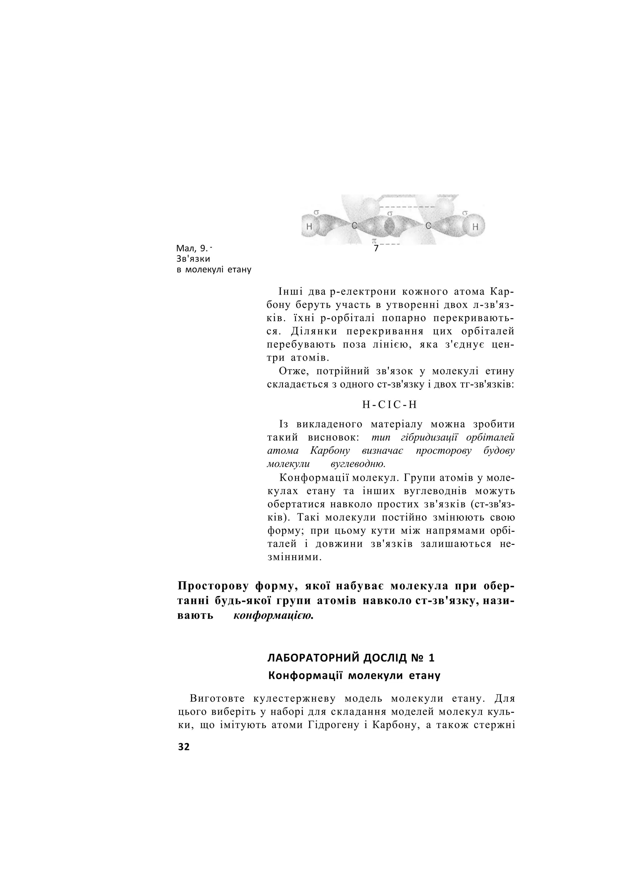 Мал, 9. 7
Зв'язки
в молекулі етану
Інші два р-електрони кожного атома Кар-
бону беруть участь в утворенні двох л-зв'яз-
ків. їхні р-орбіталі попарно перекривають-
ся. Ділянки перекривання цих орбіталей
перебувають поза лінією, яка з'єднує цен-
три атомів.
Отже, потрійний зв'язок у молекулі етину
складається з одного ст-зв'язку і двох тг-зв'язків:
Н - С І С - Н
Із викладеного матеріалу можна зробити
такий висновок: тип гібридизації орбіталей
атома Карбону визначає просторову будову
молекули вуглеводню.
Конформації молекул. Групи атомів у моле-
кулах етану та інших вуглеводнів можуть
обертатися навколо простих зв'язків (ст-зв'яз-
ків). Такі молекули постійно змінюють свою
форму; при цьому кути між напрямами орбі-
талей і довжини зв'язків залишаються не-
змінними.
Просторову форму, якої набуває молекула при обер-
танні будь-якої групи атомів навколо ст-зв'язку, нази-
вають конформацією.
ЛАБОРАТОРНИЙ ДОСЛІД № 1
Конформації молекули етану
Виготовте кулестержневу модель молекули етану. Для
цього виберіть у наборі для складання моделей молекул куль-
ки, що імітують атоми Гідрогену і Карбону, а також стержні
32
 