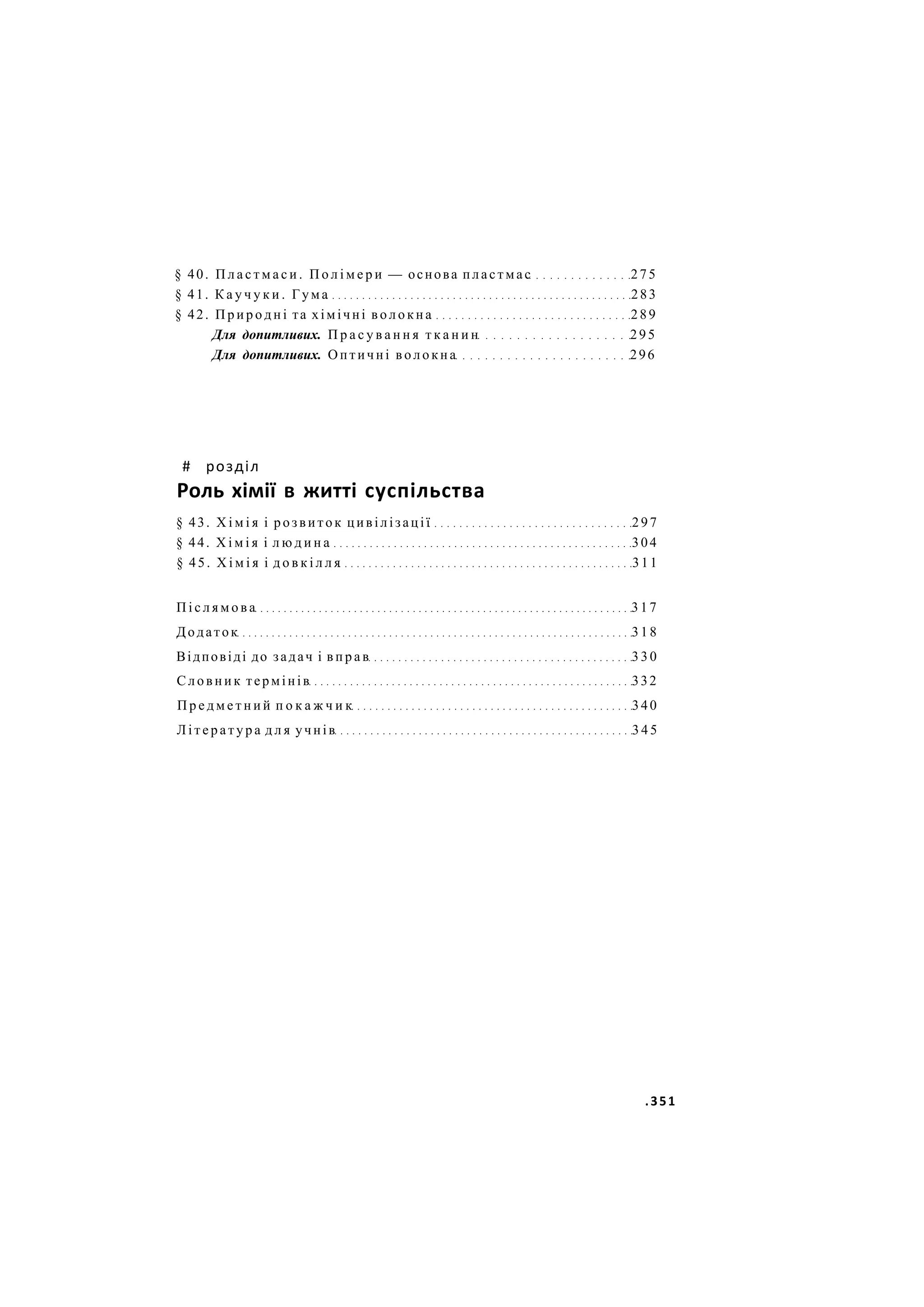 § 40. П л а с т м а с и . П о л і м е р и — основа пластмас 275
§ 41. К а у ч у к и . Гума 283
§ 42. П р и р о д н і та хімічні в о л о к н а 289
Для допитливих. П р а с у в а н н я т к а н и н 295
Для допитливих. Оптичні в о л о к н а 296
# розділ
Роль хімії в житті суспільства
§ 43. Х і м і я і розвиток цивілізації 297
§ 44. Х і м і я і л ю д и н а 304
§ 45. Х і м і я і д о в к і л л я 311
П і с л я м о в а 3 1 7
Додаток 318
Відповіді до задач і в п р а в 3 3 0
Словник термінів 332
П р е д м е т н и й п о к а ж ч и к 340
Л і т е р а т у р а д л я учнів 3 4 5
.351
 