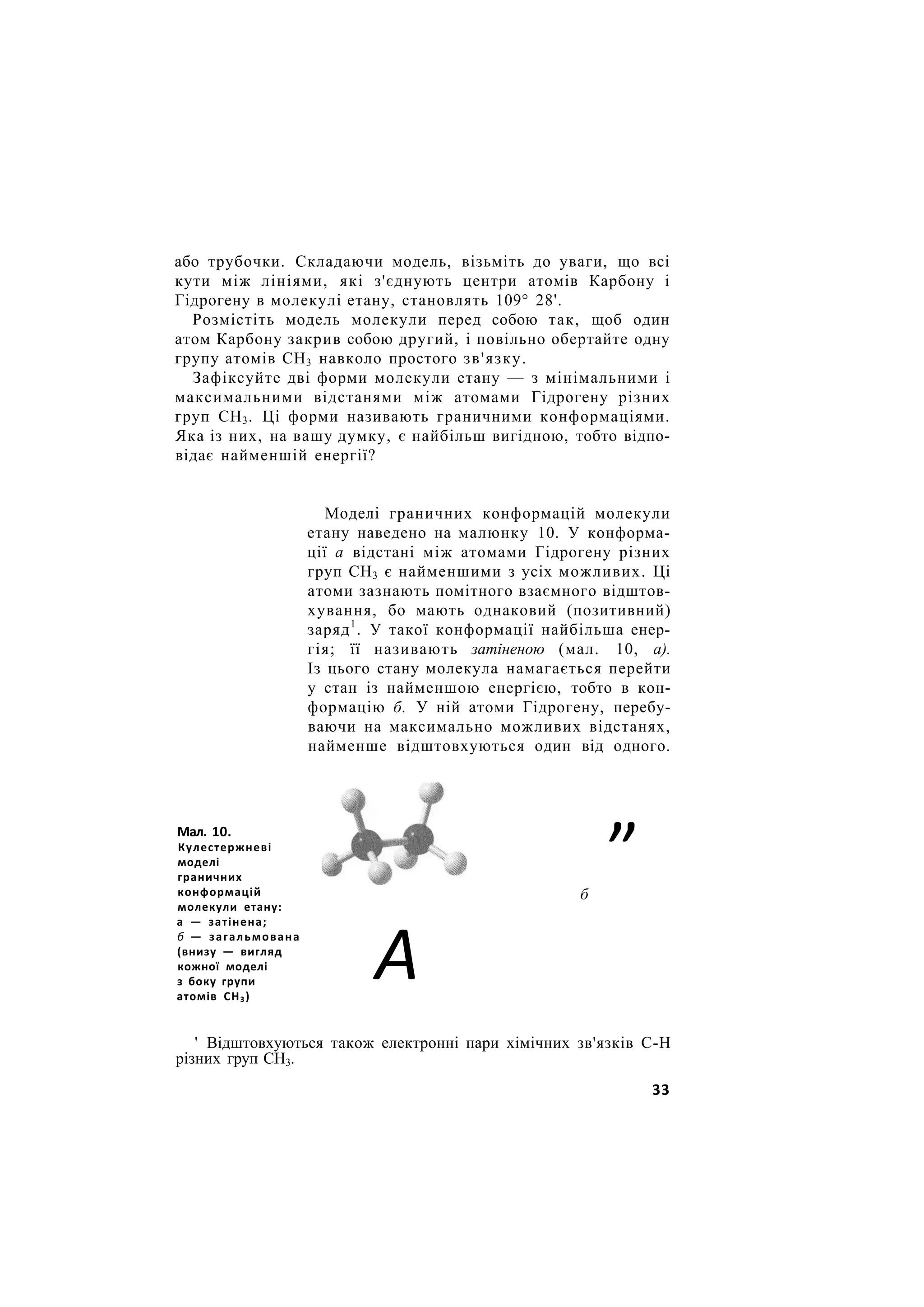 або трубочки. Складаючи модель, візьміть до уваги, що всі
кути між лініями, які з'єднують центри атомів Карбону і
Гідрогену в молекулі етану, становлять 109° 28'.
Розмістіть модель молекули перед собою так, щоб один
атом Карбону закрив собою другий, і повільно обертайте одну
групу атомів СН3 навколо простого зв'язку.
Зафіксуйте дві форми молекули етану — з мінімальними і
максимальними відстанями між атомами Гідрогену різних
груп СН3. Ці форми називають граничними конформаціями.
Яка із них, на вашу думку, є найбільш вигідною, тобто відпо-
відає найменшій енергії?
Моделі граничних конформацій молекули
етану наведено на малюнку 10. У конформа-
ції а відстані між атомами Гідрогену різних
груп СН3 є найменшими з усіх можливих. Ці
атоми зазнають помітного взаємного відштов-
хування, бо мають однаковий (позитивний)
заряд1
. У такої конформації найбільша енер-
гія; її називають затіненою (мал. 10, а).
Із цього стану молекула намагається перейти
у стан із найменшою енергією, тобто в кон-
формацію б. У ній атоми Гідрогену, перебу-
ваючи на максимально можливих відстанях,
найменше відштовхуються один від одного.
„
б
' Відштовхуються також електронні пари хімічних зв'язків С-Н
різних груп СН3.
Мал. 10.
Кулестержневі
моделі
граничних
конформацій
молекули етану:
а — затінена;
б — загальмована
(внизу — вигляд
кожної моделі
з боку групи
атомів СН3)
А
33
 