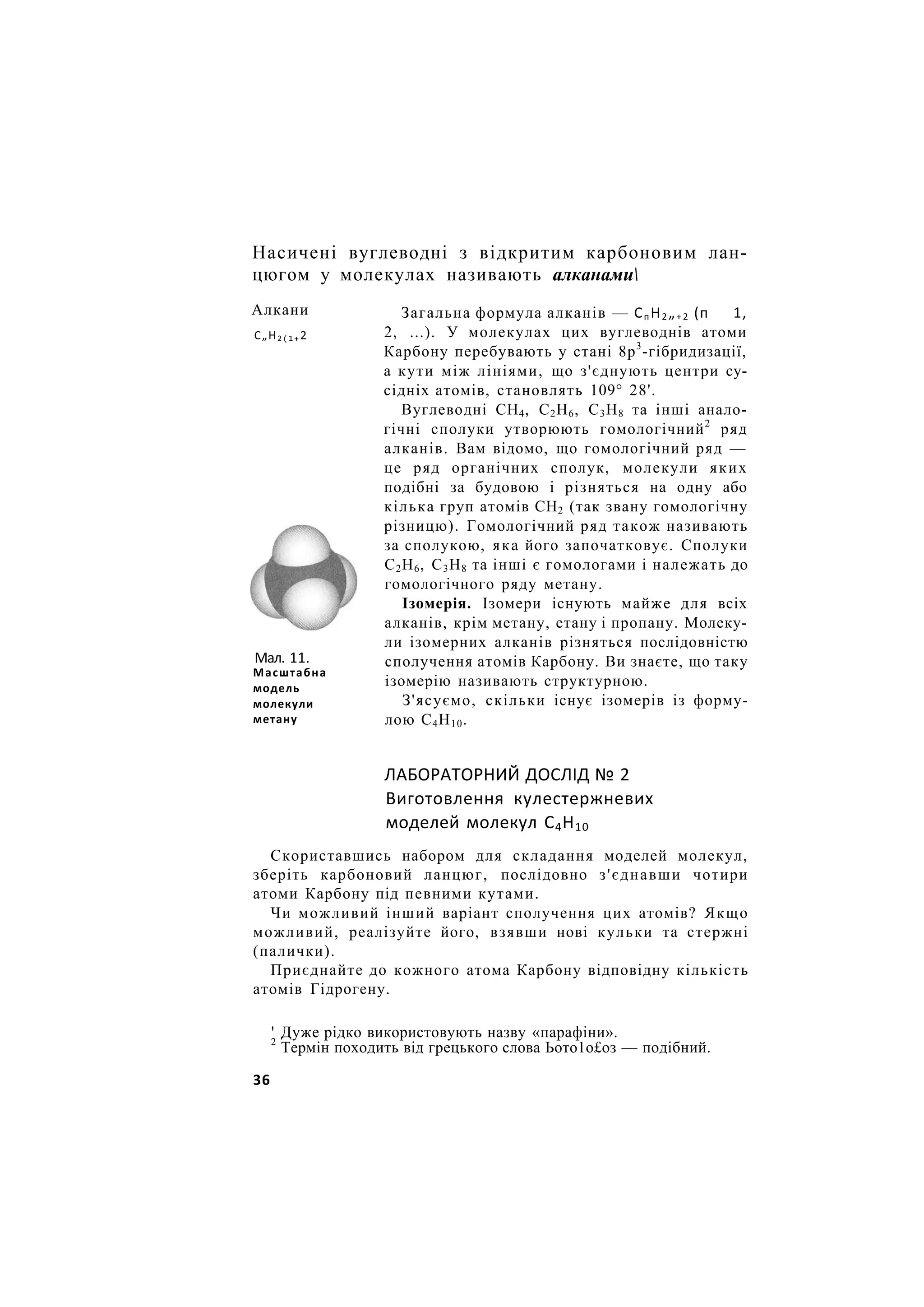 Насичені вуглеводні з відкритим карбоновим лан-
цюгом у молекулах називають алканами
Загальна формула алканів — СпН2„+2 (п 1,
2, ...). У молекулах цих вуглеводнів атоми
Карбону перебувають у стані 8р3
-гібридизації,
а кути між лініями, що з'єднують центри су-
сідніх атомів, становлять 109° 28'.
Вуглеводні СН4, С2Н6, С3Н8 та інші анало-
гічні сполуки утворюють гомологічний2
ряд
алканів. Вам відомо, що гомологічний ряд —
це ряд органічних сполук, молекули яких
подібні за будовою і різняться на одну або
кілька груп атомів СН2 (так звану гомологічну
різницю). Гомологічний ряд також називають
за сполукою, яка його започатковує. Сполуки
С2Н6, С3Н8 та інші є гомологами і належать до
гомологічного ряду метану.
Ізомерія. Ізомери існують майже для всіх
алканів, крім метану, етану і пропану. Молеку-
ли ізомерних алканів різняться послідовністю
сполучення атомів Карбону. Ви знаєте, що таку
ізомерію називають структурною.
З'ясуємо, скільки існує ізомерів із форму-
лою С4Н10.
ЛАБОРАТОРНИЙ ДОСЛІД № 2
Виготовлення кулестержневих
моделей молекул С4Н10
Скориставшись набором для складання моделей молекул,
зберіть карбоновий ланцюг, послідовно з'єднавши чотири
атоми Карбону під певними кутами.
Чи можливий інший варіант сполучення цих атомів? Якщо
можливий, реалізуйте його, взявши нові кульки та стержні
(палички).
Приєднайте до кожного атома Карбону відповідну кількість
атомів Гідрогену.
' Дуже рідко використовують назву «парафіни».
2
Термін походить від грецького слова Ьото1о£оз — подібний.
Алкани
С„Н2(1+2
Мал. 11.
Масштабна
модель
молекули
метану
36
 