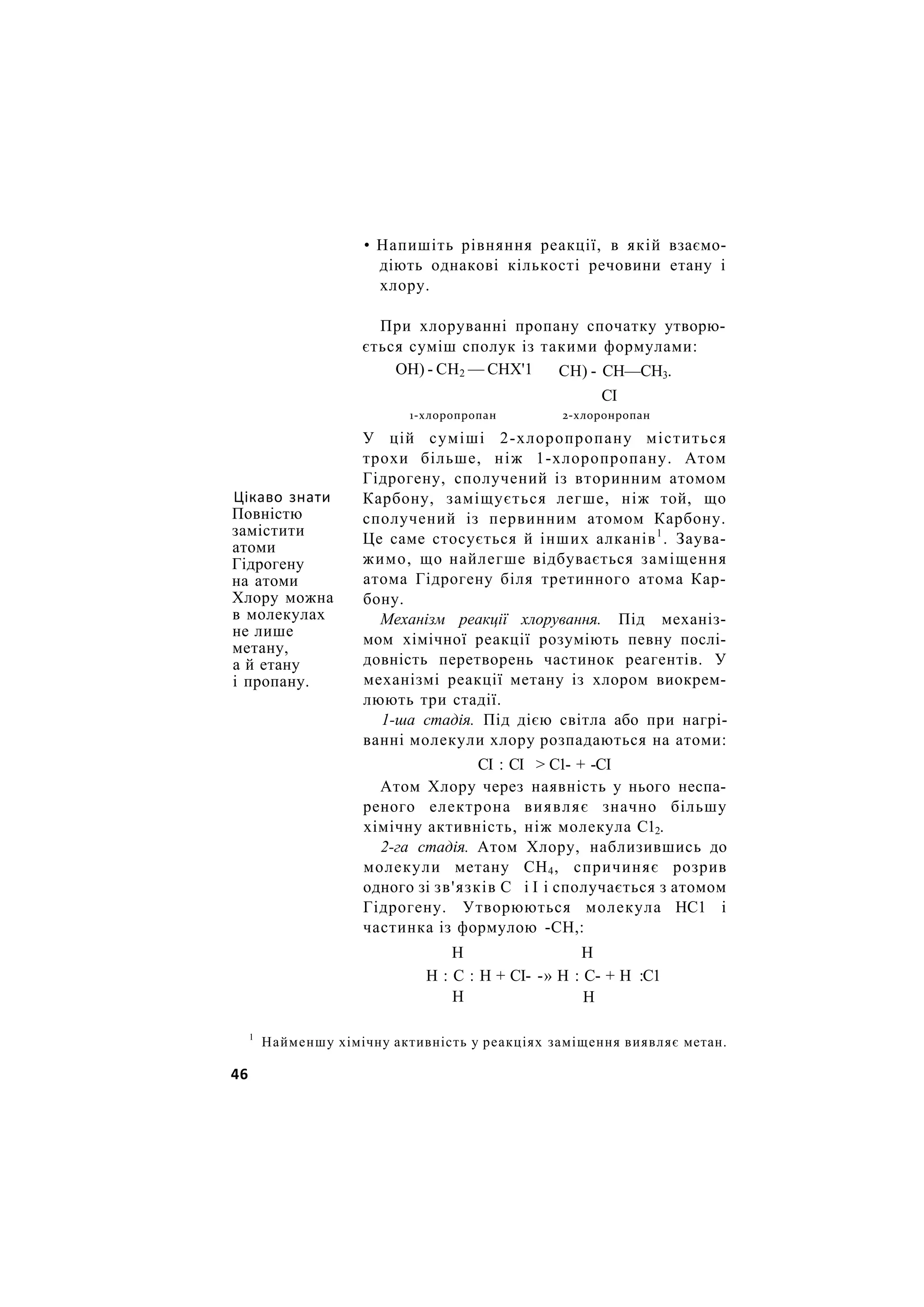 • Напишіть рівняння реакції, в якій взаємо-
діють однакові кількості речовини етану і
хлору.
Цікаво знати
Повністю
замістити
атоми
Гідрогену
на атоми
Хлору можна
в молекулах
не лише
метану,
а й етану
і пропану.
При хлоруванні пропану спочатку утворю-
ється суміш сполук із такими формулами:
У цій суміші 2-хлоропропану міститься
трохи більше, ніж 1-хлоропропану. Атом
Гідрогену, сполучений із вторинним атомом
Карбону, заміщується легше, ніж той, що
сполучений із первинним атомом Карбону.
Це саме стосується й інших алканів1
. Заува-
жимо, що найлегше відбувається заміщення
атома Гідрогену біля третинного атома Кар-
бону.
Механізм реакції хлорування. Під механіз-
мом хімічної реакції розуміють певну послі-
довність перетворень частинок реагентів. У
механізмі реакції метану із хлором виокрем-
люють три стадії.
1-ша стадія. Під дією світла або при нагрі-
ванні молекули хлору розпадаються на атоми:
Атом Хлору через наявність у нього неспа-
реного електрона виявляє значно більшу
хімічну активність, ніж молекула С12.
2-га стадія. Атом Хлору, наблизившись до
молекули метану СН4, спричиняє розрив
одного зі зв'язків С і І і сполучається з атомом
Гідрогену. Утворюються молекула НС1 і
частинка із формулою -СН,:
ОН) - СН2 — СНХ'1 СН) - СН—СН3.
СІ
1-хлоропропан 2-хлоронропан
СІ : СІ > С1- + -СІ
Н Н
Н : С : Н + СІ- -» Н : С- + Н :С1
Н Н
1
Найменшу хімічну активність у реакціях заміщення виявляє метан.
46
 