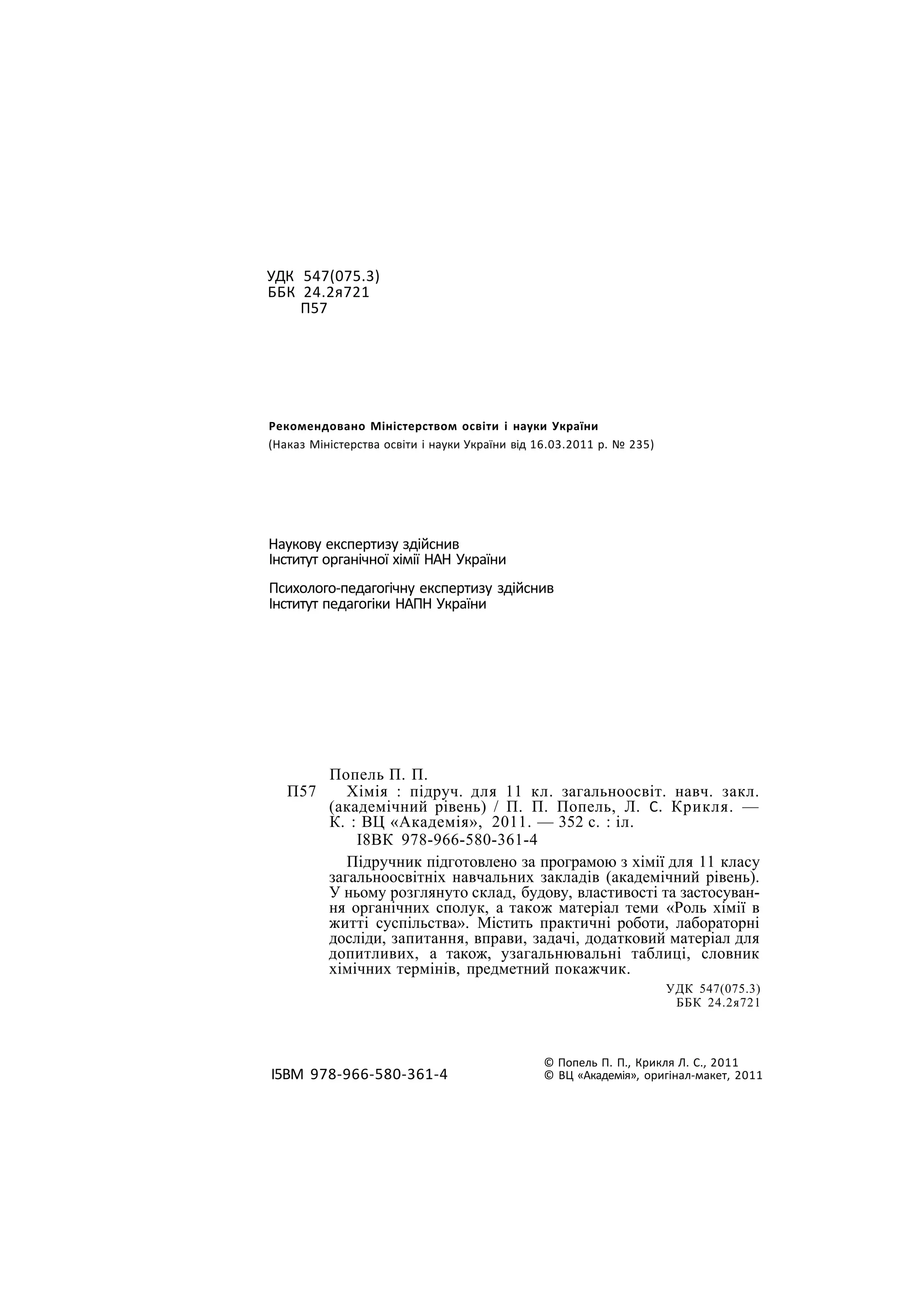 УДК 547(075.3)
ББК 24.2я721
П57
Рекомендовано Міністерством освіти і науки України
(Наказ Міністерства освіти і науки України від 16.03.2011 р. № 235)
Наукову експертизу здійснив
Інститут органічної хімії НАН України
Психолого-педагогічну експертизу здійснив
Інститут педагогіки НАПН України
Попель П. П.
П57 Хімія : підруч. для 11 кл. загальноосвіт. навч. закл.
(академічний рівень) / П. П. Попель, Л. С. Крикля. —
К. : ВЦ «Академія», 2011. — 352 с. : іл.
І8ВК 978-966-580-361-4
Підручник підготовлено за програмою з хімії для 11 класу
загальноосвітніх навчальних закладів (академічний рівень).
У ньому розглянуто склад, будову, властивості та застосуван-
ня органічних сполук, а також матеріал теми «Роль хімії в
житті суспільства». Містить практичні роботи, лабораторні
досліди, запитання, вправи, задачі, додатковий матеріал для
допитливих, а також, узагальнювальні таблиці, словник
хімічних термінів, предметний покажчик.
УДК 547(075.3)
ББК 24.2я721
І5ВМ 978-966-580-361-4
© Попель П. П., Крикля Л. С., 2011
© ВЦ «Академія», оригінал-макет, 2011
 