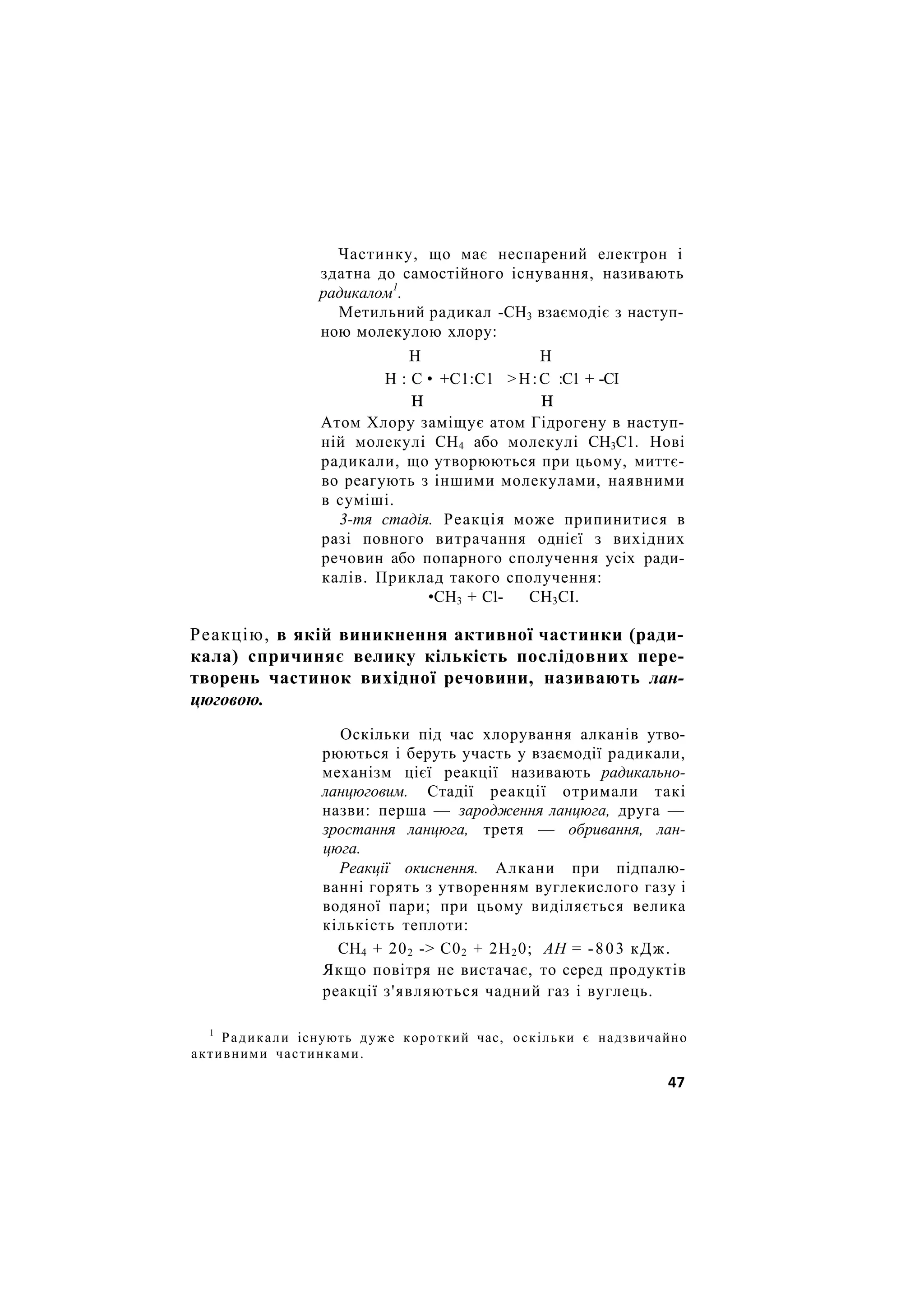 Частинку, що має неспарений електрон і
здатна до самостійного існування, називають
радикалом1
.
Метильний радикал -СН3 взаємодіє з наступ-
ною молекулою хлору:
Н Н
Н : С • +С1:С1 >Н:С :С1 + -СІ
н н
Атом Хлору заміщує атом Гідрогену в наступ-
ній молекулі СН4 або молекулі СН3С1. Нові
радикали, що утворюються при цьому, миттє-
во реагують з іншими молекулами, наявними
в суміші.
3-тя стадія. Реакція може припинитися в
разі повного витрачання однієї з вихідних
речовин або попарного сполучення усіх ради-
калів. Приклад такого сполучення:
•СН3 + С1- СН3СІ.
Реакцію, в якій виникнення активної частинки (ради-
кала) спричиняє велику кількість послідовних пере-
творень частинок вихідної речовини, називають лан-
цюговою.
Оскільки під час хлорування алканів утво-
рюються і беруть участь у взаємодії радикали,
механізм цієї реакції називають радикально-
ланцюговим. Стадії реакції отримали такі
назви: перша — зародження ланцюга, друга —
зростання ланцюга, третя — обривання, лан-
цюга.
Реакції окиснення. Алкани при підпалю-
ванні горять з утворенням вуглекислого газу і
водяної пари; при цьому виділяється велика
кількість теплоти:
СН4 + 202 -> С02 + 2Н20; АН = -803 кДж.
Якщо повітря не вистачає, то серед продуктів
реакції з'являються чадний газ і вуглець.
1
Радикали існують дуже короткий час, оскільки є надзвичайно
активними частинками.
47
 