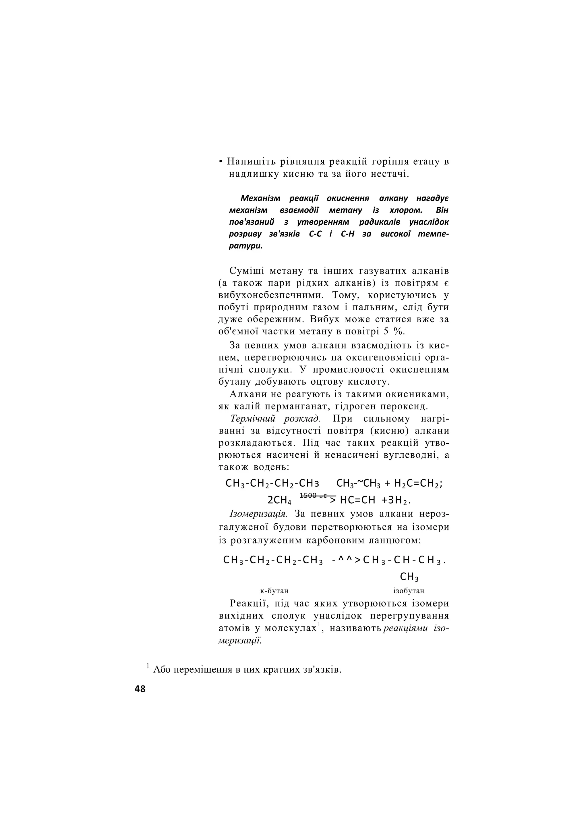• Напишіть рівняння реакцій горіння етану в
надлишку кисню та за його нестачі.
Механізм реакції окиснення алкану нагадує
механізм взаємодії метану із хлором. Він
пов'язаний з утворенням радикалів унаслідок
розриву зв'язків С-С і С-Н за високої темпе-
ратури.
Суміші метану та інших газуватих алканів
(а також пари рідких алканів) із повітрям є
вибухонебезпечними. Тому, користуючись у
побуті природним газом і пальним, слід бути
дуже обережним. Вибух може статися вже за
об'ємної частки метану в повітрі 5 %.
За певних умов алкани взаємодіють із кис-
нем, перетворюючись на оксигеновмісні орга-
нічні сполуки. У промисловості окисненням
бутану добувають оцтову кислоту.
Алкани не реагують із такими окисниками,
як калій перманганат, гідроген пероксид.
Термічний розклад. При сильному нагрі-
ванні за відсутності повітря (кисню) алкани
розкладаються. Під час таких реакцій утво-
рюються насичені й ненасичені вуглеводні, а
також водень:
СН3-СН2-СН2-СНз СН3-~СН3 + Н2С=СН2;
2СН4
1500
°с
> НС=СН +ЗН2.
Ізомеризація. За певних умов алкани нероз-
галуженої будови перетворюються на ізомери
із розгалуженим карбоновим ланцюгом:
СН3 -СН2 -СН2 -СН3 - ^ ^ > С Н 3 - С Н - С Н 3 .
СН3
к-бутан ізобутан
Реакції, під час яких утворюються ізомери
вихідних сполук унаслідок перегрупування
атомів у молекулах1
, називають реакціями ізо-
меризації.
1
Або переміщення в них кратних зв'язків.
48
 